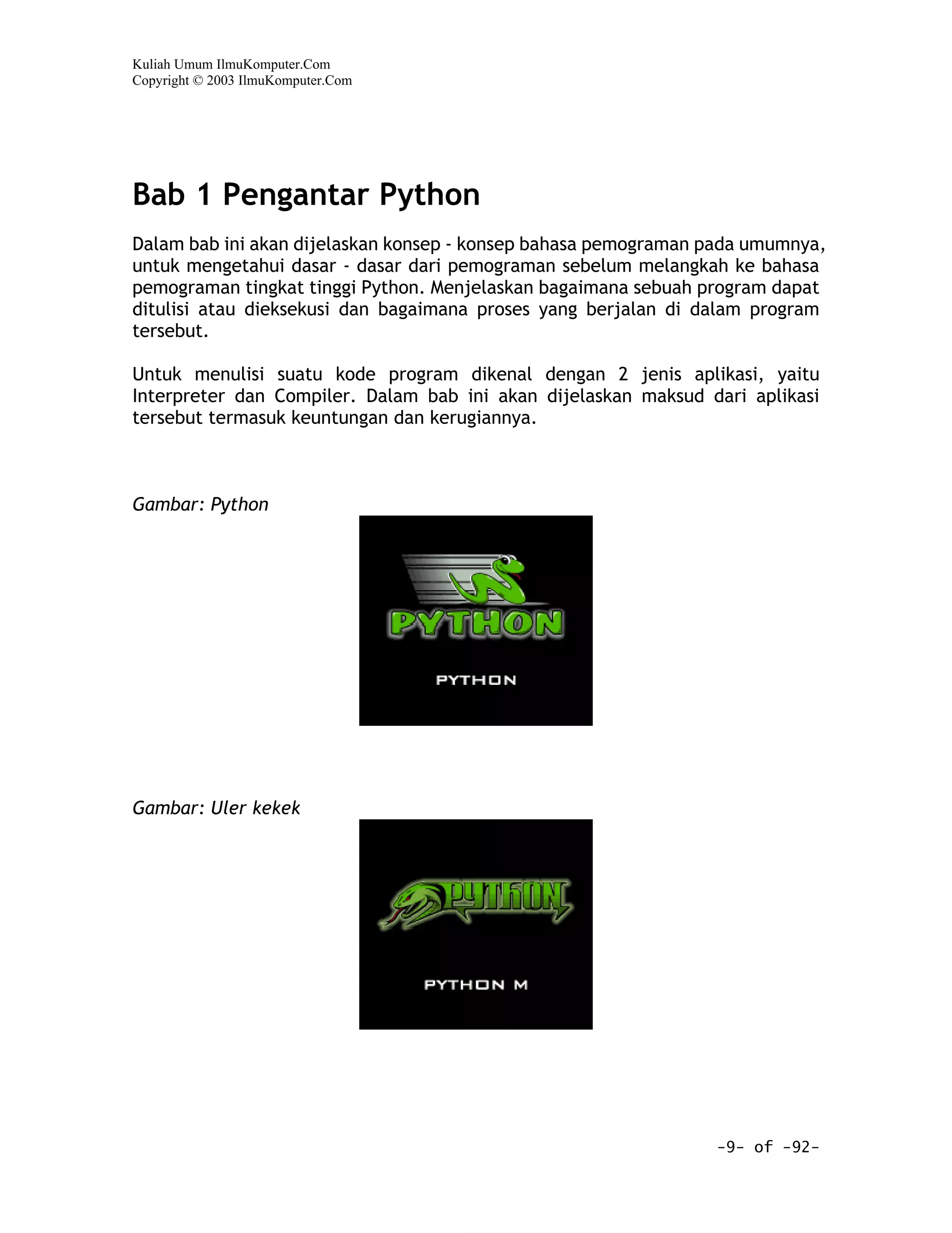Kuliah Umum IlmuKomputer.Com
Copyright © 2003 IlmuKomputer.Com




Bab 1 Pengantar Python
Dalam bab ini akan dijelaskan konsep - konsep bahasa pemograman pada umumnya,
untuk mengetahui dasar - dasar dari pemograman sebelum melangkah ke bahasa
pemograman tingkat tinggi Python. Menjelaskan bagaimana sebuah program dapat
ditulisi atau dieksekusi dan bagaimana proses yang berjalan di dalam program
tersebut.

Untuk menulisi suatu kode program dikenal dengan 2 jenis aplikasi, yaitu
Interpreter dan Compiler. Dalam bab ini akan dijelaskan maksud dari aplikasi
tersebut termasuk keuntungan dan kerugiannya.



Gambar: Python




Gambar: Uler kekek




                                                                -9- of -92-
 