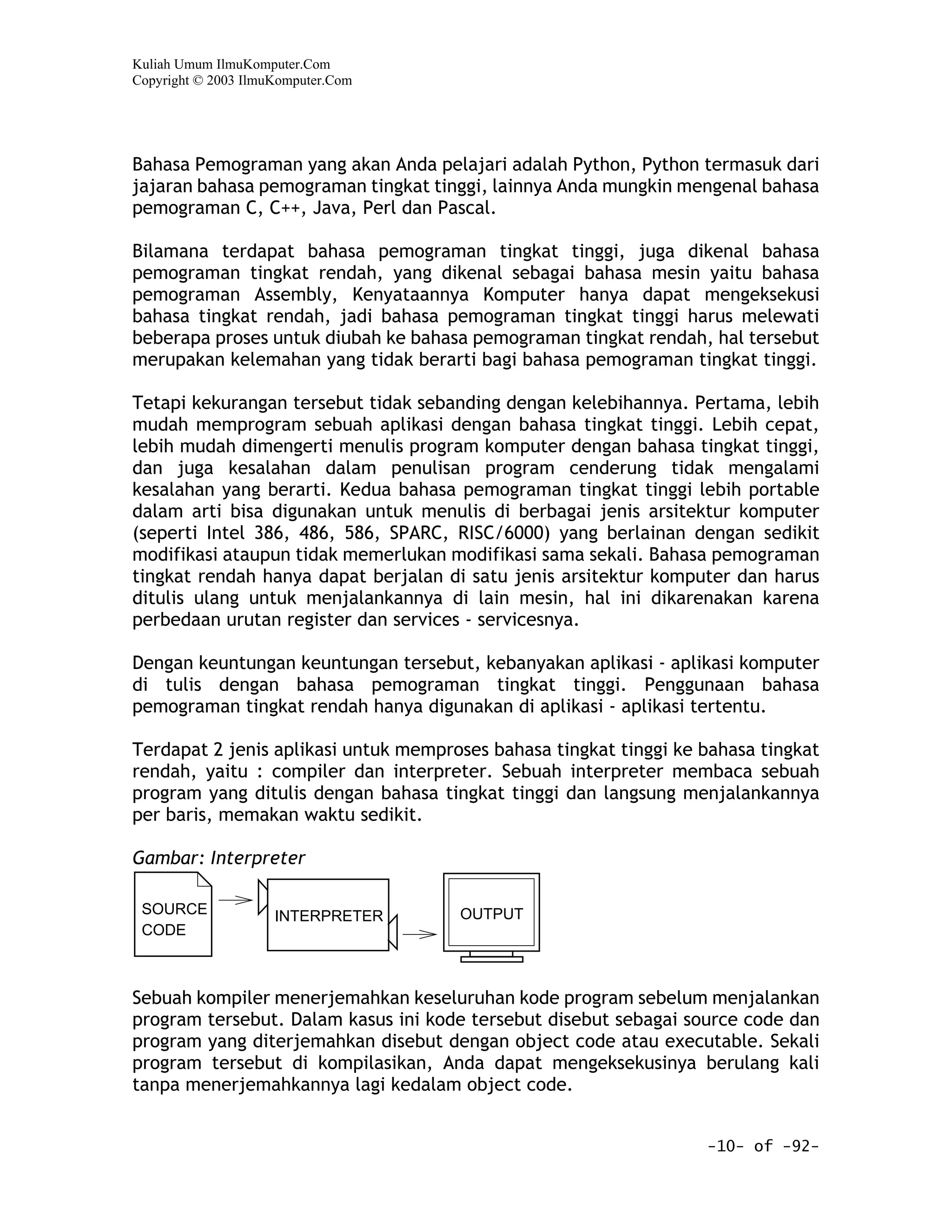 Kuliah Umum IlmuKomputer.Com
Copyright © 2003 IlmuKomputer.Com




Bahasa Pemograman yang akan Anda pelajari adalah Python, Python termasuk dari
jajaran bahasa pemograman tingkat tinggi, lainnya Anda mungkin mengenal bahasa
pemograman C, C++, Java, Perl dan Pascal.

Bilamana terdapat bahasa pemograman tingkat tinggi, juga dikenal bahasa
pemograman tingkat rendah, yang dikenal sebagai bahasa mesin yaitu bahasa
pemograman Assembly, Kenyataannya Komputer hanya dapat mengeksekusi
bahasa tingkat rendah, jadi bahasa pemograman tingkat tinggi harus melewati
beberapa proses untuk diubah ke bahasa pemograman tingkat rendah, hal tersebut
merupakan kelemahan yang tidak berarti bagi bahasa pemograman tingkat tinggi.

Tetapi kekurangan tersebut tidak sebanding dengan kelebihannya. Pertama, lebih
mudah memprogram sebuah aplikasi dengan bahasa tingkat tinggi. Lebih cepat,
lebih mudah dimengerti menulis program komputer dengan bahasa tingkat tinggi,
dan juga kesalahan dalam penulisan program cenderung tidak mengalami
kesalahan yang berarti. Kedua bahasa pemograman tingkat tinggi lebih portable
dalam arti bisa digunakan untuk menulis di berbagai jenis arsitektur komputer
(seperti Intel 386, 486, 586, SPARC, RISC/6000) yang berlainan dengan sedikit
modifikasi ataupun tidak memerlukan modifikasi sama sekali. Bahasa pemograman
tingkat rendah hanya dapat berjalan di satu jenis arsitektur komputer dan harus
ditulis ulang untuk menjalankannya di lain mesin, hal ini dikarenakan karena
perbedaan urutan register dan services - servicesnya.

Dengan keuntungan keuntungan tersebut, kebanyakan aplikasi - aplikasi komputer
di tulis dengan bahasa pemograman tingkat tinggi. Penggunaan bahasa
pemograman tingkat rendah hanya digunakan di aplikasi - aplikasi tertentu.

Terdapat 2 jenis aplikasi untuk memproses bahasa tingkat tinggi ke bahasa tingkat
rendah, yaitu : compiler dan interpreter. Sebuah interpreter membaca sebuah
program yang ditulis dengan bahasa tingkat tinggi dan langsung menjalankannya
per baris, memakan waktu sedikit.

Gambar: Interpreter

 SOURCE              INTERPRETER      OUTPUT
 CODE



Sebuah kompiler menerjemahkan keseluruhan kode program sebelum menjalankan
program tersebut. Dalam kasus ini kode tersebut disebut sebagai source code dan
program yang diterjemahkan disebut dengan object code atau executable. Sekali
program tersebut di kompilasikan, Anda dapat mengeksekusinya berulang kali
tanpa menerjemahkannya lagi kedalam object code.


                                                                   -10- of -92-
 