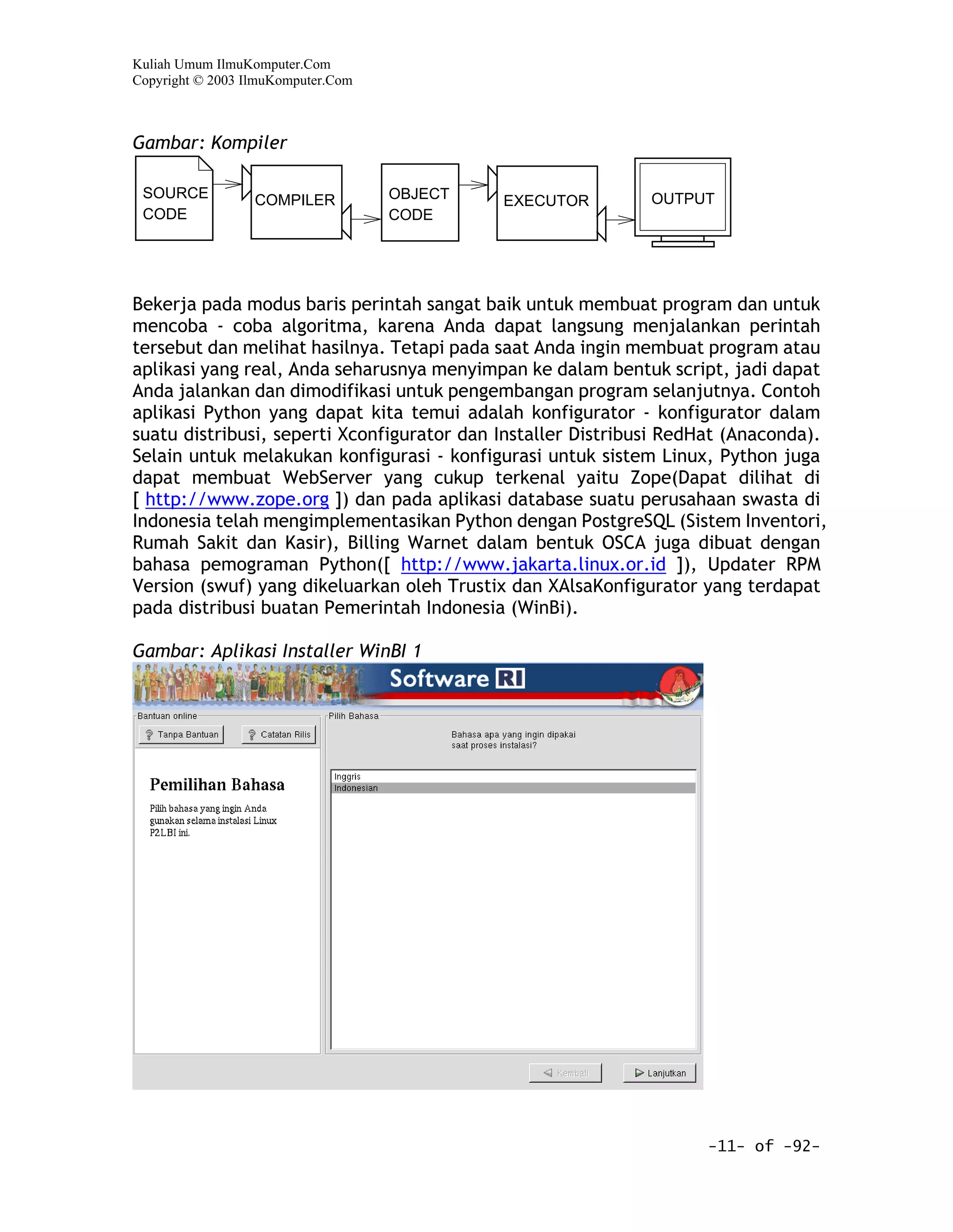 Kuliah Umum IlmuKomputer.Com
Copyright © 2003 IlmuKomputer.Com



Gambar: Kompiler

 SOURCE           COMPILER          OBJECT                   OUTPUT
                                             EXECUTOR
 CODE                               CODE




Bekerja pada modus baris perintah sangat baik untuk membuat program dan untuk
mencoba - coba algoritma, karena Anda dapat langsung menjalankan perintah
tersebut dan melihat hasilnya. Tetapi pada saat Anda ingin membuat program atau
aplikasi yang real, Anda seharusnya menyimpan ke dalam bentuk script, jadi dapat
Anda jalankan dan dimodifikasi untuk pengembangan program selanjutnya. Contoh
aplikasi Python yang dapat kita temui adalah konfigurator - konfigurator dalam
suatu distribusi, seperti Xconfigurator dan Installer Distribusi RedHat (Anaconda).
Selain untuk melakukan konfigurasi - konfigurasi untuk sistem Linux, Python juga
dapat membuat WebServer yang cukup terkenal yaitu Zope(Dapat dilihat di
[ http://www.zope.org ]) dan pada aplikasi database suatu perusahaan swasta di
Indonesia telah mengimplementasikan Python dengan PostgreSQL (Sistem Inventori,
Rumah Sakit dan Kasir), Billing Warnet dalam bentuk OSCA juga dibuat dengan
bahasa pemograman Python([ http://www.jakarta.linux.or.id ]), Updater RPM
Version (swuf) yang dikeluarkan oleh Trustix dan XAlsaKonfigurator yang terdapat
pada distribusi buatan Pemerintah Indonesia (WinBi).

Gambar: Aplikasi Installer WinBI 1




                                                                    -11- of -92-
 