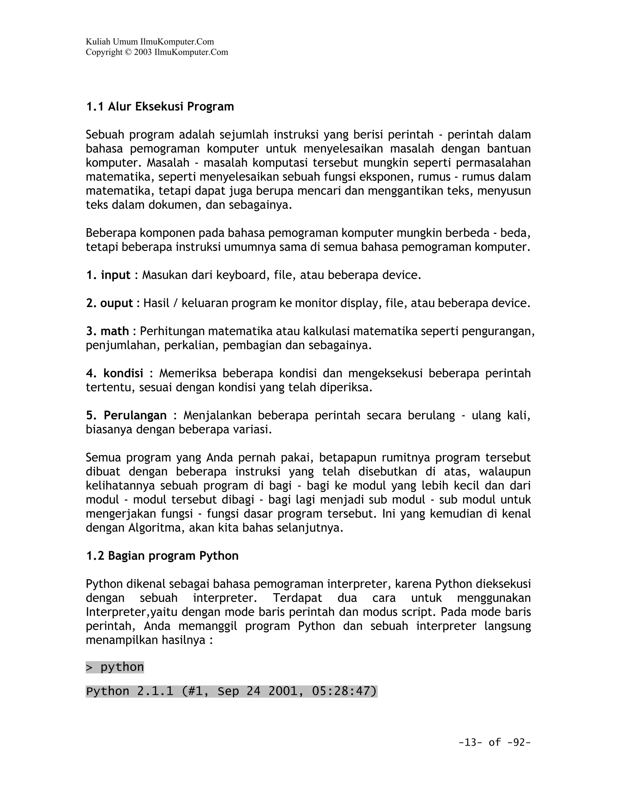 Kuliah Umum IlmuKomputer.Com
Copyright © 2003 IlmuKomputer.Com




1.1 Alur Eksekusi Program

Sebuah program adalah sejumlah instruksi yang berisi perintah - perintah dalam
bahasa pemograman komputer untuk menyelesaikan masalah dengan bantuan
komputer. Masalah - masalah komputasi tersebut mungkin seperti permasalahan
matematika, seperti menyelesaikan sebuah fungsi eksponen, rumus - rumus dalam
matematika, tetapi dapat juga berupa mencari dan menggantikan teks, menyusun
teks dalam dokumen, dan sebagainya.

Beberapa komponen pada bahasa pemograman komputer mungkin berbeda - beda,
tetapi beberapa instruksi umumnya sama di semua bahasa pemograman komputer.

1. input : Masukan dari keyboard, file, atau beberapa device.

2. ouput : Hasil / keluaran program ke monitor display, file, atau beberapa device.

3. math : Perhitungan matematika atau kalkulasi matematika seperti pengurangan,
penjumlahan, perkalian, pembagian dan sebagainya.

4. kondisi : Memeriksa beberapa kondisi dan mengeksekusi beberapa perintah
tertentu, sesuai dengan kondisi yang telah diperiksa.

5. Perulangan : Menjalankan beberapa perintah secara berulang - ulang kali,
biasanya dengan beberapa variasi.

Semua program yang Anda pernah pakai, betapapun rumitnya program tersebut
dibuat dengan beberapa instruksi yang telah disebutkan di atas, walaupun
kelihatannya sebuah program di bagi - bagi ke modul yang lebih kecil dan dari
modul - modul tersebut dibagi - bagi lagi menjadi sub modul - sub modul untuk
mengerjakan fungsi - fungsi dasar program tersebut. Ini yang kemudian di kenal
dengan Algoritma, akan kita bahas selanjutnya.

1.2 Bagian program Python

Python dikenal sebagai bahasa pemograman interpreter, karena Python dieksekusi
dengan sebuah interpreter. Terdapat dua cara untuk menggunakan
Interpreter,yaitu dengan mode baris perintah dan modus script. Pada mode baris
perintah, Anda memanggil program Python dan sebuah interpreter langsung
menampilkan hasilnya :

> python

Python 2.1.1 (#1, Sep 24 2001, 05:28:47)



                                                                     -13- of -92-
 