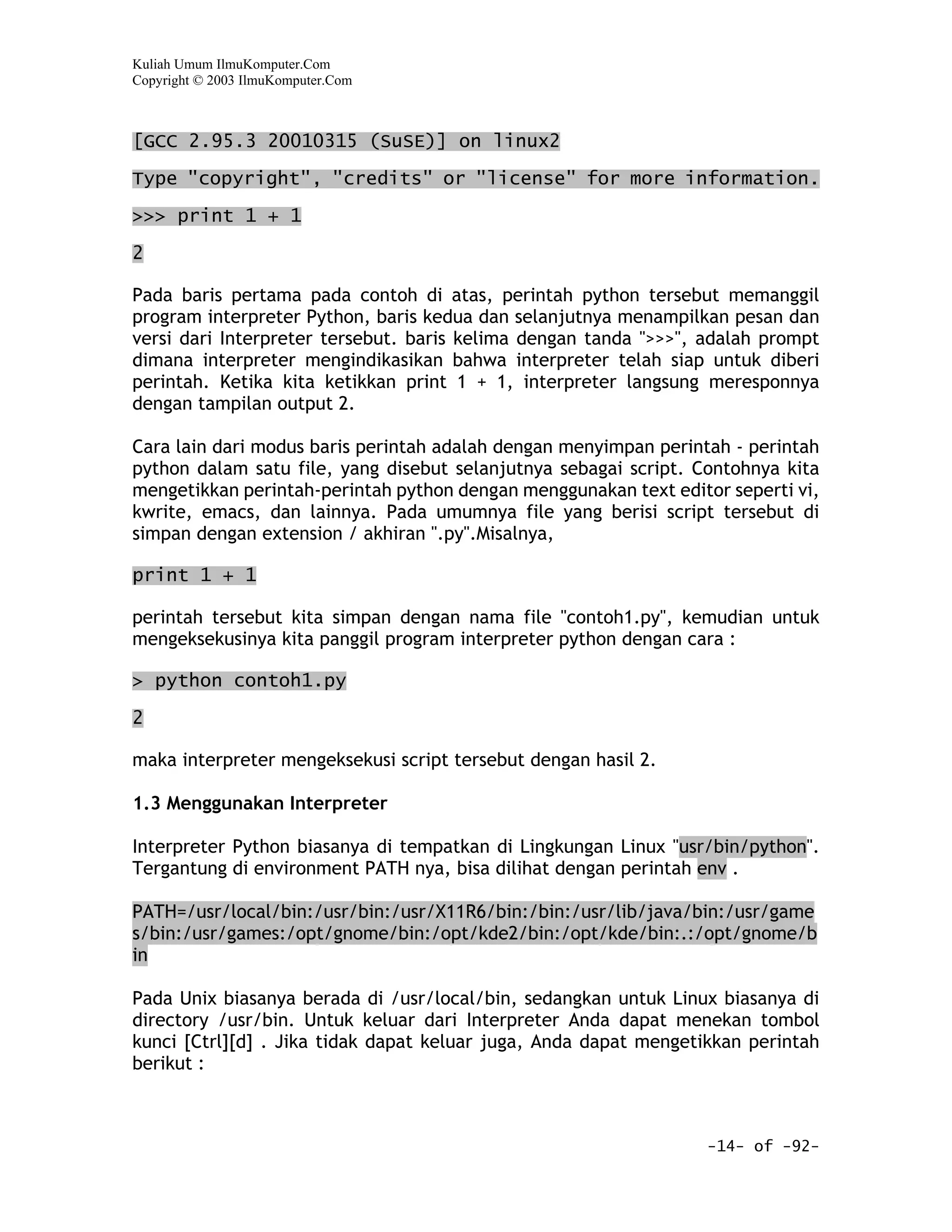 Kuliah Umum IlmuKomputer.Com
Copyright © 2003 IlmuKomputer.Com



[GCC 2.95.3 20010315 (SuSE)] on linux2

Type "copyright", "credits" or "license" for more information.
>>> print 1 + 1

2

Pada baris pertama pada contoh di atas, perintah python tersebut memanggil
program interpreter Python, baris kedua dan selanjutnya menampilkan pesan dan
versi dari Interpreter tersebut. baris kelima dengan tanda ">>>", adalah prompt
dimana interpreter mengindikasikan bahwa interpreter telah siap untuk diberi
perintah. Ketika kita ketikkan print 1 + 1, interpreter langsung meresponnya
dengan tampilan output 2.

Cara lain dari modus baris perintah adalah dengan menyimpan perintah - perintah
python dalam satu file, yang disebut selanjutnya sebagai script. Contohnya kita
mengetikkan perintah-perintah python dengan menggunakan text editor seperti vi,
kwrite, emacs, dan lainnya. Pada umumnya file yang berisi script tersebut di
simpan dengan extension / akhiran ".py".Misalnya,

print 1 + 1

perintah tersebut kita simpan dengan nama file "contoh1.py", kemudian untuk
mengeksekusinya kita panggil program interpreter python dengan cara :

> python contoh1.py

2

maka interpreter mengeksekusi script tersebut dengan hasil 2.

1.3 Menggunakan Interpreter

Interpreter Python biasanya di tempatkan di Lingkungan Linux "usr/bin/python".
Tergantung di environment PATH nya, bisa dilihat dengan perintah env .

PATH=/usr/local/bin:/usr/bin:/usr/X11R6/bin:/bin:/usr/lib/java/bin:/usr/game
s/bin:/usr/games:/opt/gnome/bin:/opt/kde2/bin:/opt/kde/bin:.:/opt/gnome/b
in

Pada Unix biasanya berada di /usr/local/bin, sedangkan untuk Linux biasanya di
directory /usr/bin. Untuk keluar dari Interpreter Anda dapat menekan tombol
kunci [Ctrl][d] . Jika tidak dapat keluar juga, Anda dapat mengetikkan perintah
berikut :



                                                                  -14- of -92-
 
