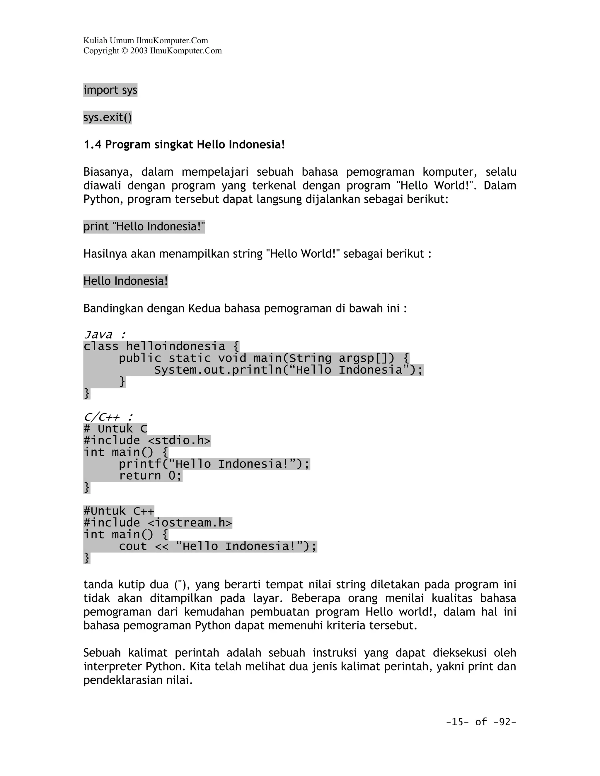 Kuliah Umum IlmuKomputer.Com
Copyright © 2003 IlmuKomputer.Com



import sys

sys.exit()

1.4 Program singkat Hello Indonesia!

Biasanya, dalam mempelajari sebuah bahasa pemograman komputer, selalu
diawali dengan program yang terkenal dengan program "Hello World!". Dalam
Python, program tersebut dapat langsung dijalankan sebagai berikut:

print "Hello Indonesia!"

Hasilnya akan menampilkan string "Hello World!" sebagai berikut :

Hello Indonesia!

Bandingkan dengan Kedua bahasa pemograman di bawah ini :

Java :
class helloindonesia {
     public static void main(String argsp[]) {
          System.out.println(“Hello Indonesia”);
     }
}

C/C++ :
# Untuk C
#include <stdio.h>
int main() {
     printf(“Hello Indonesia!”);
     return 0;
}
#Untuk C++
#include <iostream.h>
int main() {
     cout << “Hello Indonesia!”);
}

tanda kutip dua ("), yang berarti tempat nilai string diletakan pada program ini
tidak akan ditampilkan pada layar. Beberapa orang menilai kualitas bahasa
pemograman dari kemudahan pembuatan program Hello world!, dalam hal ini
bahasa pemograman Python dapat memenuhi kriteria tersebut.

Sebuah kalimat perintah adalah sebuah instruksi yang dapat dieksekusi oleh
interpreter Python. Kita telah melihat dua jenis kalimat perintah, yakni print dan
pendeklarasian nilai.


                                                                    -15- of -92-
 