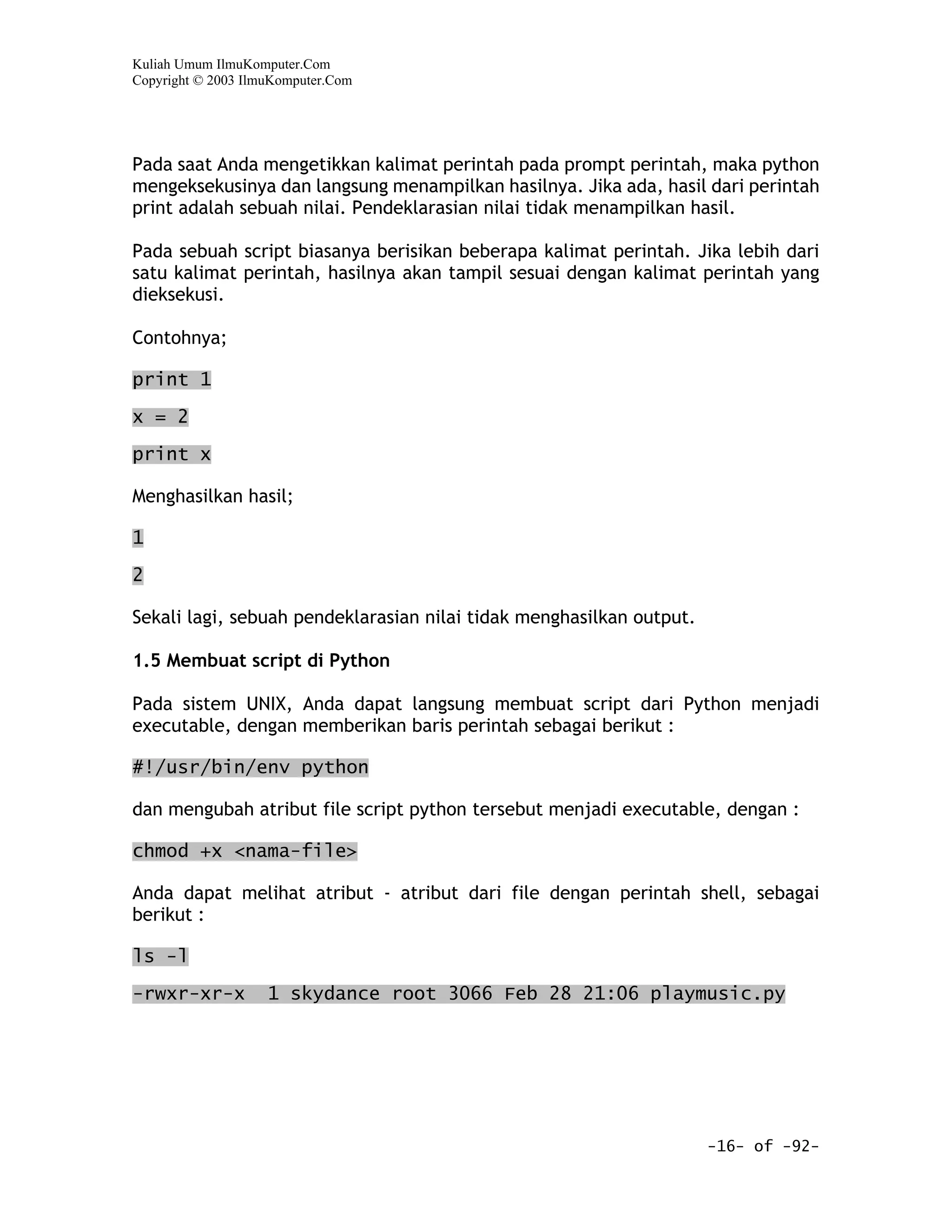 Kuliah Umum IlmuKomputer.Com
Copyright © 2003 IlmuKomputer.Com




Pada saat Anda mengetikkan kalimat perintah pada prompt perintah, maka python
mengeksekusinya dan langsung menampilkan hasilnya. Jika ada, hasil dari perintah
print adalah sebuah nilai. Pendeklarasian nilai tidak menampilkan hasil.

Pada sebuah script biasanya berisikan beberapa kalimat perintah. Jika lebih dari
satu kalimat perintah, hasilnya akan tampil sesuai dengan kalimat perintah yang
dieksekusi.

Contohnya;

print 1

x = 2

print x

Menghasilkan hasil;

1

2

Sekali lagi, sebuah pendeklarasian nilai tidak menghasilkan output.

1.5 Membuat script di Python

Pada sistem UNIX, Anda dapat langsung membuat script dari Python menjadi
executable, dengan memberikan baris perintah sebagai berikut :

#!/usr/bin/env python

dan mengubah atribut file script python tersebut menjadi executable, dengan :

chmod +x <nama-file>

Anda dapat melihat atribut - atribut dari file dengan perintah shell, sebagai
berikut :

ls -l

-rwxr-xr-x          1 skydance root 3066 Feb 28 21:06 playmusic.py




                                                                      -16- of -92-
 