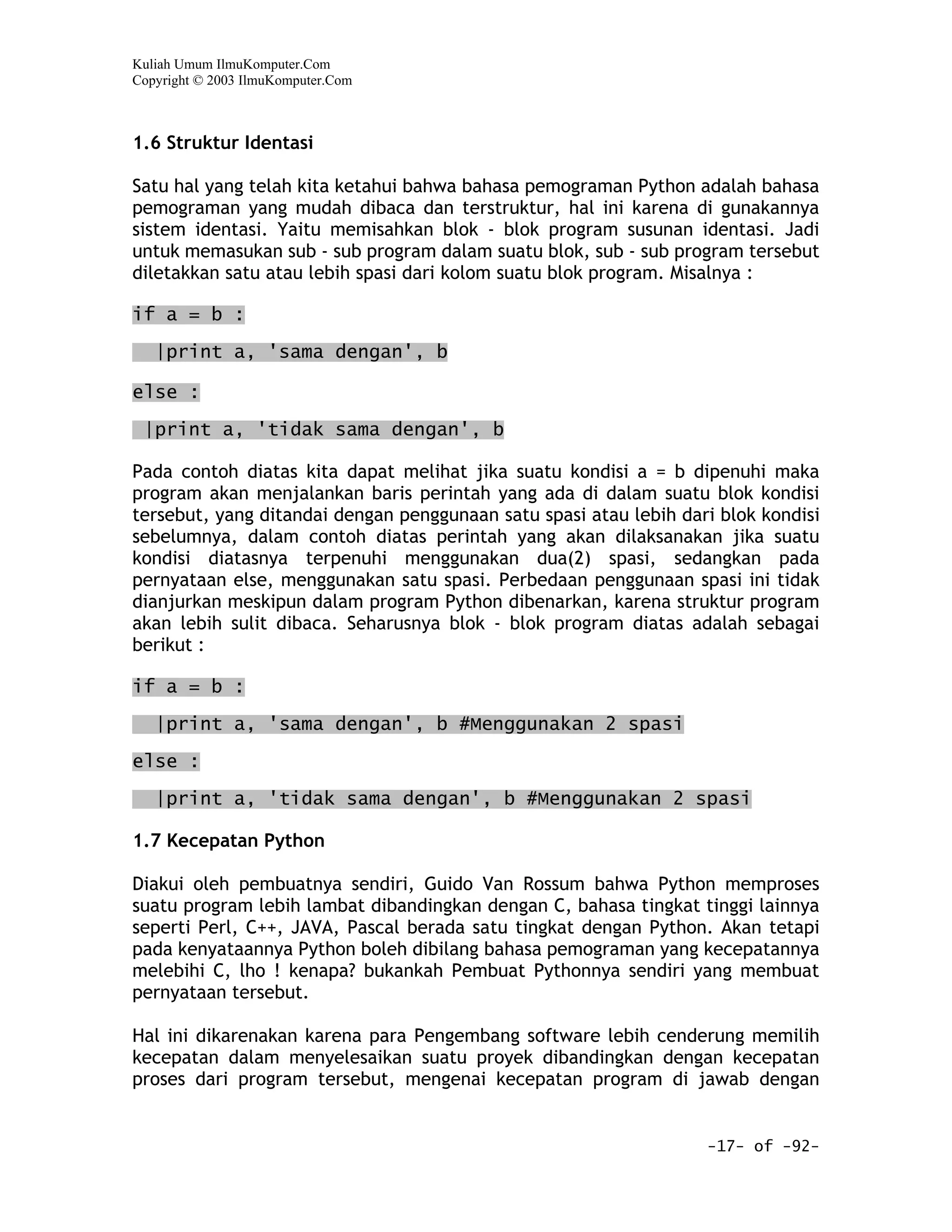 Kuliah Umum IlmuKomputer.Com
Copyright © 2003 IlmuKomputer.Com



1.6 Struktur Identasi

Satu hal yang telah kita ketahui bahwa bahasa pemograman Python adalah bahasa
pemograman yang mudah dibaca dan terstruktur, hal ini karena di gunakannya
sistem identasi. Yaitu memisahkan blok - blok program susunan identasi. Jadi
untuk memasukan sub - sub program dalam suatu blok, sub - sub program tersebut
diletakkan satu atau lebih spasi dari kolom suatu blok program. Misalnya :

if a = b :

   |print a, 'sama dengan', b

else :

 |print a, 'tidak sama dengan', b

Pada contoh diatas kita dapat melihat jika suatu kondisi a = b dipenuhi maka
program akan menjalankan baris perintah yang ada di dalam suatu blok kondisi
tersebut, yang ditandai dengan penggunaan satu spasi atau lebih dari blok kondisi
sebelumnya, dalam contoh diatas perintah yang akan dilaksanakan jika suatu
kondisi diatasnya terpenuhi menggunakan dua(2) spasi, sedangkan pada
pernyataan else, menggunakan satu spasi. Perbedaan penggunaan spasi ini tidak
dianjurkan meskipun dalam program Python dibenarkan, karena struktur program
akan lebih sulit dibaca. Seharusnya blok - blok program diatas adalah sebagai
berikut :

if a = b :

   |print a, 'sama dengan', b #Menggunakan 2 spasi

else :

   |print a, 'tidak sama dengan', b #Menggunakan 2 spasi

1.7 Kecepatan Python

Diakui oleh pembuatnya sendiri, Guido Van Rossum bahwa Python memproses
suatu program lebih lambat dibandingkan dengan C, bahasa tingkat tinggi lainnya
seperti Perl, C++, JAVA, Pascal berada satu tingkat dengan Python. Akan tetapi
pada kenyataannya Python boleh dibilang bahasa pemograman yang kecepatannya
melebihi C, lho ! kenapa? bukankah Pembuat Pythonnya sendiri yang membuat
pernyataan tersebut.

Hal ini dikarenakan karena para Pengembang software lebih cenderung memilih
kecepatan dalam menyelesaikan suatu proyek dibandingkan dengan kecepatan
proses dari program tersebut, mengenai kecepatan program di jawab dengan


                                                                   -17- of -92-
 