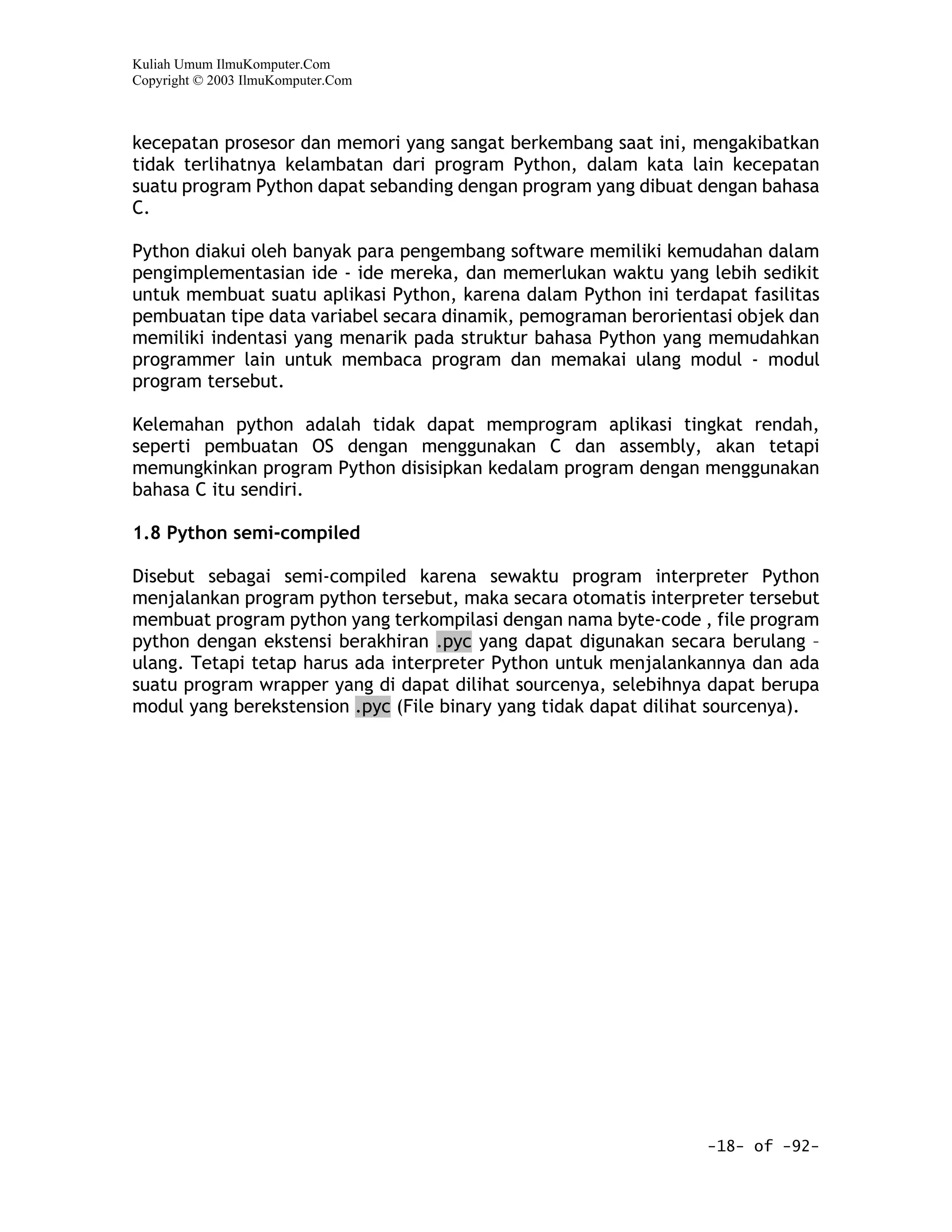 Kuliah Umum IlmuKomputer.Com
Copyright © 2003 IlmuKomputer.Com



kecepatan prosesor dan memori yang sangat berkembang saat ini, mengakibatkan
tidak terlihatnya kelambatan dari program Python, dalam kata lain kecepatan
suatu program Python dapat sebanding dengan program yang dibuat dengan bahasa
C.

Python diakui oleh banyak para pengembang software memiliki kemudahan dalam
pengimplementasian ide - ide mereka, dan memerlukan waktu yang lebih sedikit
untuk membuat suatu aplikasi Python, karena dalam Python ini terdapat fasilitas
pembuatan tipe data variabel secara dinamik, pemograman berorientasi objek dan
memiliki indentasi yang menarik pada struktur bahasa Python yang memudahkan
programmer lain untuk membaca program dan memakai ulang modul - modul
program tersebut.

Kelemahan python adalah tidak dapat memprogram aplikasi tingkat rendah,
seperti pembuatan OS dengan menggunakan C dan assembly, akan tetapi
memungkinkan program Python disisipkan kedalam program dengan menggunakan
bahasa C itu sendiri.

1.8 Python semi-compiled

Disebut sebagai semi-compiled karena sewaktu program interpreter Python
menjalankan program python tersebut, maka secara otomatis interpreter tersebut
membuat program python yang terkompilasi dengan nama byte-code , file program
python dengan ekstensi berakhiran .pyc yang dapat digunakan secara berulang –
ulang. Tetapi tetap harus ada interpreter Python untuk menjalankannya dan ada
suatu program wrapper yang di dapat dilihat sourcenya, selebihnya dapat berupa
modul yang berekstension .pyc (File binary yang tidak dapat dilihat sourcenya).




                                                                  -18- of -92-
 