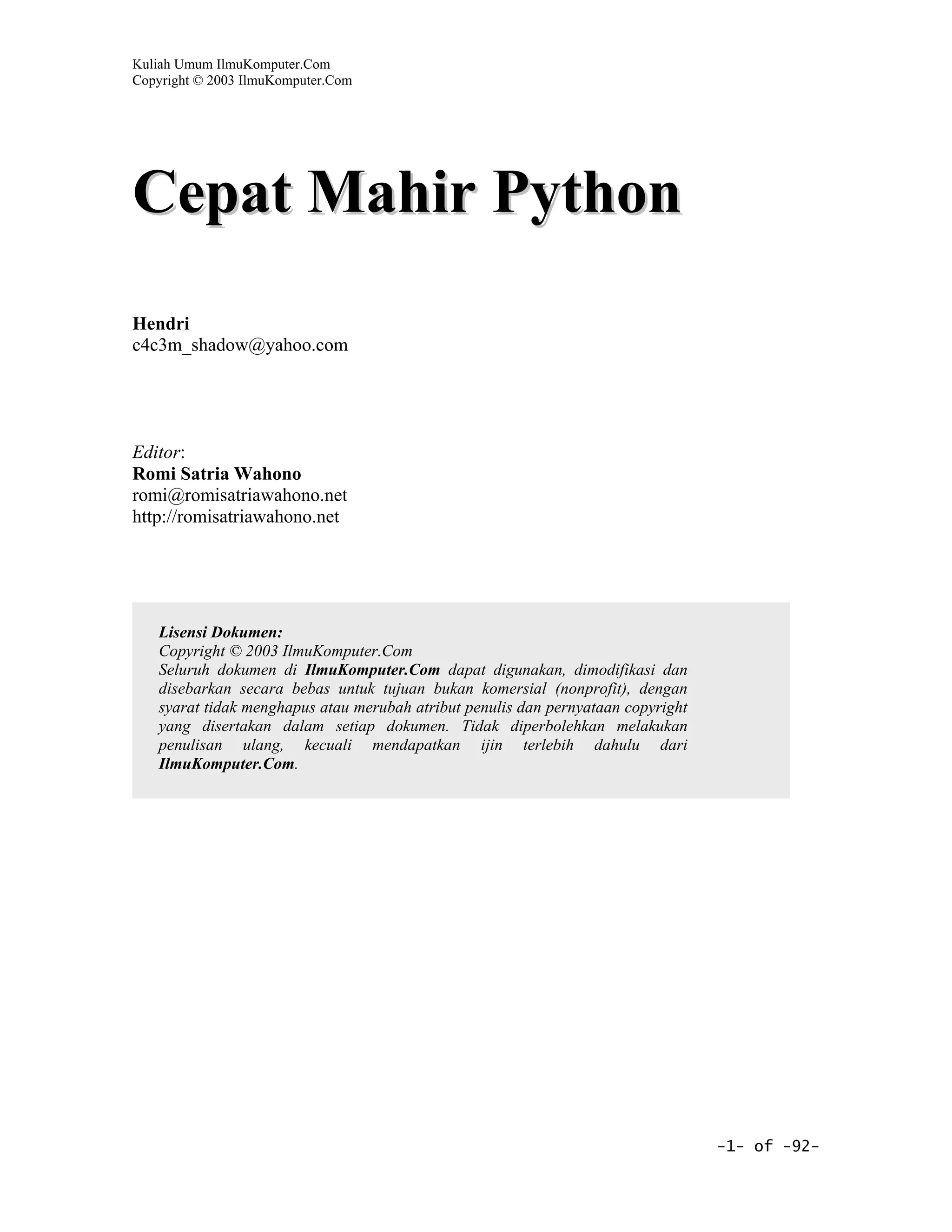 Kuliah Umum IlmuKomputer.Com
Copyright © 2003 IlmuKomputer.Com




Cepat Mahir Python
Hendri
c4c3m_shadow@yahoo.com




Editor:
Romi Satria Wahono
romi@romisatriawahono.net
http://romisatriawahono.net




   Lisensi Dokumen:
   Copyright © 2003 IlmuKomputer.Com
   Seluruh dokumen di IlmuKomputer.Com dapat digunakan, dimodifikasi dan
   disebarkan secara bebas untuk tujuan bukan komersial (nonprofit), dengan
   syarat tidak menghapus atau merubah atribut penulis dan pernyataan copyright
   yang disertakan dalam setiap dokumen. Tidak diperbolehkan melakukan
   penulisan ulang, kecuali mendapatkan ijin terlebih dahulu dari
   IlmuKomputer.Com.




                                                                                  -1- of -92-
 