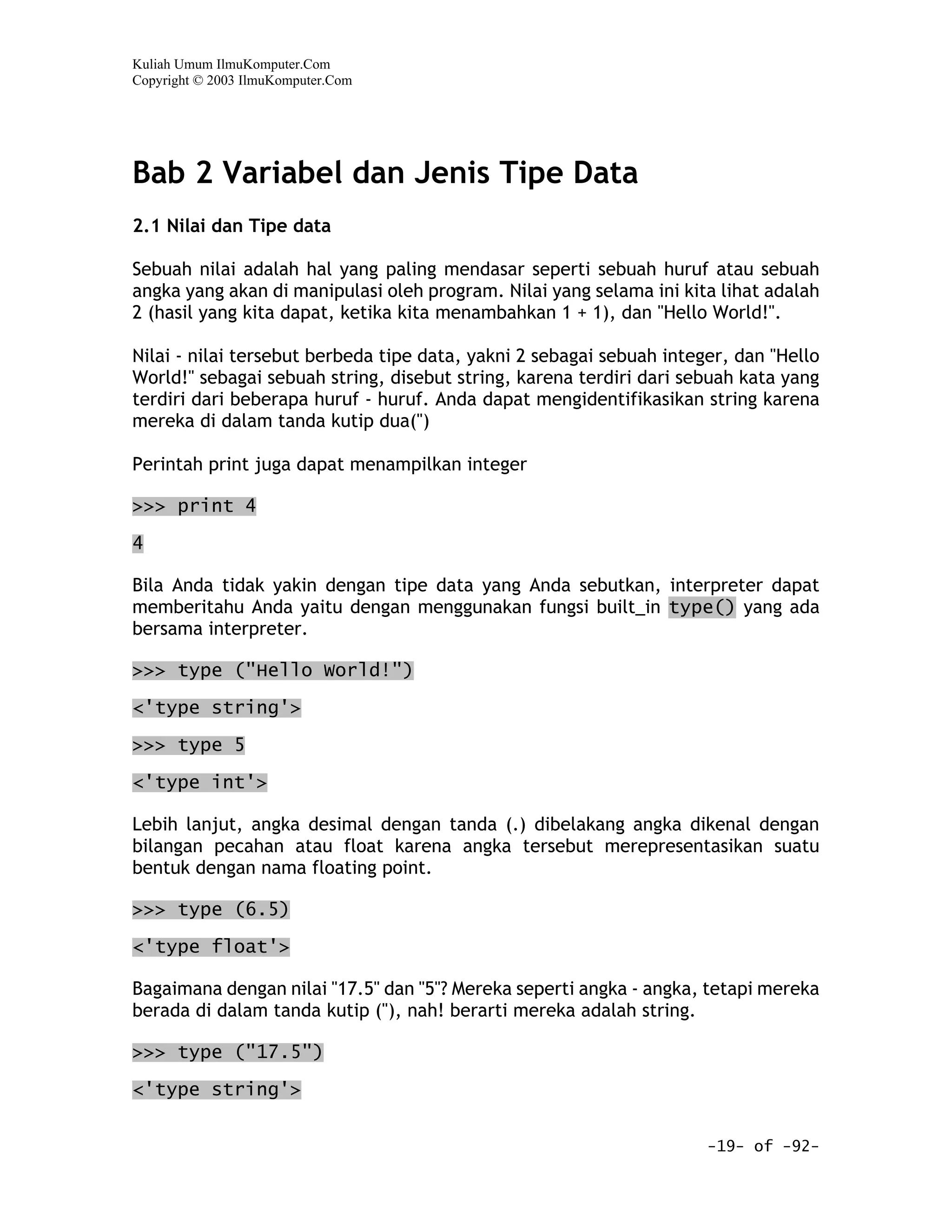 Kuliah Umum IlmuKomputer.Com
Copyright © 2003 IlmuKomputer.Com




Bab 2 Variabel dan Jenis Tipe Data
2.1 Nilai dan Tipe data

Sebuah nilai adalah hal yang paling mendasar seperti sebuah huruf atau sebuah
angka yang akan di manipulasi oleh program. Nilai yang selama ini kita lihat adalah
2 (hasil yang kita dapat, ketika kita menambahkan 1 + 1), dan "Hello World!".

Nilai - nilai tersebut berbeda tipe data, yakni 2 sebagai sebuah integer, dan "Hello
World!" sebagai sebuah string, disebut string, karena terdiri dari sebuah kata yang
terdiri dari beberapa huruf - huruf. Anda dapat mengidentifikasikan string karena
mereka di dalam tanda kutip dua(")

Perintah print juga dapat menampilkan integer

>>> print 4

4

Bila Anda tidak yakin dengan tipe data yang Anda sebutkan, interpreter dapat
memberitahu Anda yaitu dengan menggunakan fungsi built_in type() yang ada
bersama interpreter.

>>> type ("Hello World!")

<'type string'>

>>> type 5

<'type int'>

Lebih lanjut, angka desimal dengan tanda (.) dibelakang angka dikenal dengan
bilangan pecahan atau float karena angka tersebut merepresentasikan suatu
bentuk dengan nama floating point.

>>> type (6.5)

<'type float'>

Bagaimana dengan nilai "17.5" dan "5"? Mereka seperti angka - angka, tetapi mereka
berada di dalam tanda kutip ("), nah! berarti mereka adalah string.

>>> type ("17.5")

<'type string'>


                                                                      -19- of -92-
 