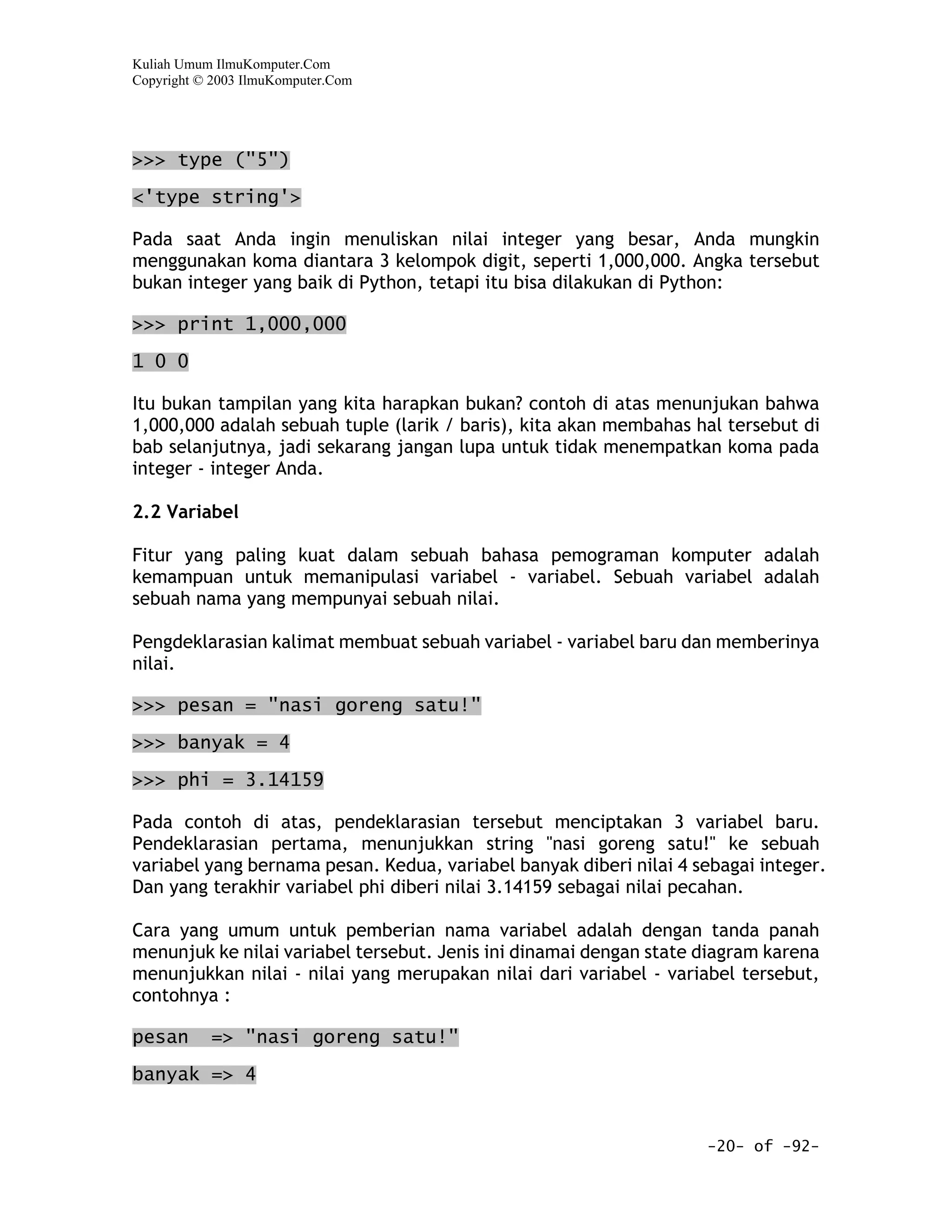 Kuliah Umum IlmuKomputer.Com
Copyright © 2003 IlmuKomputer.Com




>>> type ("5")
<'type string'>

Pada saat Anda ingin menuliskan nilai integer yang besar, Anda mungkin
menggunakan koma diantara 3 kelompok digit, seperti 1,000,000. Angka tersebut
bukan integer yang baik di Python, tetapi itu bisa dilakukan di Python:

>>> print 1,000,000

1 0 0

Itu bukan tampilan yang kita harapkan bukan? contoh di atas menunjukan bahwa
1,000,000 adalah sebuah tuple (larik / baris), kita akan membahas hal tersebut di
bab selanjutnya, jadi sekarang jangan lupa untuk tidak menempatkan koma pada
integer - integer Anda.

2.2 Variabel

Fitur yang paling kuat dalam sebuah bahasa pemograman komputer adalah
kemampuan untuk memanipulasi variabel - variabel. Sebuah variabel adalah
sebuah nama yang mempunyai sebuah nilai.

Pengdeklarasian kalimat membuat sebuah variabel - variabel baru dan memberinya
nilai.

>>> pesan = "nasi goreng satu!"

>>> banyak = 4

>>> phi = 3.14159

Pada contoh di atas, pendeklarasian tersebut menciptakan 3 variabel baru.
Pendeklarasian pertama, menunjukkan string "nasi goreng satu!" ke sebuah
variabel yang bernama pesan. Kedua, variabel banyak diberi nilai 4 sebagai integer.
Dan yang terakhir variabel phi diberi nilai 3.14159 sebagai nilai pecahan.

Cara yang umum untuk pemberian nama variabel adalah dengan tanda panah
menunjuk ke nilai variabel tersebut. Jenis ini dinamai dengan state diagram karena
menunjukkan nilai - nilai yang merupakan nilai dari variabel - variabel tersebut,
contohnya :

pesan      => "nasi goreng satu!"

banyak => 4


                                                                    -20- of -92-
 