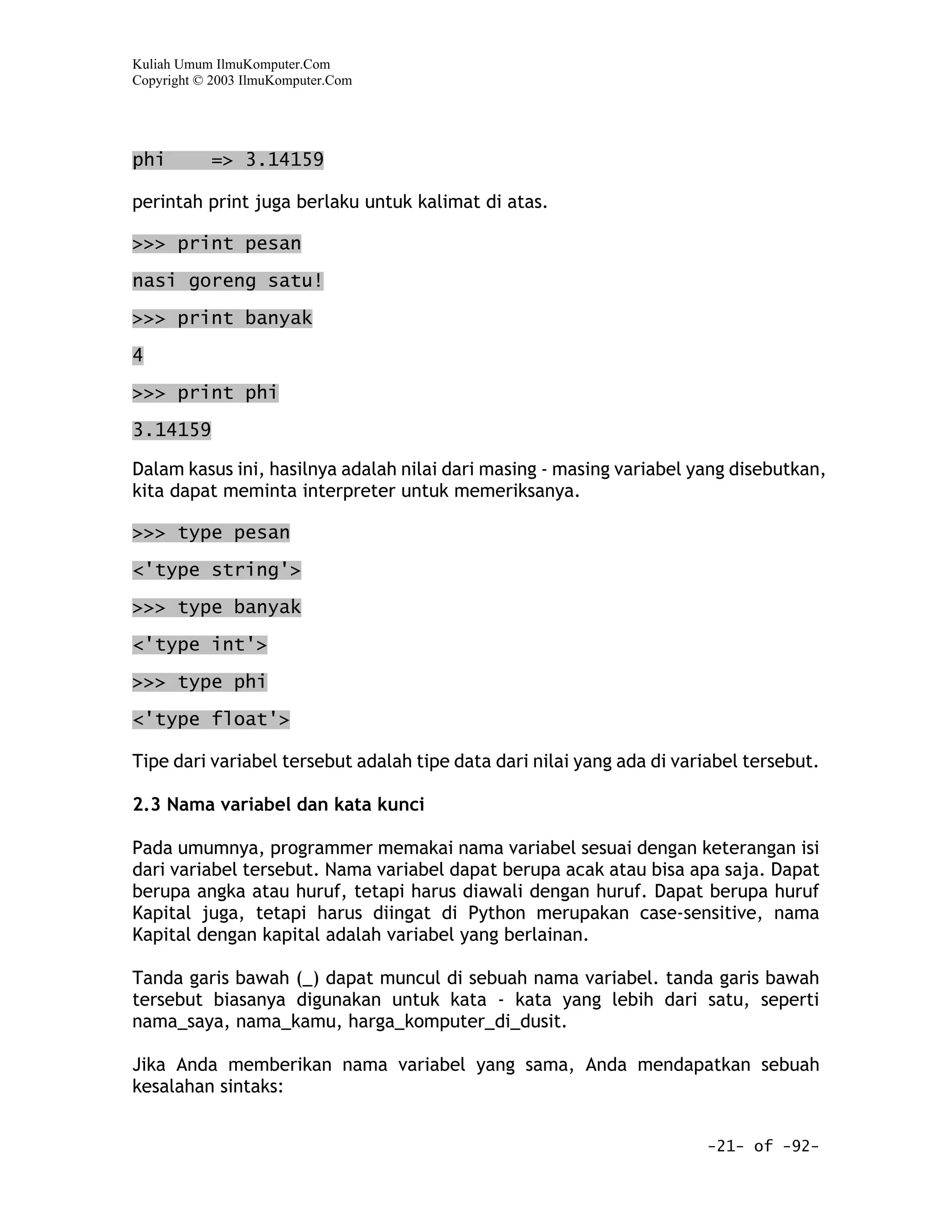 Kuliah Umum IlmuKomputer.Com
Copyright © 2003 IlmuKomputer.Com




phi        => 3.14159

perintah print juga berlaku untuk kalimat di atas.

>>> print pesan

nasi goreng satu!

>>> print banyak

4

>>> print phi

3.14159

Dalam kasus ini, hasilnya adalah nilai dari masing - masing variabel yang disebutkan,
kita dapat meminta interpreter untuk memeriksanya.

>>> type pesan

<'type string'>

>>> type banyak

<'type int'>

>>> type phi

<'type float'>

Tipe dari variabel tersebut adalah tipe data dari nilai yang ada di variabel tersebut.

2.3 Nama variabel dan kata kunci

Pada umumnya, programmer memakai nama variabel sesuai dengan keterangan isi
dari variabel tersebut. Nama variabel dapat berupa acak atau bisa apa saja. Dapat
berupa angka atau huruf, tetapi harus diawali dengan huruf. Dapat berupa huruf
Kapital juga, tetapi harus diingat di Python merupakan case-sensitive, nama
Kapital dengan kapital adalah variabel yang berlainan.

Tanda garis bawah (_) dapat muncul di sebuah nama variabel. tanda garis bawah
tersebut biasanya digunakan untuk kata - kata yang lebih dari satu, seperti
nama_saya, nama_kamu, harga_komputer_di_dusit.

Jika Anda memberikan nama variabel yang sama, Anda mendapatkan sebuah
kesalahan sintaks:


                                                                       -21- of -92-
 