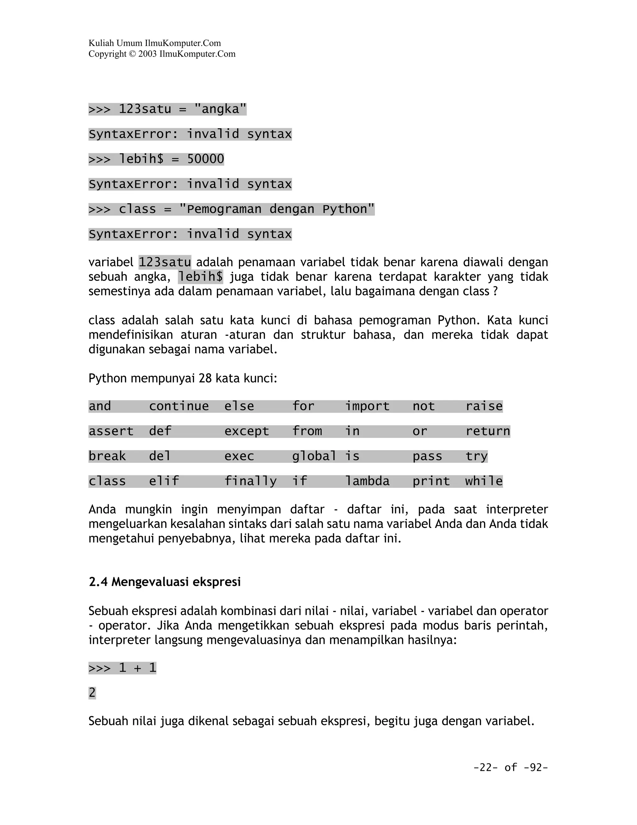 Kuliah Umum IlmuKomputer.Com
Copyright © 2003 IlmuKomputer.Com




>>> 123satu = "angka"

SyntaxError: invalid syntax

>>> lebih$ = 50000

SyntaxError: invalid syntax

>>> class = "Pemograman dengan Python"

SyntaxError: invalid syntax

variabel 123satu adalah penamaan variabel tidak benar karena diawali dengan
sebuah angka, lebih$ juga tidak benar karena terdapat karakter yang tidak
semestinya ada dalam penamaan variabel, lalu bagaimana dengan class ?

class adalah salah satu kata kunci di bahasa pemograman Python. Kata kunci
mendefinisikan aturan -aturan dan struktur bahasa, dan mereka tidak dapat
digunakan sebagai nama variabel.

Python mempunyai 28 kata kunci:

and          continue         else      for    import      not       raise

assert       def              except    from   in          or        return

break        del              exec      global is          pass      try

class        elif             finally   if     lambda      print     while

Anda mungkin ingin menyimpan daftar - daftar ini, pada saat interpreter
mengeluarkan kesalahan sintaks dari salah satu nama variabel Anda dan Anda tidak
mengetahui penyebabnya, lihat mereka pada daftar ini.


2.4 Mengevaluasi ekspresi

Sebuah ekspresi adalah kombinasi dari nilai - nilai, variabel - variabel dan operator
- operator. Jika Anda mengetikkan sebuah ekspresi pada modus baris perintah,
interpreter langsung mengevaluasinya dan menampilkan hasilnya:

>>> 1 + 1

2

Sebuah nilai juga dikenal sebagai sebuah ekspresi, begitu juga dengan variabel.


                                                                       -22- of -92-
 