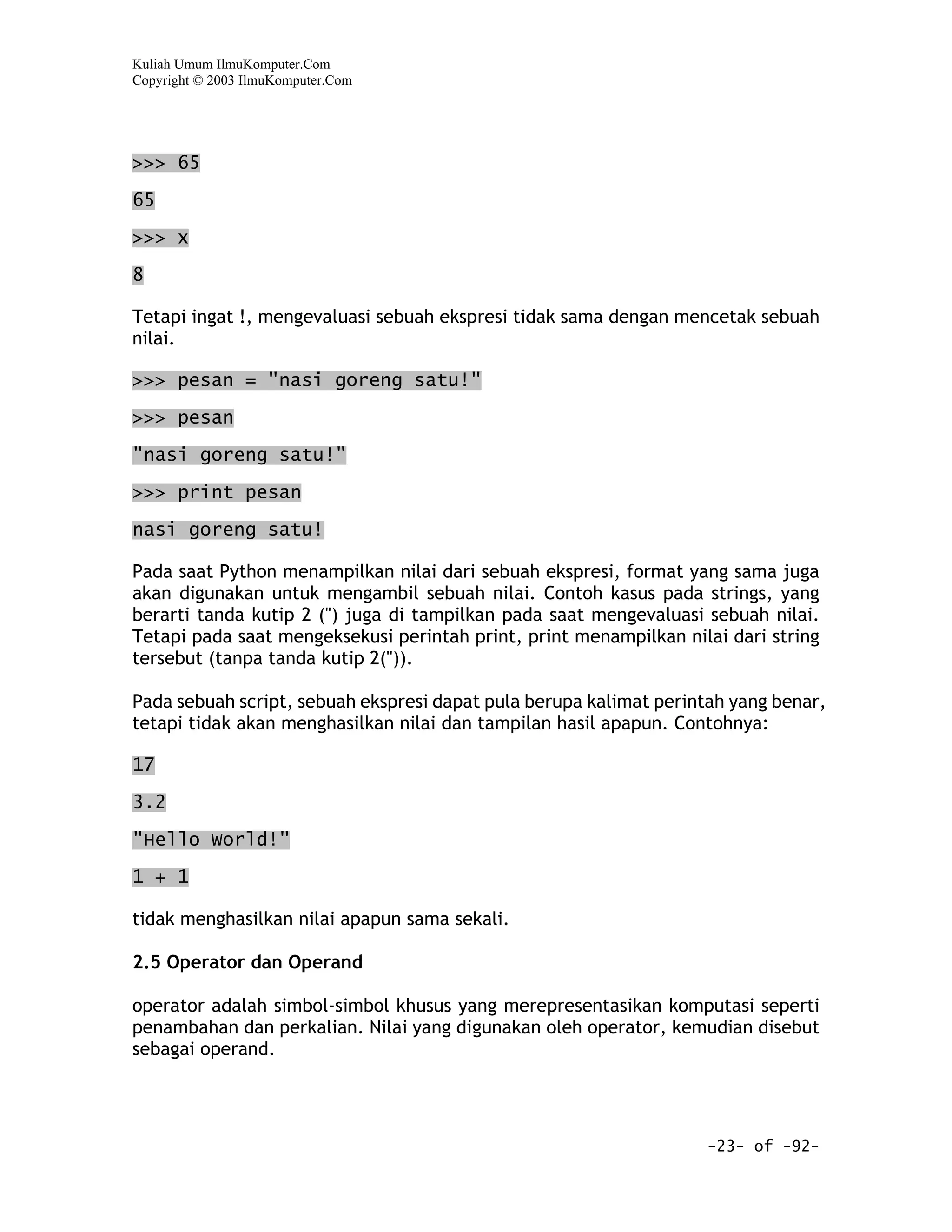 Kuliah Umum IlmuKomputer.Com
Copyright © 2003 IlmuKomputer.Com




>>> 65

65

>>> x

8

Tetapi ingat !, mengevaluasi sebuah ekspresi tidak sama dengan mencetak sebuah
nilai.

>>> pesan = "nasi goreng satu!"

>>> pesan

"nasi goreng satu!"

>>> print pesan

nasi goreng satu!

Pada saat Python menampilkan nilai dari sebuah ekspresi, format yang sama juga
akan digunakan untuk mengambil sebuah nilai. Contoh kasus pada strings, yang
berarti tanda kutip 2 (") juga di tampilkan pada saat mengevaluasi sebuah nilai.
Tetapi pada saat mengeksekusi perintah print, print menampilkan nilai dari string
tersebut (tanpa tanda kutip 2(")).

Pada sebuah script, sebuah ekspresi dapat pula berupa kalimat perintah yang benar,
tetapi tidak akan menghasilkan nilai dan tampilan hasil apapun. Contohnya:

17
3.2

"Hello World!"

1 + 1

tidak menghasilkan nilai apapun sama sekali.

2.5 Operator dan Operand

operator adalah simbol-simbol khusus yang merepresentasikan komputasi seperti
penambahan dan perkalian. Nilai yang digunakan oleh operator, kemudian disebut
sebagai operand.




                                                                   -23- of -92-
 