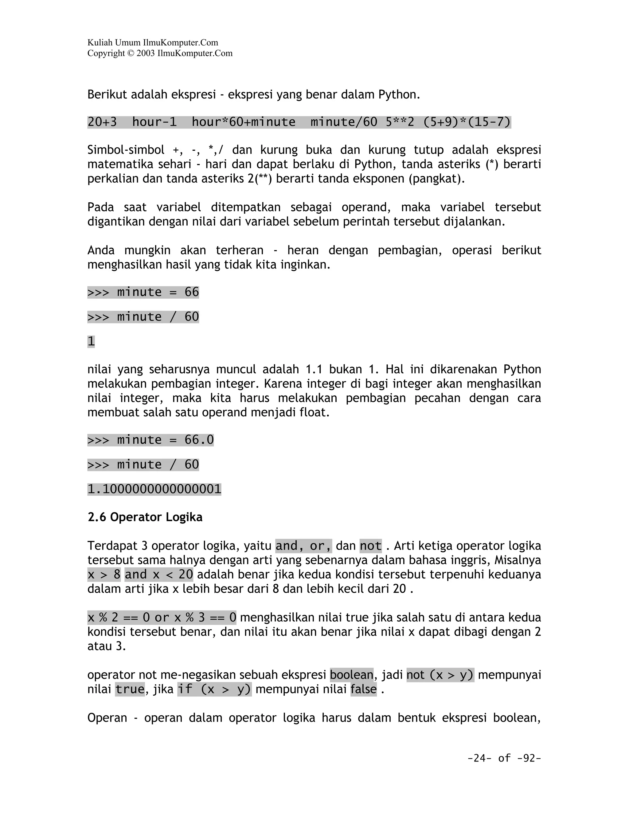 Kuliah Umum IlmuKomputer.Com
Copyright © 2003 IlmuKomputer.Com



Berikut adalah ekspresi - ekspresi yang benar dalam Python.

20+3      hour-1       hour*60+minute   minute/60 5**2 (5+9)*(15-7)

Simbol-simbol +, -, *,/ dan kurung buka dan kurung tutup adalah ekspresi
matematika sehari - hari dan dapat berlaku di Python, tanda asteriks (*) berarti
perkalian dan tanda asteriks 2(**) berarti tanda eksponen (pangkat).

Pada saat variabel ditempatkan sebagai operand, maka variabel tersebut
digantikan dengan nilai dari variabel sebelum perintah tersebut dijalankan.

Anda mungkin akan terheran - heran dengan pembagian, operasi berikut
menghasilkan hasil yang tidak kita inginkan.

>>> minute = 66

>>> minute / 60

1

nilai yang seharusnya muncul adalah 1.1 bukan 1. Hal ini dikarenakan Python
melakukan pembagian integer. Karena integer di bagi integer akan menghasilkan
nilai integer, maka kita harus melakukan pembagian pecahan dengan cara
membuat salah satu operand menjadi float.

>>> minute = 66.0

>>> minute / 60

1.1000000000000001

2.6 Operator Logika

Terdapat 3 operator logika, yaitu and, or, dan not . Arti ketiga operator logika
tersebut sama halnya dengan arti yang sebenarnya dalam bahasa inggris, Misalnya
x > 8 and x < 20 adalah benar jika kedua kondisi tersebut terpenuhi keduanya
dalam arti jika x lebih besar dari 8 dan lebih kecil dari 20 .

x % 2 == 0 or x % 3 == 0 menghasilkan nilai true jika salah satu di antara kedua
kondisi tersebut benar, dan nilai itu akan benar jika nilai x dapat dibagi dengan 2
atau 3.

operator not me-negasikan sebuah ekspresi boolean, jadi not (x > y) mempunyai
nilai true, jika if (x > y) mempunyai nilai false .

Operan - operan dalam operator logika harus dalam bentuk ekspresi boolean,


                                                                     -24- of -92-
 