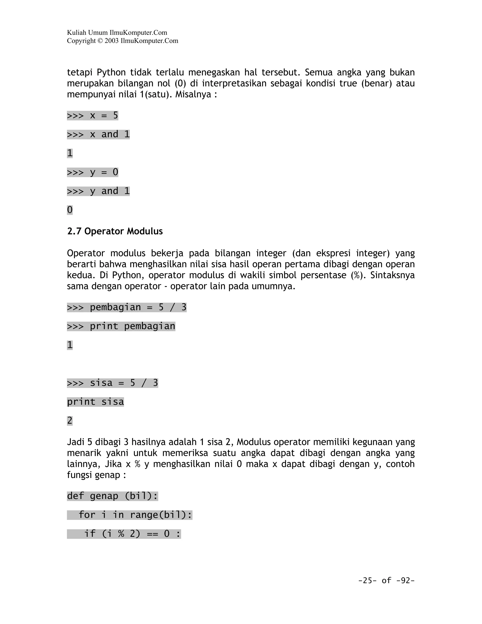 Kuliah Umum IlmuKomputer.Com
Copyright © 2003 IlmuKomputer.Com



tetapi Python tidak terlalu menegaskan hal tersebut. Semua angka yang bukan
merupakan bilangan nol (0) di interpretasikan sebagai kondisi true (benar) atau
mempunyai nilai 1(satu). Misalnya :

>>> x = 5

>>> x and 1

1

>>> y = 0

>>> y and 1

0

2.7 Operator Modulus

Operator modulus bekerja pada bilangan integer (dan ekspresi integer) yang
berarti bahwa menghasilkan nilai sisa hasil operan pertama dibagi dengan operan
kedua. Di Python, operator modulus di wakili simbol persentase (%). Sintaksnya
sama dengan operator - operator lain pada umumnya.

>>> pembagian = 5 / 3

>>> print pembagian

1



>>> sisa = 5 / 3
print sisa

2

Jadi 5 dibagi 3 hasilnya adalah 1 sisa 2, Modulus operator memiliki kegunaan yang
menarik yakni untuk memeriksa suatu angka dapat dibagi dengan angka yang
lainnya, Jika x % y menghasilkan nilai 0 maka x dapat dibagi dengan y, contoh
fungsi genap :

def genap (bil):

    for i in range(bil):

     if (i % 2) == 0 :



                                                                   -25- of -92-
 