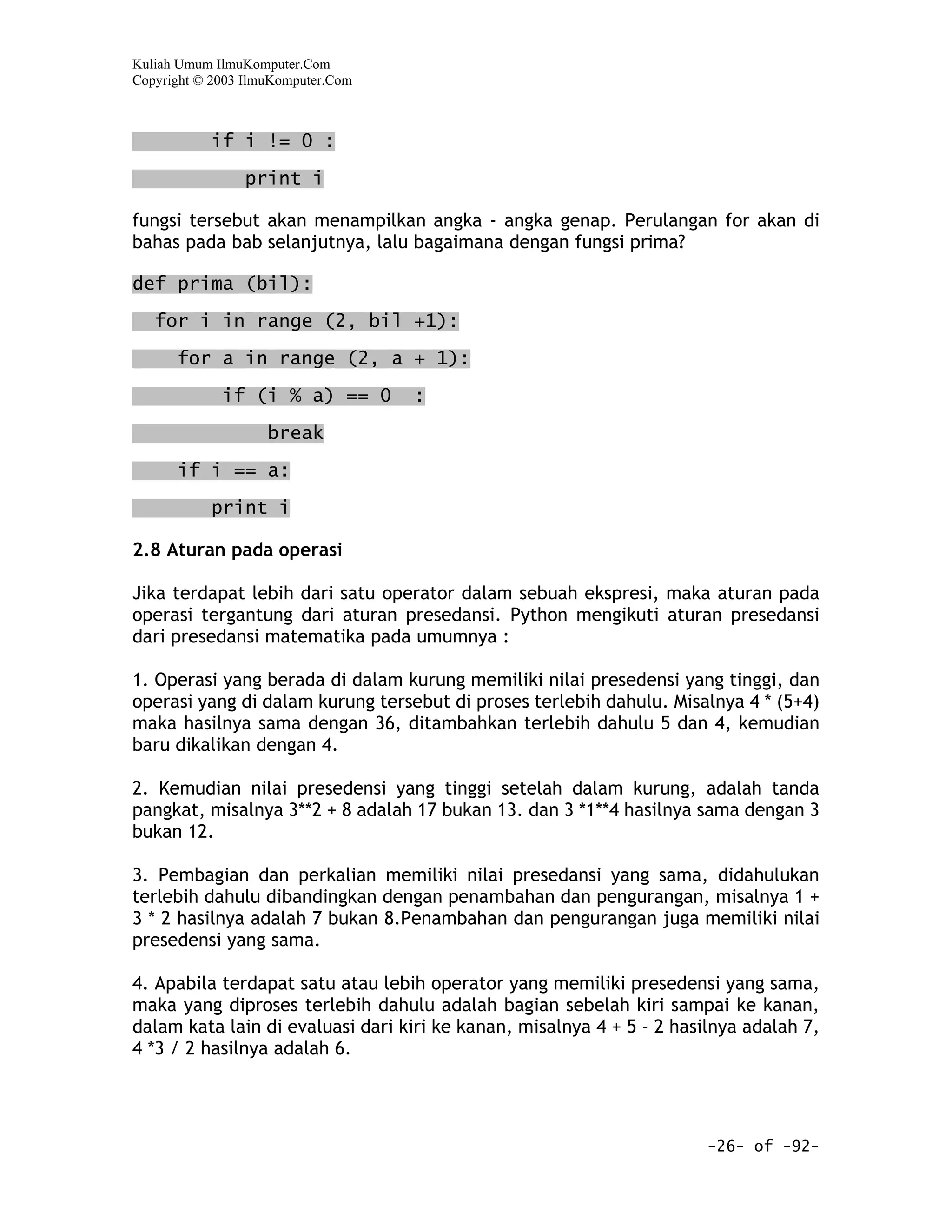 Kuliah Umum IlmuKomputer.Com
Copyright © 2003 IlmuKomputer.Com



           if i != 0 :

                print i

fungsi tersebut akan menampilkan angka - angka genap. Perulangan for akan di
bahas pada bab selanjutnya, lalu bagaimana dengan fungsi prima?

def prima (bil):

   for i in range (2, bil +1):

      for a in range (2, a + 1):

             if (i % a) == 0        :

                    break

      if i == a:

           print i

2.8 Aturan pada operasi

Jika terdapat lebih dari satu operator dalam sebuah ekspresi, maka aturan pada
operasi tergantung dari aturan presedansi. Python mengikuti aturan presedansi
dari presedansi matematika pada umumnya :

1. Operasi yang berada di dalam kurung memiliki nilai presedensi yang tinggi, dan
operasi yang di dalam kurung tersebut di proses terlebih dahulu. Misalnya 4 * (5+4)
maka hasilnya sama dengan 36, ditambahkan terlebih dahulu 5 dan 4, kemudian
baru dikalikan dengan 4.

2. Kemudian nilai presedensi yang tinggi setelah dalam kurung, adalah tanda
pangkat, misalnya 3**2 + 8 adalah 17 bukan 13. dan 3 *1**4 hasilnya sama dengan 3
bukan 12.

3. Pembagian dan perkalian memiliki nilai presedansi yang sama, didahulukan
terlebih dahulu dibandingkan dengan penambahan dan pengurangan, misalnya 1 +
3 * 2 hasilnya adalah 7 bukan 8.Penambahan dan pengurangan juga memiliki nilai
presedensi yang sama.

4. Apabila terdapat satu atau lebih operator yang memiliki presedensi yang sama,
maka yang diproses terlebih dahulu adalah bagian sebelah kiri sampai ke kanan,
dalam kata lain di evaluasi dari kiri ke kanan, misalnya 4 + 5 - 2 hasilnya adalah 7,
4 *3 / 2 hasilnya adalah 6.




                                                                       -26- of -92-
 