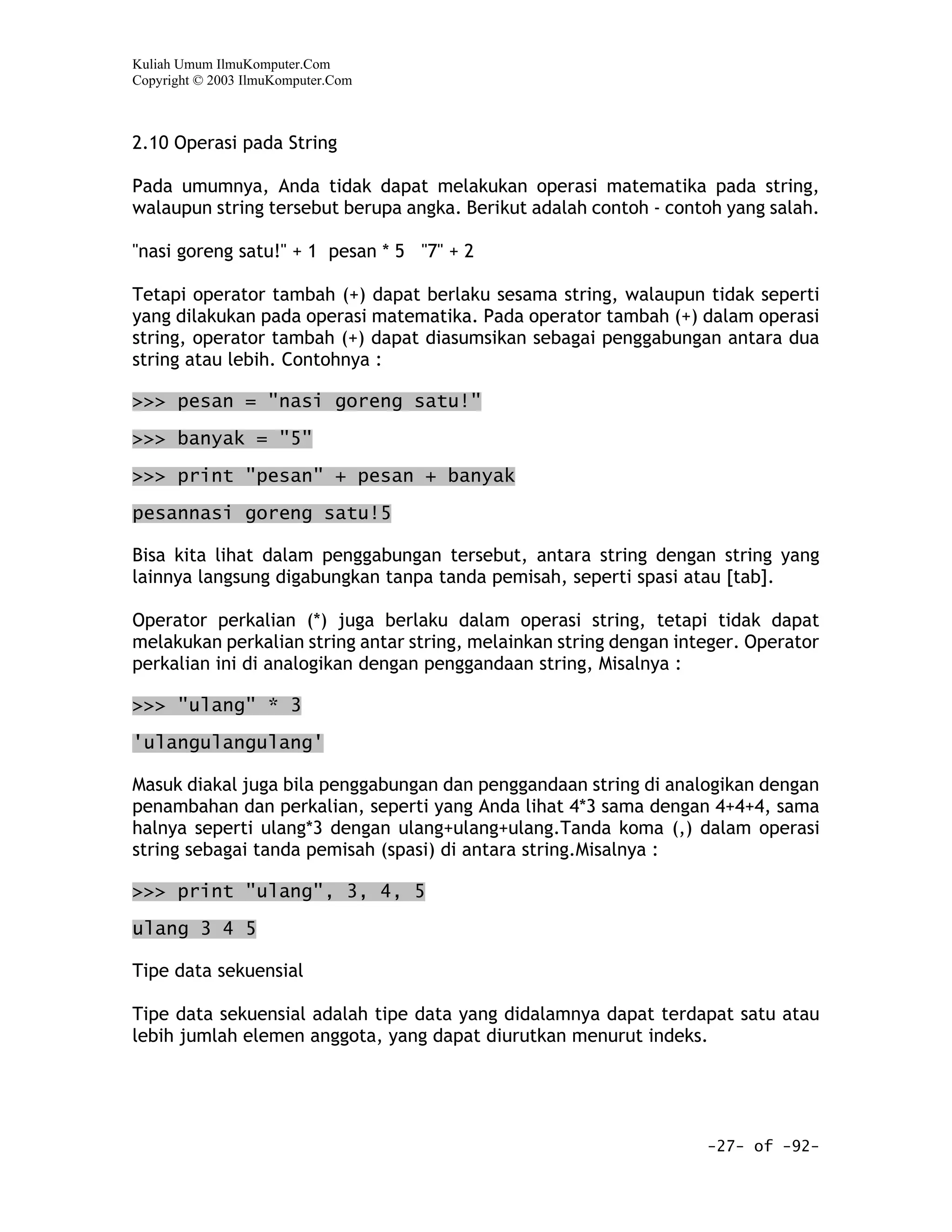 Kuliah Umum IlmuKomputer.Com
Copyright © 2003 IlmuKomputer.Com



2.10 Operasi pada String

Pada umumnya, Anda tidak dapat melakukan operasi matematika pada string,
walaupun string tersebut berupa angka. Berikut adalah contoh - contoh yang salah.

"nasi goreng satu!" + 1 pesan * 5 "7" + 2

Tetapi operator tambah (+) dapat berlaku sesama string, walaupun tidak seperti
yang dilakukan pada operasi matematika. Pada operator tambah (+) dalam operasi
string, operator tambah (+) dapat diasumsikan sebagai penggabungan antara dua
string atau lebih. Contohnya :

>>> pesan = "nasi goreng satu!"

>>> banyak = "5"

>>> print "pesan" + pesan + banyak

pesannasi goreng satu!5

Bisa kita lihat dalam penggabungan tersebut, antara string dengan string yang
lainnya langsung digabungkan tanpa tanda pemisah, seperti spasi atau [tab].

Operator perkalian (*) juga berlaku dalam operasi string, tetapi tidak dapat
melakukan perkalian string antar string, melainkan string dengan integer. Operator
perkalian ini di analogikan dengan penggandaan string, Misalnya :

>>> "ulang" * 3

'ulangulangulang'

Masuk diakal juga bila penggabungan dan penggandaan string di analogikan dengan
penambahan dan perkalian, seperti yang Anda lihat 4*3 sama dengan 4+4+4, sama
halnya seperti ulang*3 dengan ulang+ulang+ulang.Tanda koma (,) dalam operasi
string sebagai tanda pemisah (spasi) di antara string.Misalnya :

>>> print "ulang", 3, 4, 5

ulang 3 4 5

Tipe data sekuensial

Tipe data sekuensial adalah tipe data yang didalamnya dapat terdapat satu atau
lebih jumlah elemen anggota, yang dapat diurutkan menurut indeks.




                                                                    -27- of -92-
 