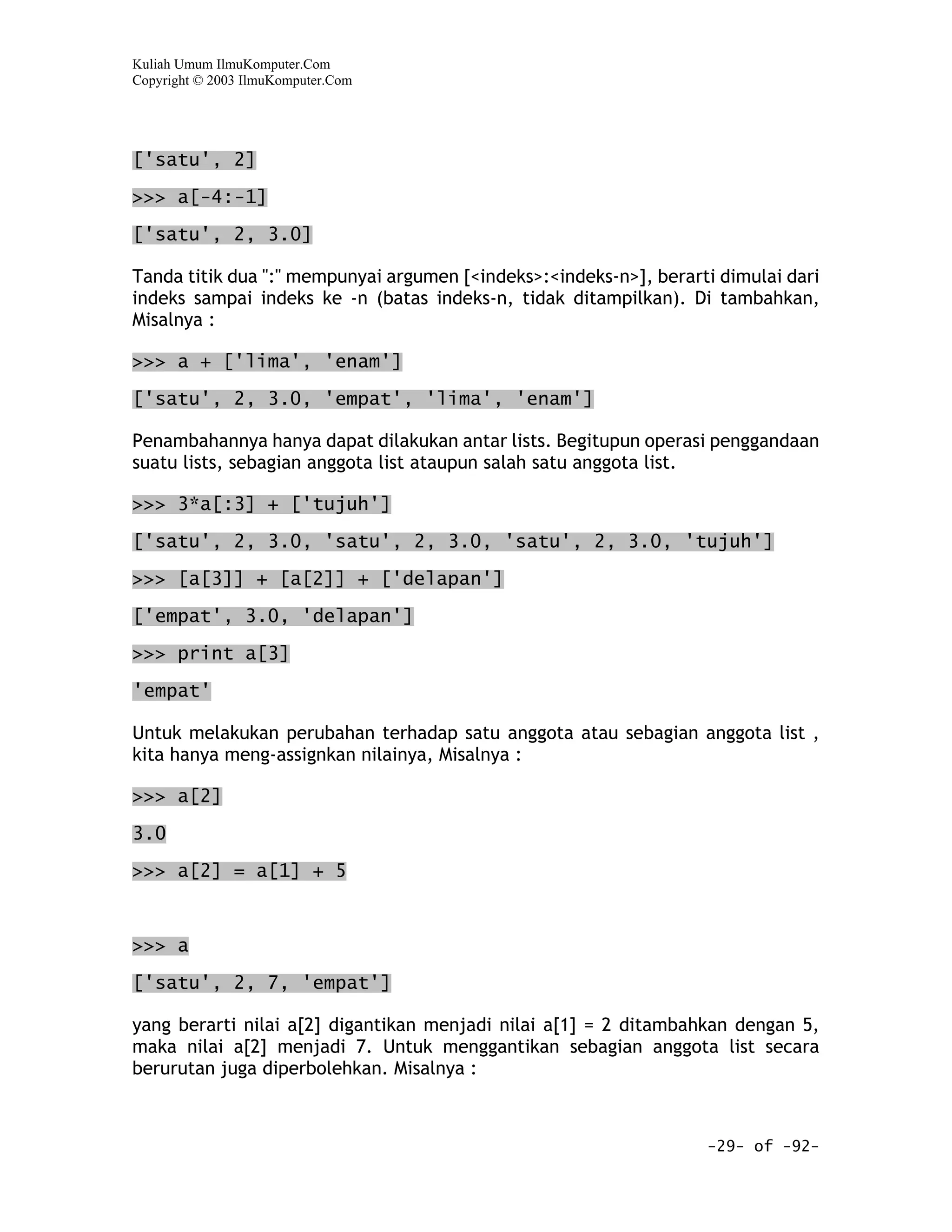 Kuliah Umum IlmuKomputer.Com
Copyright © 2003 IlmuKomputer.Com




['satu', 2]
>>> a[-4:-1]

['satu', 2, 3.0]

Tanda titik dua ":" mempunyai argumen [<indeks>:<indeks-n>], berarti dimulai dari
indeks sampai indeks ke -n (batas indeks-n, tidak ditampilkan). Di tambahkan,
Misalnya :

>>> a + ['lima', 'enam']

['satu', 2, 3.0, 'empat', 'lima', 'enam']

Penambahannya hanya dapat dilakukan antar lists. Begitupun operasi penggandaan
suatu lists, sebagian anggota list ataupun salah satu anggota list.

>>> 3*a[:3] + ['tujuh']

['satu', 2, 3.0, 'satu', 2, 3.0, 'satu', 2, 3.0, 'tujuh']

>>> [a[3]] + [a[2]] + ['delapan']

['empat', 3.0, 'delapan']

>>> print a[3]

'empat'

Untuk melakukan perubahan terhadap satu anggota atau sebagian anggota list ,
kita hanya meng-assignkan nilainya, Misalnya :

>>> a[2]

3.0

>>> a[2] = a[1] + 5



>>> a

['satu', 2, 7, 'empat']

yang berarti nilai a[2] digantikan menjadi nilai a[1] = 2 ditambahkan dengan 5,
maka nilai a[2] menjadi 7. Untuk menggantikan sebagian anggota list secara
berurutan juga diperbolehkan. Misalnya :



                                                                   -29- of -92-
 