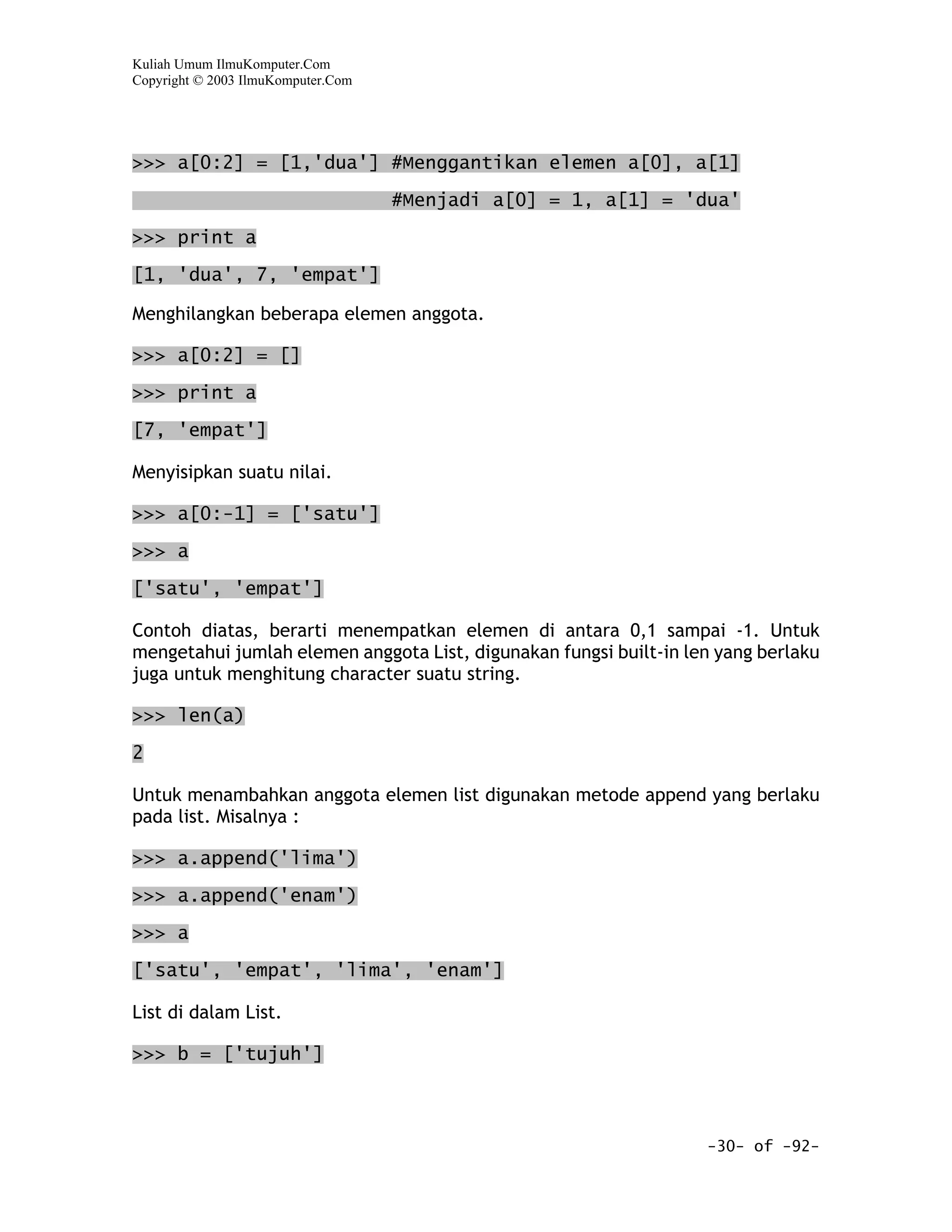 Kuliah Umum IlmuKomputer.Com
Copyright © 2003 IlmuKomputer.Com




>>> a[0:2] = [1,'dua'] #Menggantikan elemen a[0], a[1]

                                    #Menjadi a[0] = 1, a[1] = 'dua'

>>> print a

[1, 'dua', 7, 'empat']

Menghilangkan beberapa elemen anggota.

>>> a[0:2] = []

>>> print a

[7, 'empat']

Menyisipkan suatu nilai.

>>> a[0:-1] = ['satu']

>>> a

['satu', 'empat']

Contoh diatas, berarti menempatkan elemen di antara 0,1 sampai -1. Untuk
mengetahui jumlah elemen anggota List, digunakan fungsi built-in len yang berlaku
juga untuk menghitung character suatu string.

>>> len(a)

2

Untuk menambahkan anggota elemen list digunakan metode append yang berlaku
pada list. Misalnya :

>>> a.append('lima')

>>> a.append('enam')

>>> a

['satu', 'empat', 'lima', 'enam']

List di dalam List.

>>> b = ['tujuh']



                                                                   -30- of -92-
 