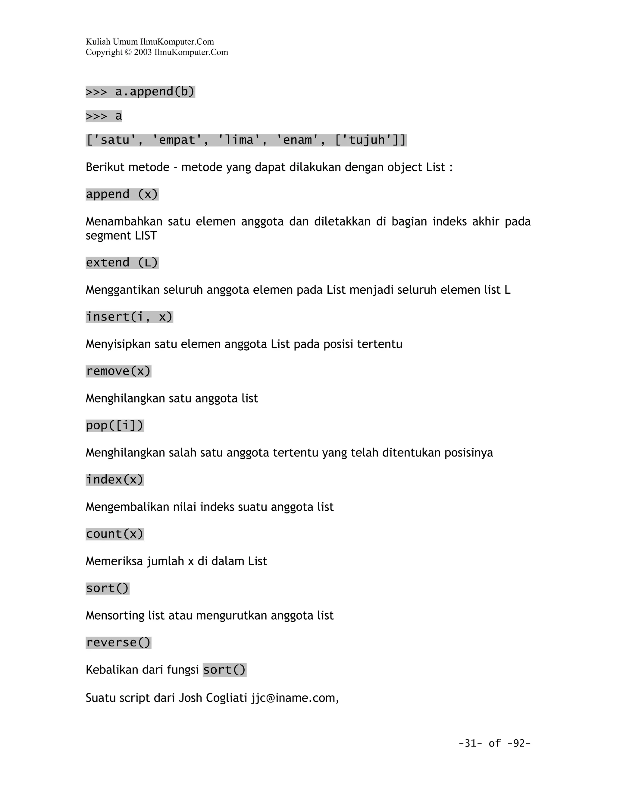 Kuliah Umum IlmuKomputer.Com
Copyright © 2003 IlmuKomputer.Com



>>> a.append(b)

>>> a
['satu', 'empat', 'lima', 'enam', ['tujuh']]

Berikut metode - metode yang dapat dilakukan dengan object List :

append (x)

Menambahkan satu elemen anggota dan diletakkan di bagian indeks akhir pada
segment LIST

extend (L)

Menggantikan seluruh anggota elemen pada List menjadi seluruh elemen list L

insert(i, x)

Menyisipkan satu elemen anggota List pada posisi tertentu

remove(x)

Menghilangkan satu anggota list

pop([i])

Menghilangkan salah satu anggota tertentu yang telah ditentukan posisinya

index(x)

Mengembalikan nilai indeks suatu anggota list

count(x)

Memeriksa jumlah x di dalam List

sort()

Mensorting list atau mengurutkan anggota list

reverse()

Kebalikan dari fungsi sort()

Suatu script dari Josh Cogliati jjc@iname.com,


                                                                    -31- of -92-
 
