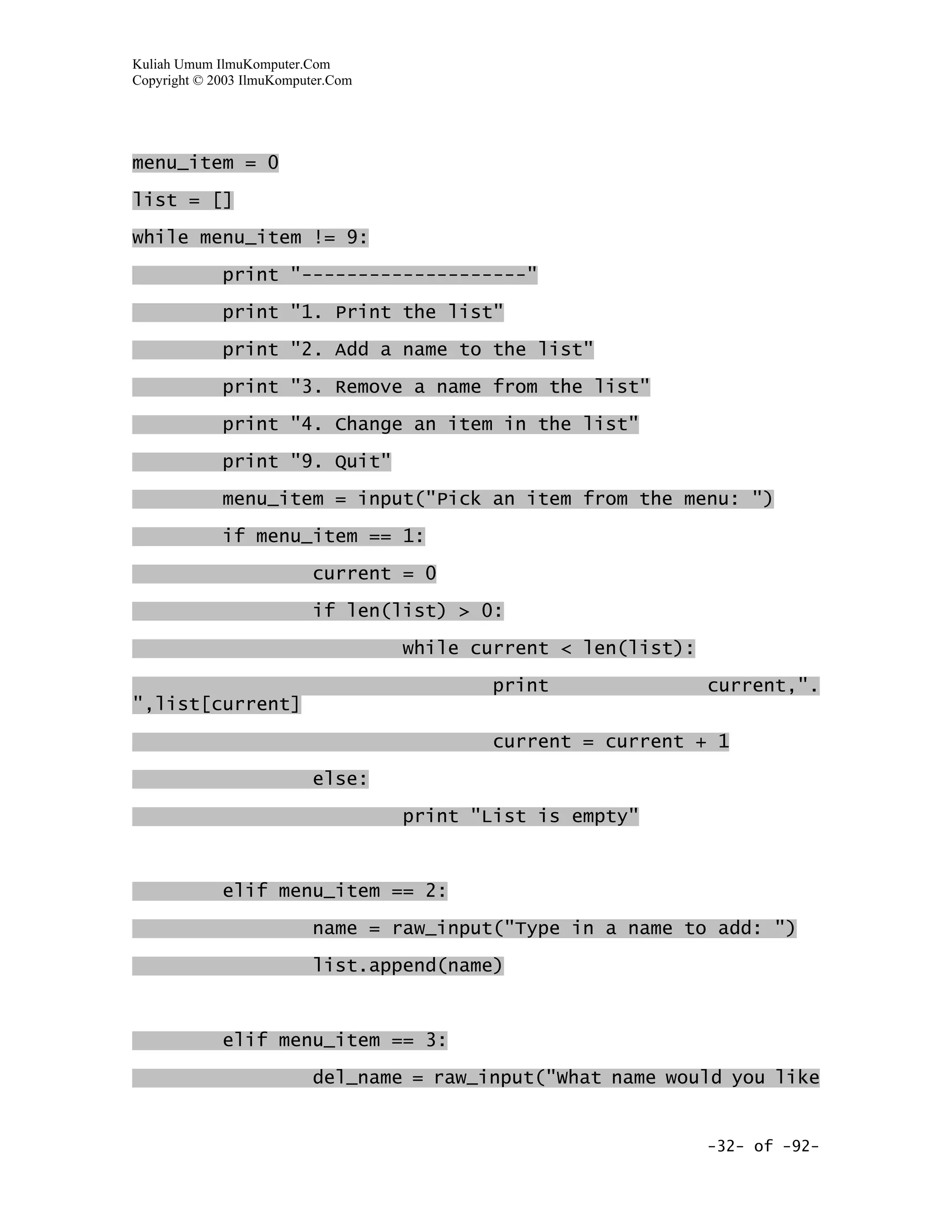 Kuliah Umum IlmuKomputer.Com
Copyright © 2003 IlmuKomputer.Com




menu_item = 0

list = []

while menu_item != 9:

             print "--------------------"

             print "1. Print the list"

             print "2. Add a name to the list"

             print "3. Remove a name from the list"

             print "4. Change an item in the list"

             print "9. Quit"

             menu_item = input("Pick an item from the menu: ")

             if menu_item == 1:

                           current = 0

                           if len(list) > 0:

                                    while current < len(list):

                                           print                 current,".
",list[current]

                                           current = current + 1
                           else:

                                    print "List is empty"



             elif menu_item == 2:

                           name = raw_input("Type in a name to add: ")

                           list.append(name)



             elif menu_item == 3:

                           del_name = raw_input("What name would you like


                                                                 -32- of -92-
 