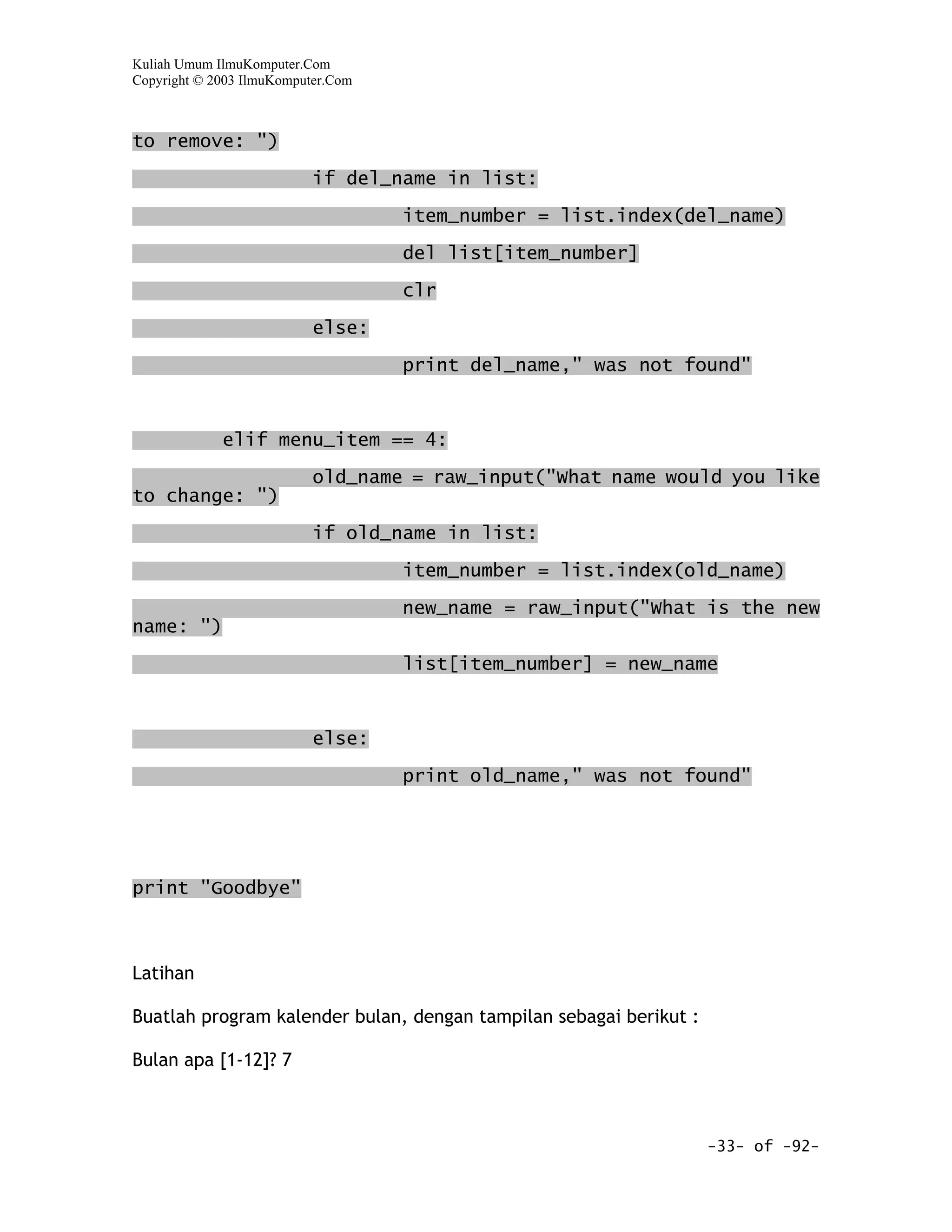 Kuliah Umum IlmuKomputer.Com
Copyright © 2003 IlmuKomputer.Com



to remove: ")

                           if del_name in list:
                                    item_number = list.index(del_name)

                                    del list[item_number]

                                    clr

                           else:

                                    print del_name," was not found"


             elif menu_item == 4:

                           old_name = raw_input("What name would you like
to change: ")

                           if old_name in list:

                                    item_number = list.index(old_name)

                                    new_name = raw_input("What is the new
name: ")

                                    list[item_number] = new_name



                           else:
                                    print old_name," was not found"




print "Goodbye"



Latihan

Buatlah program kalender bulan, dengan tampilan sebagai berikut :

Bulan apa [1-12]? 7



                                                                    -33- of -92-
 