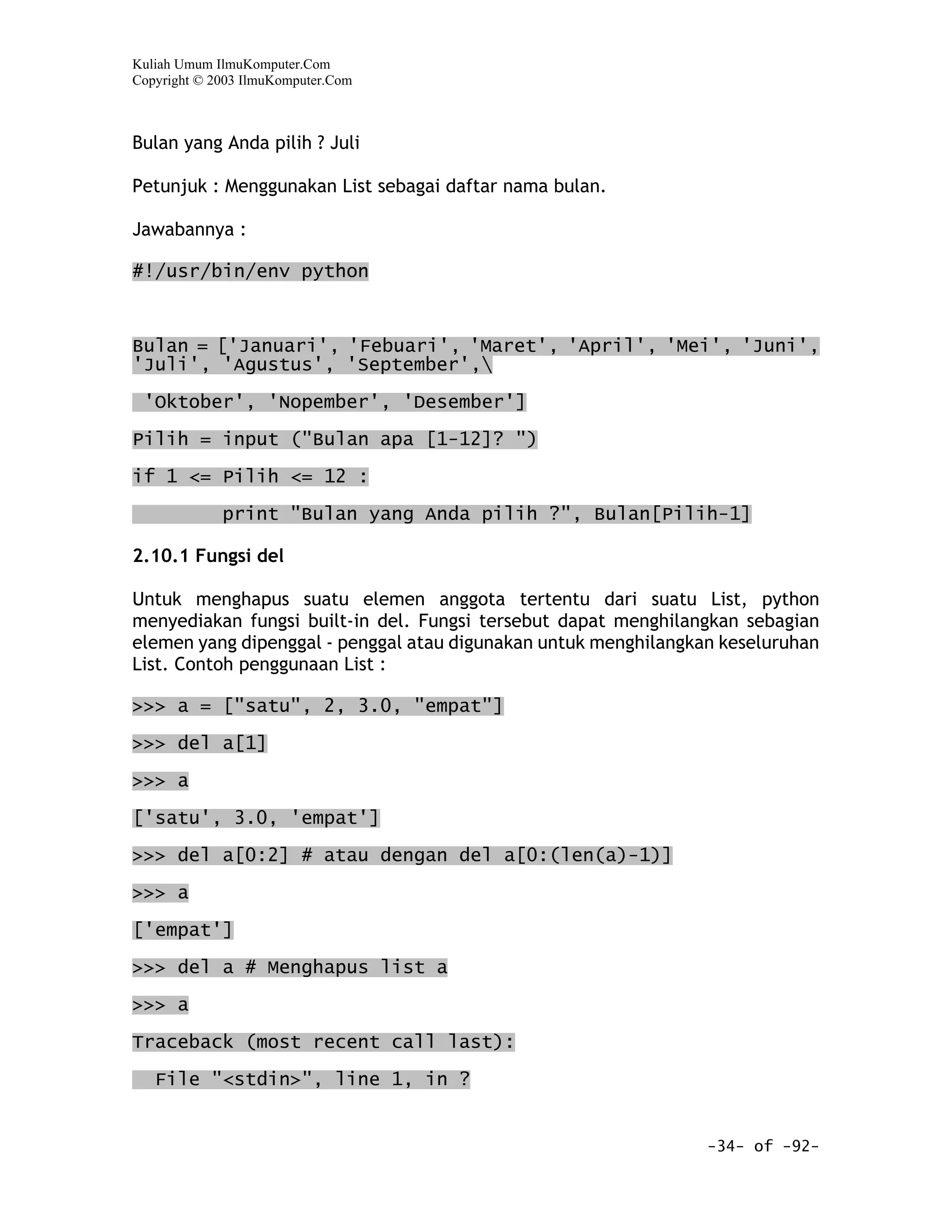 Kuliah Umum IlmuKomputer.Com
Copyright © 2003 IlmuKomputer.Com



Bulan yang Anda pilih ? Juli

Petunjuk : Menggunakan List sebagai daftar nama bulan.

Jawabannya :

#!/usr/bin/env python



Bulan = ['Januari', 'Febuari', 'Maret', 'April', 'Mei', 'Juni',
'Juli', 'Agustus', 'September',

 'Oktober', 'Nopember', 'Desember']
Pilih = input ("Bulan apa [1-12]? ")

if 1 <= Pilih <= 12 :

             print "Bulan yang Anda pilih ?", Bulan[Pilih-1]

2.10.1 Fungsi del

Untuk menghapus suatu elemen anggota tertentu dari suatu List, python
menyediakan fungsi built-in del. Fungsi tersebut dapat menghilangkan sebagian
elemen yang dipenggal - penggal atau digunakan untuk menghilangkan keseluruhan
List. Contoh penggunaan List :

>>> a = ["satu", 2, 3.0, "empat"]

>>> del a[1]
>>> a
['satu', 3.0, 'empat']

>>> del a[0:2] # atau dengan del a[0:(len(a)-1)]

>>> a

['empat']

>>> del a # Menghapus list a

>>> a

Traceback (most recent call last):

   File "<stdin>", line 1, in ?


                                                                 -34- of -92-
 