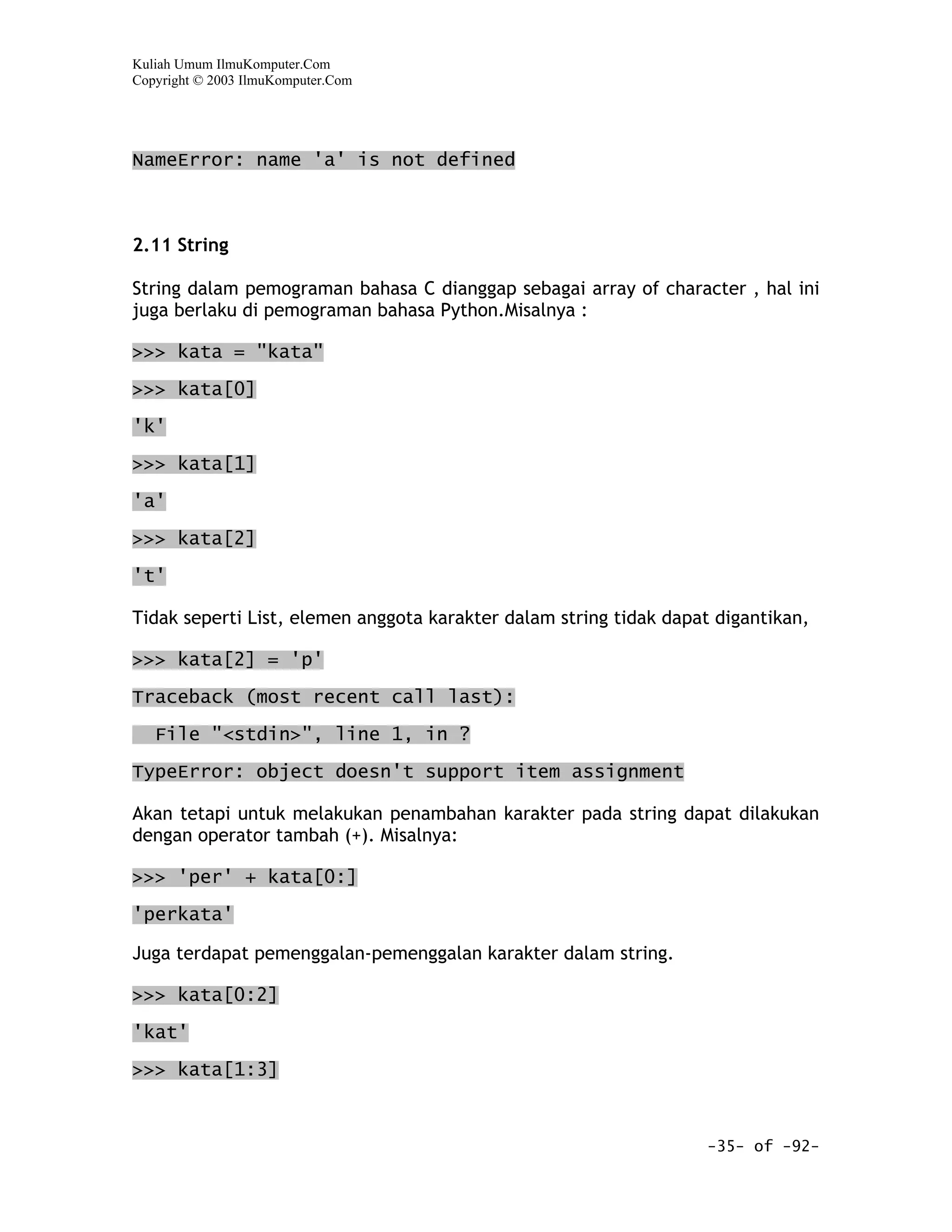 Kuliah Umum IlmuKomputer.Com
Copyright © 2003 IlmuKomputer.Com




NameError: name 'a' is not defined



2.11 String

String dalam pemograman bahasa C dianggap sebagai array of character , hal ini
juga berlaku di pemograman bahasa Python.Misalnya :

>>> kata = "kata"

>>> kata[0]

'k'

>>> kata[1]

'a'

>>> kata[2]

't'

Tidak seperti List, elemen anggota karakter dalam string tidak dapat digantikan,

>>> kata[2] = 'p'

Traceback (most recent call last):

   File "<stdin>", line 1, in ?
TypeError: object doesn't support item assignment

Akan tetapi untuk melakukan penambahan karakter pada string dapat dilakukan
dengan operator tambah (+). Misalnya:

>>> 'per' + kata[0:]

'perkata'

Juga terdapat pemenggalan-pemenggalan karakter dalam string.

>>> kata[0:2]

'kat'

>>> kata[1:3]



                                                                   -35- of -92-
 