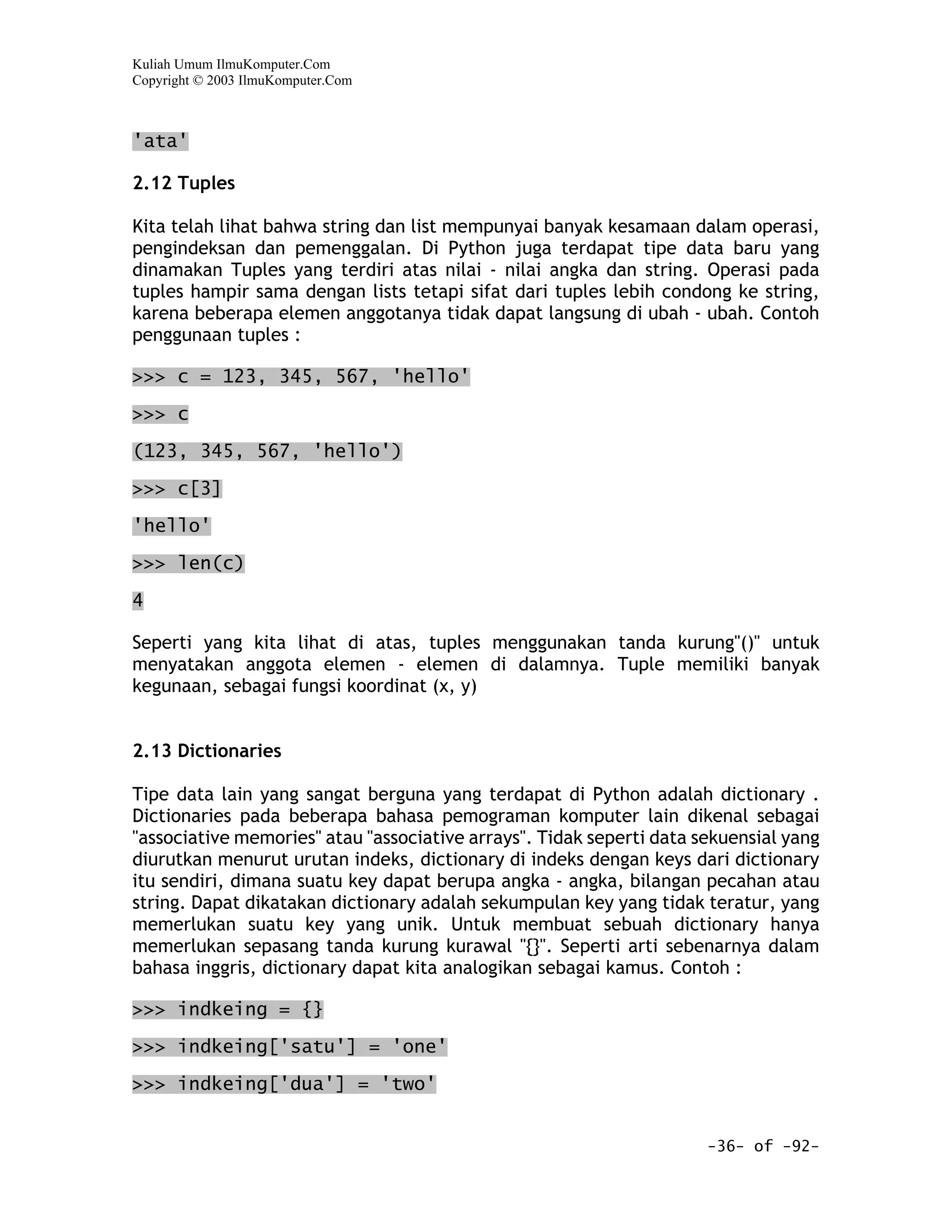 Kuliah Umum IlmuKomputer.Com
Copyright © 2003 IlmuKomputer.Com



'ata'

2.12 Tuples

Kita telah lihat bahwa string dan list mempunyai banyak kesamaan dalam operasi,
pengindeksan dan pemenggalan. Di Python juga terdapat tipe data baru yang
dinamakan Tuples yang terdiri atas nilai - nilai angka dan string. Operasi pada
tuples hampir sama dengan lists tetapi sifat dari tuples lebih condong ke string,
karena beberapa elemen anggotanya tidak dapat langsung di ubah - ubah. Contoh
penggunaan tuples :

>>> c = 123, 345, 567, 'hello'

>>> c

(123, 345, 567, 'hello')

>>> c[3]

'hello'

>>> len(c)

4

Seperti yang kita lihat di atas, tuples menggunakan tanda kurung"()" untuk
menyatakan anggota elemen - elemen di dalamnya. Tuple memiliki banyak
kegunaan, sebagai fungsi koordinat (x, y)


2.13 Dictionaries

Tipe data lain yang sangat berguna yang terdapat di Python adalah dictionary .
Dictionaries pada beberapa bahasa pemograman komputer lain dikenal sebagai
"associative memories" atau "associative arrays". Tidak seperti data sekuensial yang
diurutkan menurut urutan indeks, dictionary di indeks dengan keys dari dictionary
itu sendiri, dimana suatu key dapat berupa angka - angka, bilangan pecahan atau
string. Dapat dikatakan dictionary adalah sekumpulan key yang tidak teratur, yang
memerlukan suatu key yang unik. Untuk membuat sebuah dictionary hanya
memerlukan sepasang tanda kurung kurawal "{}". Seperti arti sebenarnya dalam
bahasa inggris, dictionary dapat kita analogikan sebagai kamus. Contoh :

>>> indkeing = {}

>>> indkeing['satu'] = 'one'

>>> indkeing['dua'] = 'two'


                                                                      -36- of -92-
 