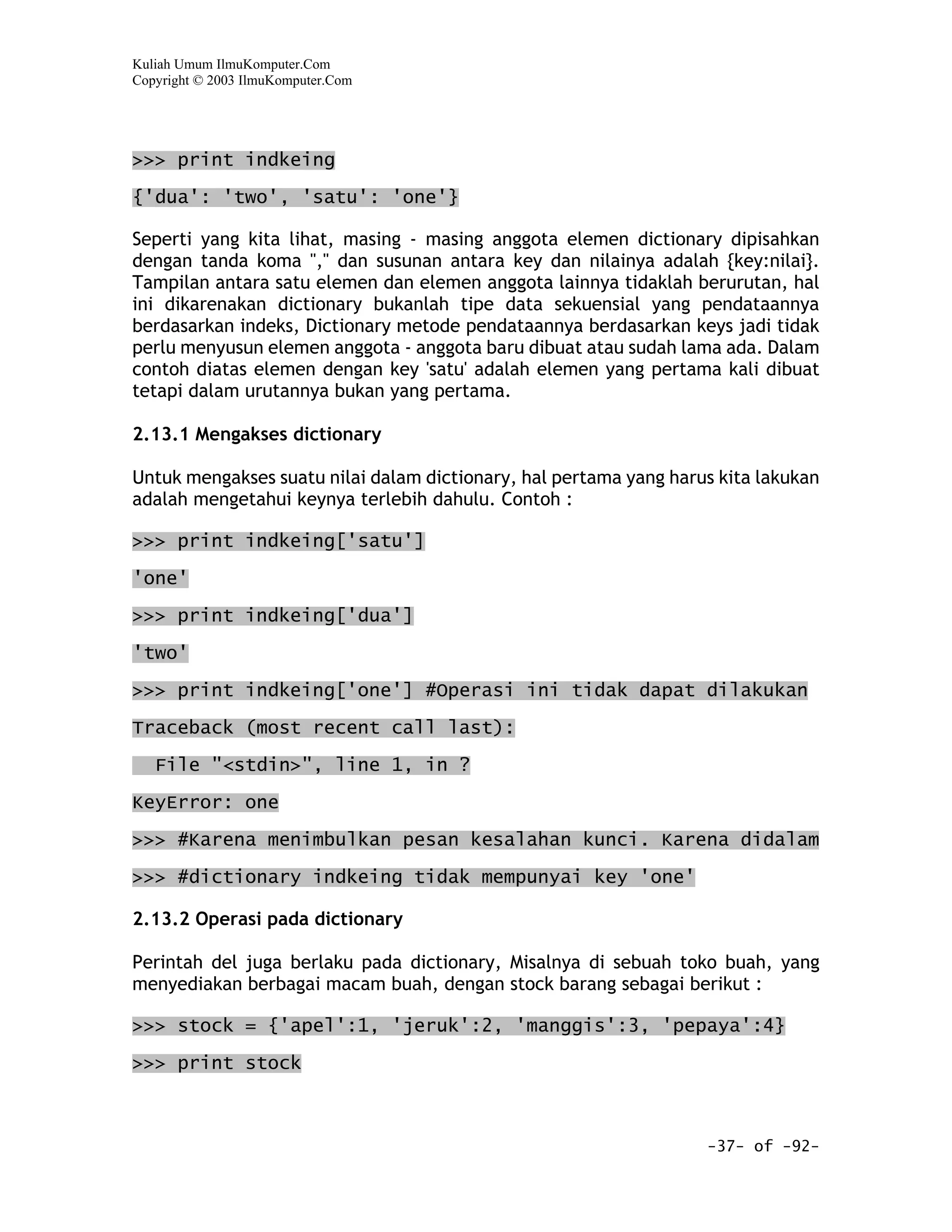 Kuliah Umum IlmuKomputer.Com
Copyright © 2003 IlmuKomputer.Com




>>> print indkeing
{'dua': 'two', 'satu': 'one'}

Seperti yang kita lihat, masing - masing anggota elemen dictionary dipisahkan
dengan tanda koma "," dan susunan antara key dan nilainya adalah {key:nilai}.
Tampilan antara satu elemen dan elemen anggota lainnya tidaklah berurutan, hal
ini dikarenakan dictionary bukanlah tipe data sekuensial yang pendataannya
berdasarkan indeks, Dictionary metode pendataannya berdasarkan keys jadi tidak
perlu menyusun elemen anggota - anggota baru dibuat atau sudah lama ada. Dalam
contoh diatas elemen dengan key 'satu' adalah elemen yang pertama kali dibuat
tetapi dalam urutannya bukan yang pertama.

2.13.1 Mengakses dictionary

Untuk mengakses suatu nilai dalam dictionary, hal pertama yang harus kita lakukan
adalah mengetahui keynya terlebih dahulu. Contoh :

>>> print indkeing['satu']

'one'

>>> print indkeing['dua']

'two'

>>> print indkeing['one'] #Operasi ini tidak dapat dilakukan

Traceback (most recent call last):
   File "<stdin>", line 1, in ?
KeyError: one

>>> #Karena menimbulkan pesan kesalahan kunci. Karena didalam

>>> #dictionary indkeing tidak mempunyai key 'one'

2.13.2 Operasi pada dictionary

Perintah del juga berlaku pada dictionary, Misalnya di sebuah toko buah, yang
menyediakan berbagai macam buah, dengan stock barang sebagai berikut :

>>> stock = {'apel':1, 'jeruk':2, 'manggis':3, 'pepaya':4}

>>> print stock



                                                                   -37- of -92-
 