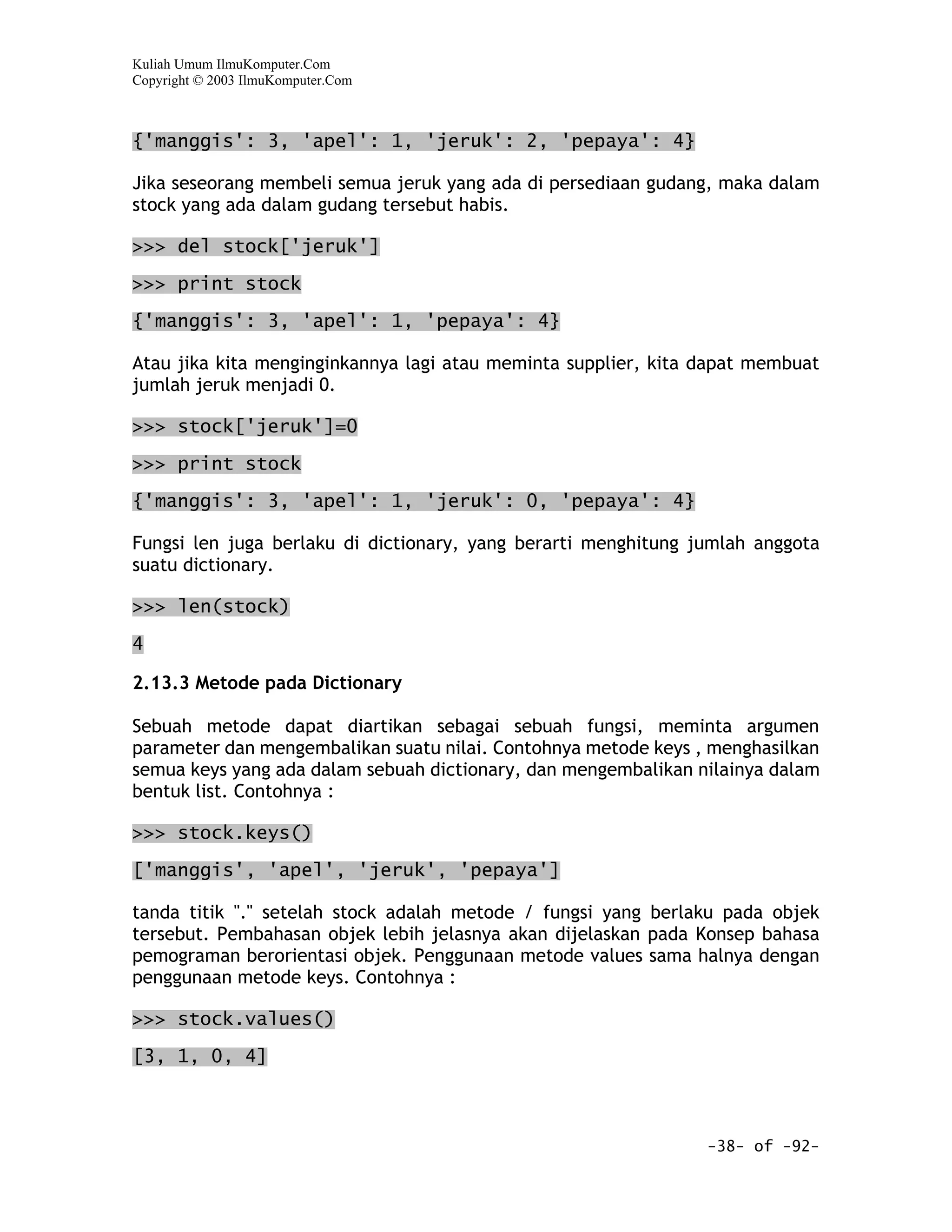 Kuliah Umum IlmuKomputer.Com
Copyright © 2003 IlmuKomputer.Com



{'manggis': 3, 'apel': 1, 'jeruk': 2, 'pepaya': 4}

Jika seseorang membeli semua jeruk yang ada di persediaan gudang, maka dalam
stock yang ada dalam gudang tersebut habis.

>>> del stock['jeruk']

>>> print stock

{'manggis': 3, 'apel': 1, 'pepaya': 4}

Atau jika kita menginginkannya lagi atau meminta supplier, kita dapat membuat
jumlah jeruk menjadi 0.

>>> stock['jeruk']=0

>>> print stock

{'manggis': 3, 'apel': 1, 'jeruk': 0, 'pepaya': 4}

Fungsi len juga berlaku di dictionary, yang berarti menghitung jumlah anggota
suatu dictionary.

>>> len(stock)

4

2.13.3 Metode pada Dictionary

Sebuah metode dapat diartikan sebagai sebuah fungsi, meminta argumen
parameter dan mengembalikan suatu nilai. Contohnya metode keys , menghasilkan
semua keys yang ada dalam sebuah dictionary, dan mengembalikan nilainya dalam
bentuk list. Contohnya :

>>> stock.keys()

['manggis', 'apel', 'jeruk', 'pepaya']

tanda titik "." setelah stock adalah metode / fungsi yang berlaku pada objek
tersebut. Pembahasan objek lebih jelasnya akan dijelaskan pada Konsep bahasa
pemograman berorientasi objek. Penggunaan metode values sama halnya dengan
penggunaan metode keys. Contohnya :

>>> stock.values()

[3, 1, 0, 4]



                                                                -38- of -92-
 