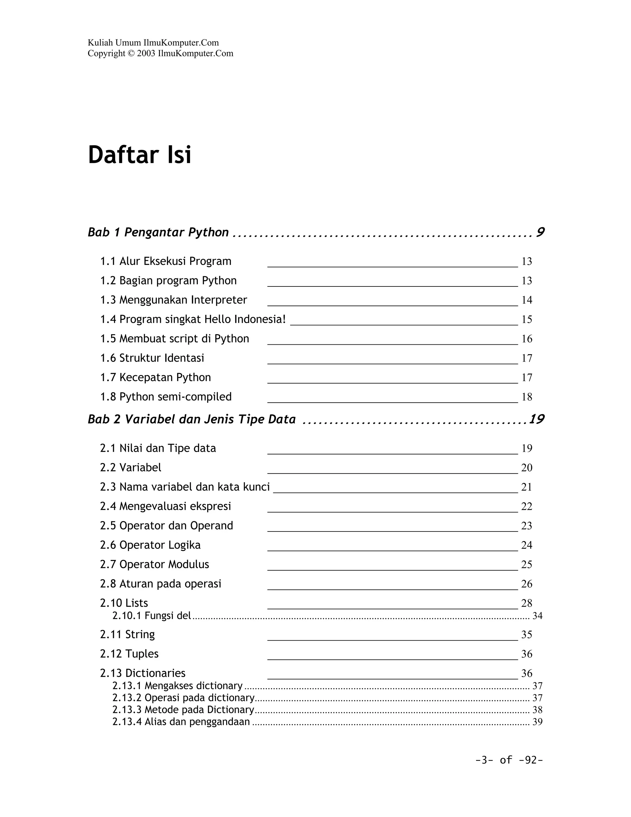 Kuliah Umum IlmuKomputer.Com
Copyright © 2003 IlmuKomputer.Com




Daftar Isi

Bab 1 Pengantar Python ........................................................ 9

  1.1 Alur Eksekusi Program                                ____________________________________________ 13
  1.2 Bagian program Python                                ____________________________________________ 13
  1.3 Menggunakan Interpreter                              ____________________________________________ 14
  1.4 Program singkat Hello Indonesia! ________________________________________ 15
  1.5 Membuat script di Python                             ____________________________________________ 16
  1.6 Struktur Identasi                                    ____________________________________________ 17
  1.7 Kecepatan Python                                     ____________________________________________ 17
  1.8 Python semi-compiled                                 ____________________________________________ 18

Bab 2 Variabel dan Jenis Tipe Data ..........................................19

  2.1 Nilai dan Tipe data                                  ____________________________________________ 19
  2.2 Variabel                                             ____________________________________________ 20
  2.3 Nama variabel dan kata kunci ___________________________________________ 21
  2.4 Mengevaluasi ekspresi                                ____________________________________________ 22
  2.5 Operator dan Operand                                 ____________________________________________ 23
  2.6 Operator Logika                                      ____________________________________________ 24
  2.7 Operator Modulus                                     ____________________________________________ 25
  2.8 Aturan pada operasi                                  ____________________________________________ 26
  2.10 Lists                                               ____________________________________________ 28
     2.10.1 Fungsi del .................................................................................................................................. 34
  2.11 String                                              ____________________________________________ 35
  2.12 Tuples                                              ____________________________________________ 36
  2.13 Dictionaries                                        ____________________________________________ 36
     2.13.1 Mengakses dictionary .............................................................................................................. 37
     2.13.2 Operasi pada dictionary.......................................................................................................... 37
     2.13.3 Metode pada Dictionary.......................................................................................................... 38
     2.13.4 Alias dan penggandaan ........................................................................................................... 39


                                                                                                                                    -3- of -92-
 