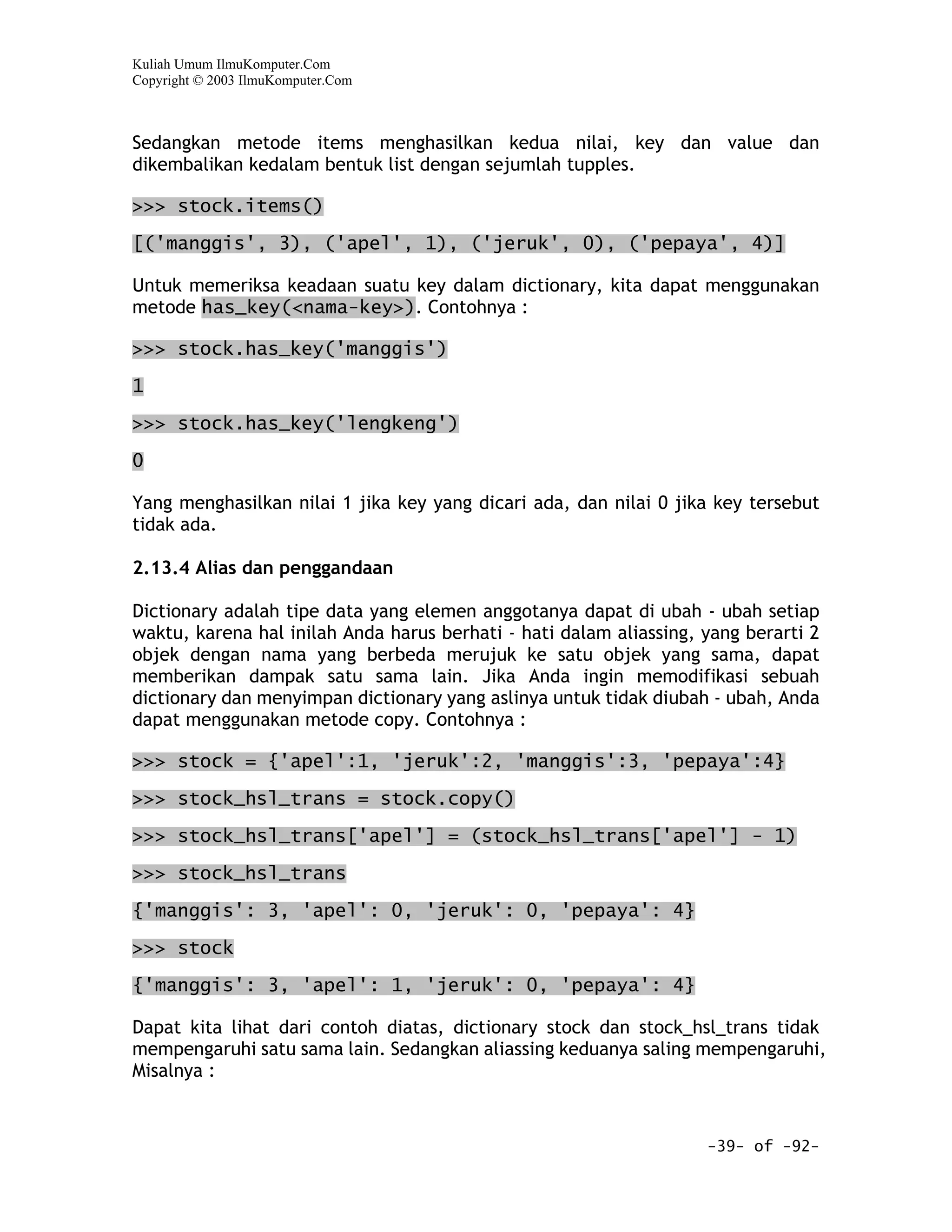 Kuliah Umum IlmuKomputer.Com
Copyright © 2003 IlmuKomputer.Com



Sedangkan metode items menghasilkan kedua nilai, key dan value dan
dikembalikan kedalam bentuk list dengan sejumlah tupples.

>>> stock.items()

[('manggis', 3), ('apel', 1), ('jeruk', 0), ('pepaya', 4)]

Untuk memeriksa keadaan suatu key dalam dictionary, kita dapat menggunakan
metode has_key(<nama-key>). Contohnya :

>>> stock.has_key('manggis')
1

>>> stock.has_key('lengkeng')

0

Yang menghasilkan nilai 1 jika key yang dicari ada, dan nilai 0 jika key tersebut
tidak ada.

2.13.4 Alias dan penggandaan

Dictionary adalah tipe data yang elemen anggotanya dapat di ubah - ubah setiap
waktu, karena hal inilah Anda harus berhati - hati dalam aliassing, yang berarti 2
objek dengan nama yang berbeda merujuk ke satu objek yang sama, dapat
memberikan dampak satu sama lain. Jika Anda ingin memodifikasi sebuah
dictionary dan menyimpan dictionary yang aslinya untuk tidak diubah - ubah, Anda
dapat menggunakan metode copy. Contohnya :

>>> stock = {'apel':1, 'jeruk':2, 'manggis':3, 'pepaya':4}

>>> stock_hsl_trans = stock.copy()

>>> stock_hsl_trans['apel'] = (stock_hsl_trans['apel'] - 1)

>>> stock_hsl_trans

{'manggis': 3, 'apel': 0, 'jeruk': 0, 'pepaya': 4}

>>> stock

{'manggis': 3, 'apel': 1, 'jeruk': 0, 'pepaya': 4}

Dapat kita lihat dari contoh diatas, dictionary stock dan stock_hsl_trans tidak
mempengaruhi satu sama lain. Sedangkan aliassing keduanya saling mempengaruhi,
Misalnya :


                                                                    -39- of -92-
 