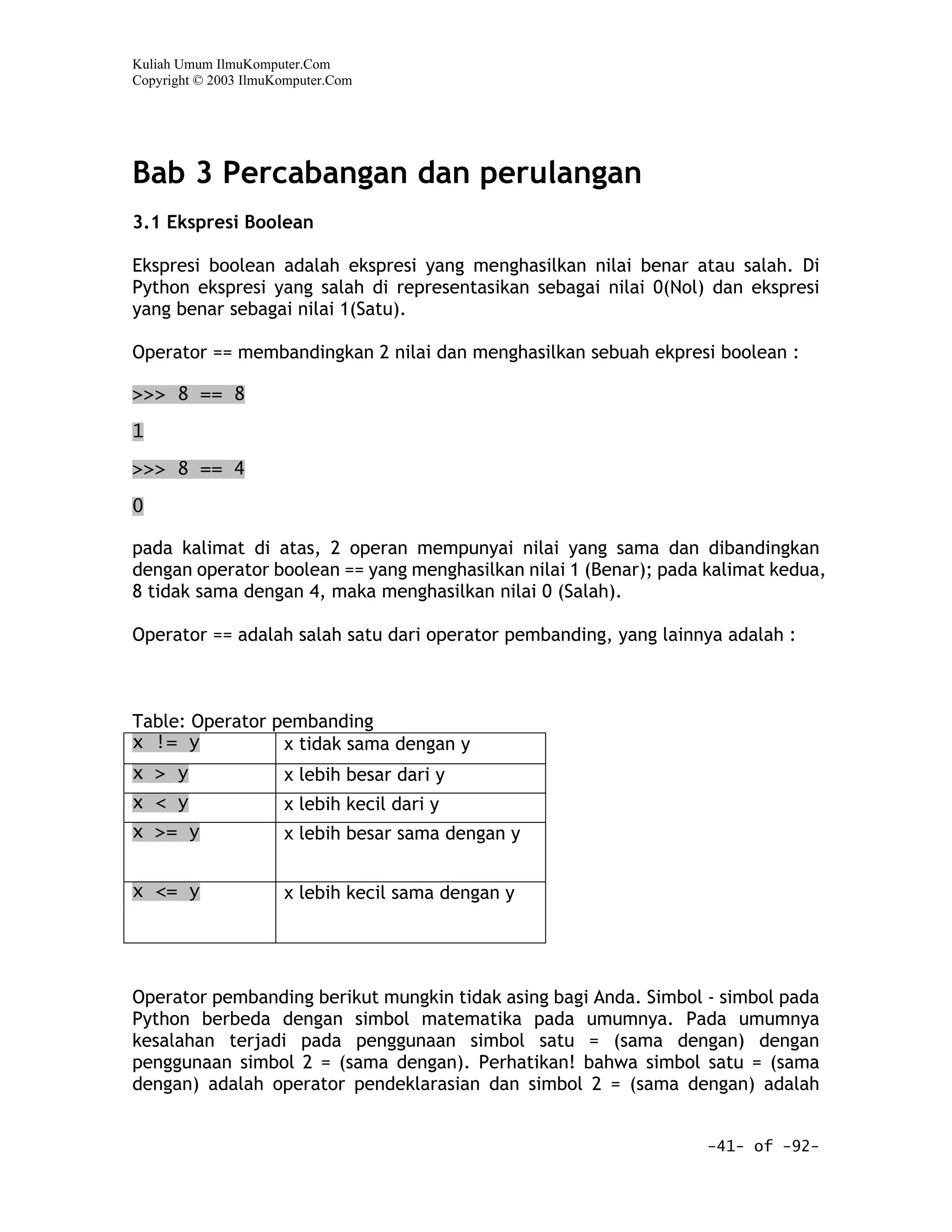 Kuliah Umum IlmuKomputer.Com
Copyright © 2003 IlmuKomputer.Com




Bab 3 Percabangan dan perulangan
3.1 Ekspresi Boolean

Ekspresi boolean adalah ekspresi yang menghasilkan nilai benar atau salah. Di
Python ekspresi yang salah di representasikan sebagai nilai 0(Nol) dan ekspresi
yang benar sebagai nilai 1(Satu).

Operator == membandingkan 2 nilai dan menghasilkan sebuah ekpresi boolean :

>>> 8 == 8

1

>>> 8 == 4

0

pada kalimat di atas, 2 operan mempunyai nilai yang sama dan dibandingkan
dengan operator boolean == yang menghasilkan nilai 1 (Benar); pada kalimat kedua,
8 tidak sama dengan 4, maka menghasilkan nilai 0 (Salah).

Operator == adalah salah satu dari operator pembanding, yang lainnya adalah :



Table: Operator pembanding
x != y           x tidak sama dengan y
x > y                 x lebih besar dari y
x < y                 x lebih kecil dari y
x >= y                x lebih besar sama dengan y


x <= y                x lebih kecil sama dengan y




Operator pembanding berikut mungkin tidak asing bagi Anda. Simbol - simbol pada
Python berbeda dengan simbol matematika pada umumnya. Pada umumnya
kesalahan terjadi pada penggunaan simbol satu = (sama dengan) dengan
penggunaan simbol 2 = (sama dengan). Perhatikan! bahwa simbol satu = (sama
dengan) adalah operator pendeklarasian dan simbol 2 = (sama dengan) adalah


                                                                   -41- of -92-
 