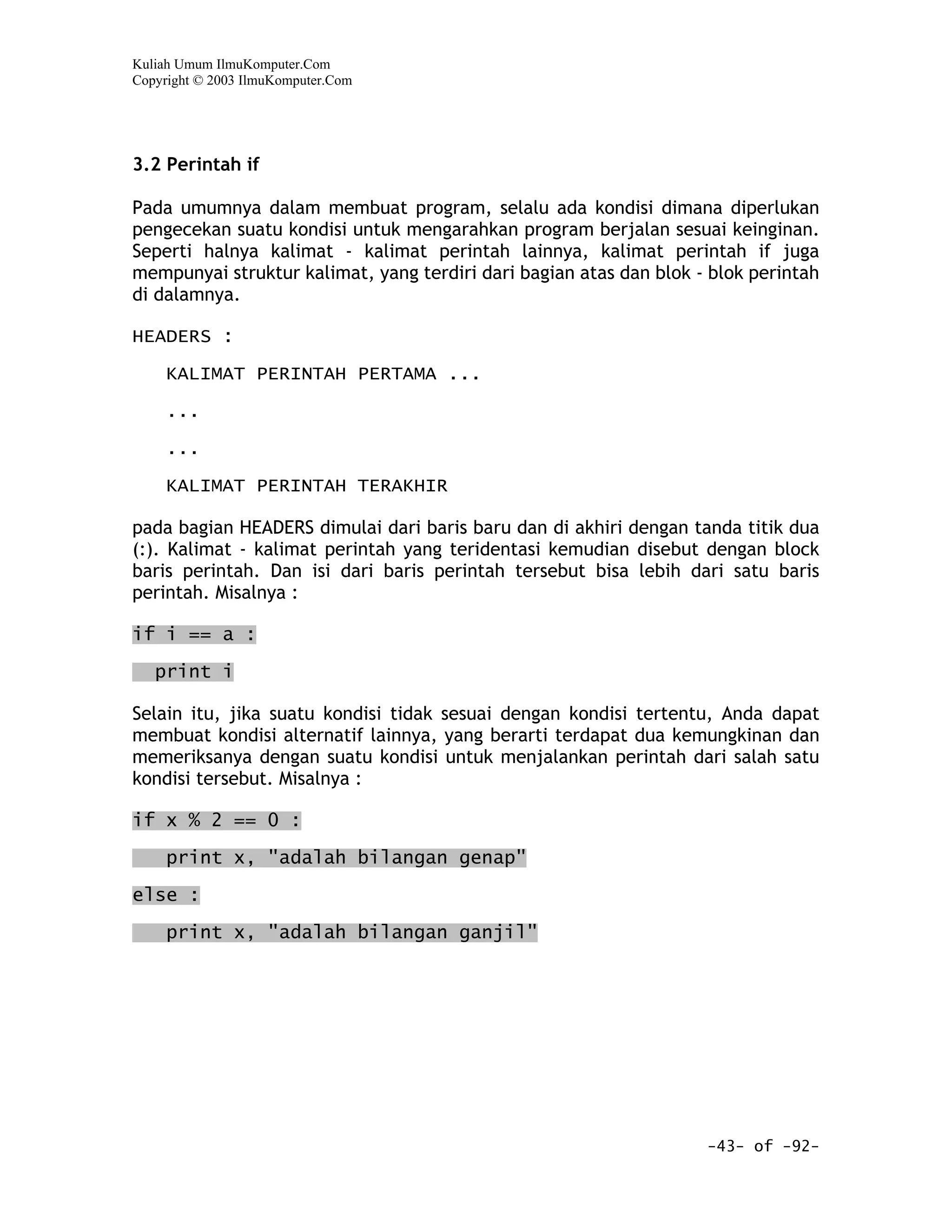 Kuliah Umum IlmuKomputer.Com
Copyright © 2003 IlmuKomputer.Com




3.2 Perintah if

Pada umumnya dalam membuat program, selalu ada kondisi dimana diperlukan
pengecekan suatu kondisi untuk mengarahkan program berjalan sesuai keinginan.
Seperti halnya kalimat - kalimat perintah lainnya, kalimat perintah if juga
mempunyai struktur kalimat, yang terdiri dari bagian atas dan blok - blok perintah
di dalamnya.

HEADERS :

     KALIMAT PERINTAH PERTAMA ...

     ...

     ...

     KALIMAT PERINTAH TERAKHIR

pada bagian HEADERS dimulai dari baris baru dan di akhiri dengan tanda titik dua
(:). Kalimat - kalimat perintah yang teridentasi kemudian disebut dengan block
baris perintah. Dan isi dari baris perintah tersebut bisa lebih dari satu baris
perintah. Misalnya :

if i == a :

   print i

Selain itu, jika suatu kondisi tidak sesuai dengan kondisi tertentu, Anda dapat
membuat kondisi alternatif lainnya, yang berarti terdapat dua kemungkinan dan
memeriksanya dengan suatu kondisi untuk menjalankan perintah dari salah satu
kondisi tersebut. Misalnya :

if x % 2 == 0 :
     print x, "adalah bilangan genap"

else :

     print x, "adalah bilangan ganjil"




                                                                    -43- of -92-
 
