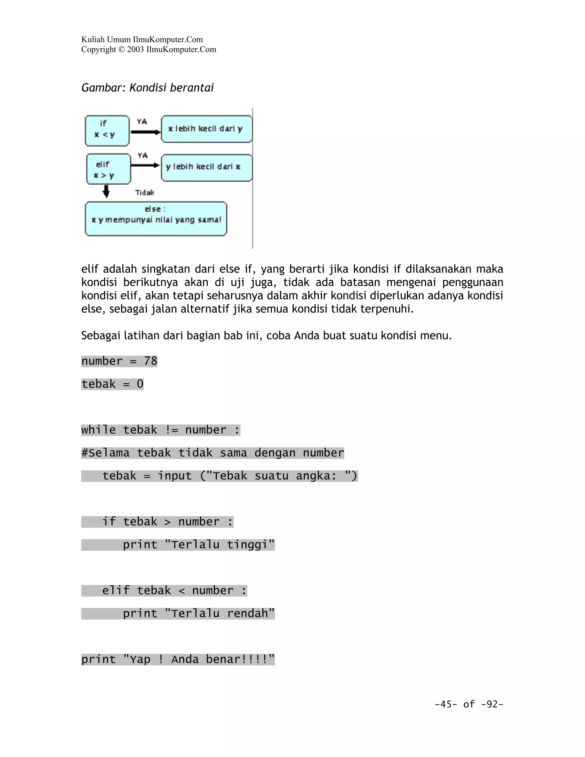 Kuliah Umum IlmuKomputer.Com
Copyright © 2003 IlmuKomputer.Com



Gambar: Kondisi berantai




elif adalah singkatan dari else if, yang berarti jika kondisi if dilaksanakan maka
kondisi berikutnya akan di uji juga, tidak ada batasan mengenai penggunaan
kondisi elif, akan tetapi seharusnya dalam akhir kondisi diperlukan adanya kondisi
else, sebagai jalan alternatif jika semua kondisi tidak terpenuhi.

Sebagai latihan dari bagian bab ini, coba Anda buat suatu kondisi menu.

number = 78

tebak = 0



while tebak != number :

#Selama tebak tidak sama dengan number
     tebak = input ("Tebak suatu angka: ")


     if tebak > number :

          print "Terlalu tinggi"



     elif tebak < number :

          print "Terlalu rendah"



print "Yap ! Anda benar!!!!"


                                                                    -45- of -92-
 