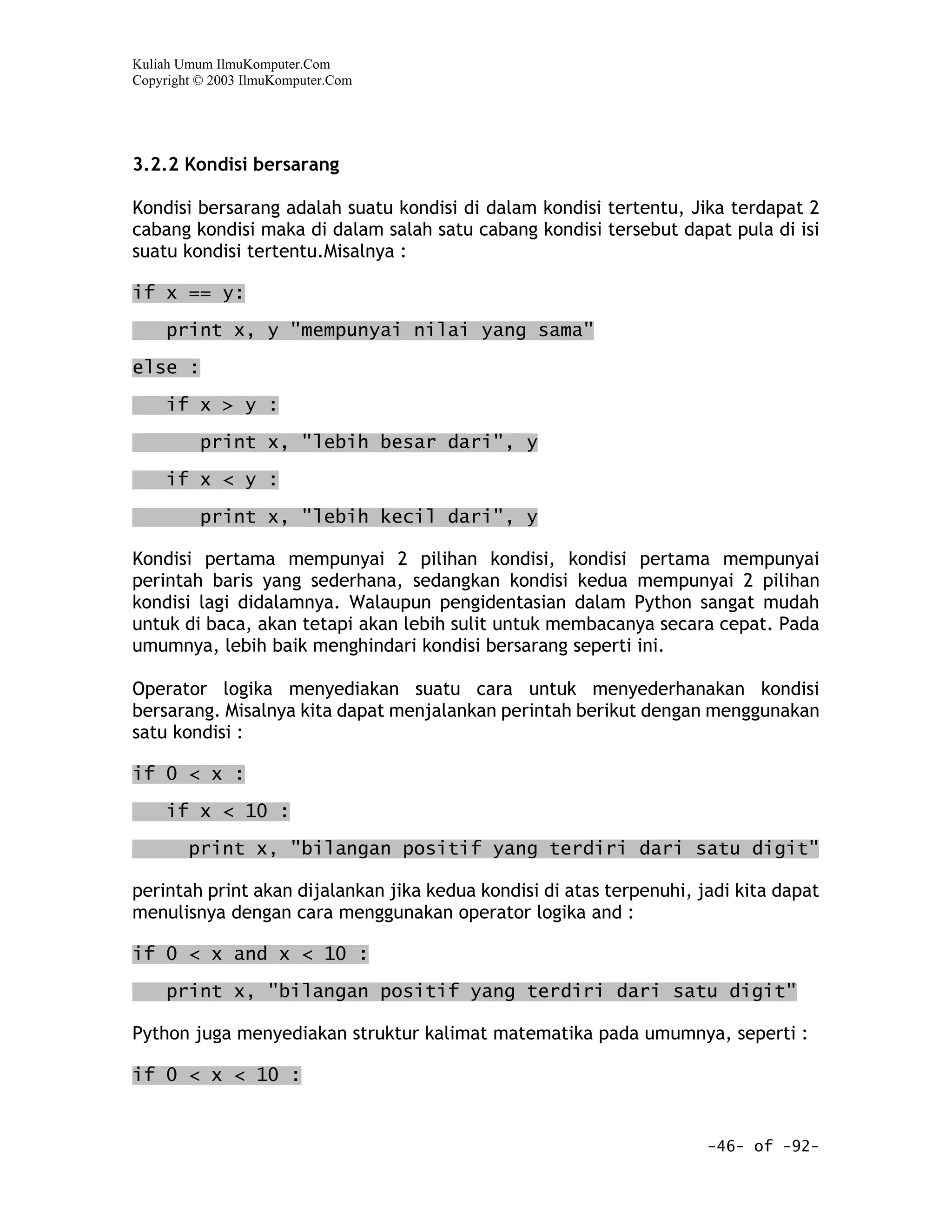 Kuliah Umum IlmuKomputer.Com
Copyright © 2003 IlmuKomputer.Com




3.2.2 Kondisi bersarang

Kondisi bersarang adalah suatu kondisi di dalam kondisi tertentu, Jika terdapat 2
cabang kondisi maka di dalam salah satu cabang kondisi tersebut dapat pula di isi
suatu kondisi tertentu.Misalnya :

if x == y:

     print x, y "mempunyai nilai yang sama"

else :
     if x > y :

          print x, "lebih besar dari", y

     if x < y :

          print x, "lebih kecil dari", y

Kondisi pertama mempunyai 2 pilihan kondisi, kondisi pertama mempunyai
perintah baris yang sederhana, sedangkan kondisi kedua mempunyai 2 pilihan
kondisi lagi didalamnya. Walaupun pengidentasian dalam Python sangat mudah
untuk di baca, akan tetapi akan lebih sulit untuk membacanya secara cepat. Pada
umumnya, lebih baik menghindari kondisi bersarang seperti ini.

Operator logika menyediakan suatu cara untuk menyederhanakan kondisi
bersarang. Misalnya kita dapat menjalankan perintah berikut dengan menggunakan
satu kondisi :

if 0 < x :
     if x < 10 :

        print x, "bilangan positif yang terdiri dari satu digit"

perintah print akan dijalankan jika kedua kondisi di atas terpenuhi, jadi kita dapat
menulisnya dengan cara menggunakan operator logika and :

if 0 < x and x < 10 :

     print x, "bilangan positif yang terdiri dari satu digit"

Python juga menyediakan struktur kalimat matematika pada umumnya, seperti :

if 0 < x < 10 :


                                                                      -46- of -92-
 