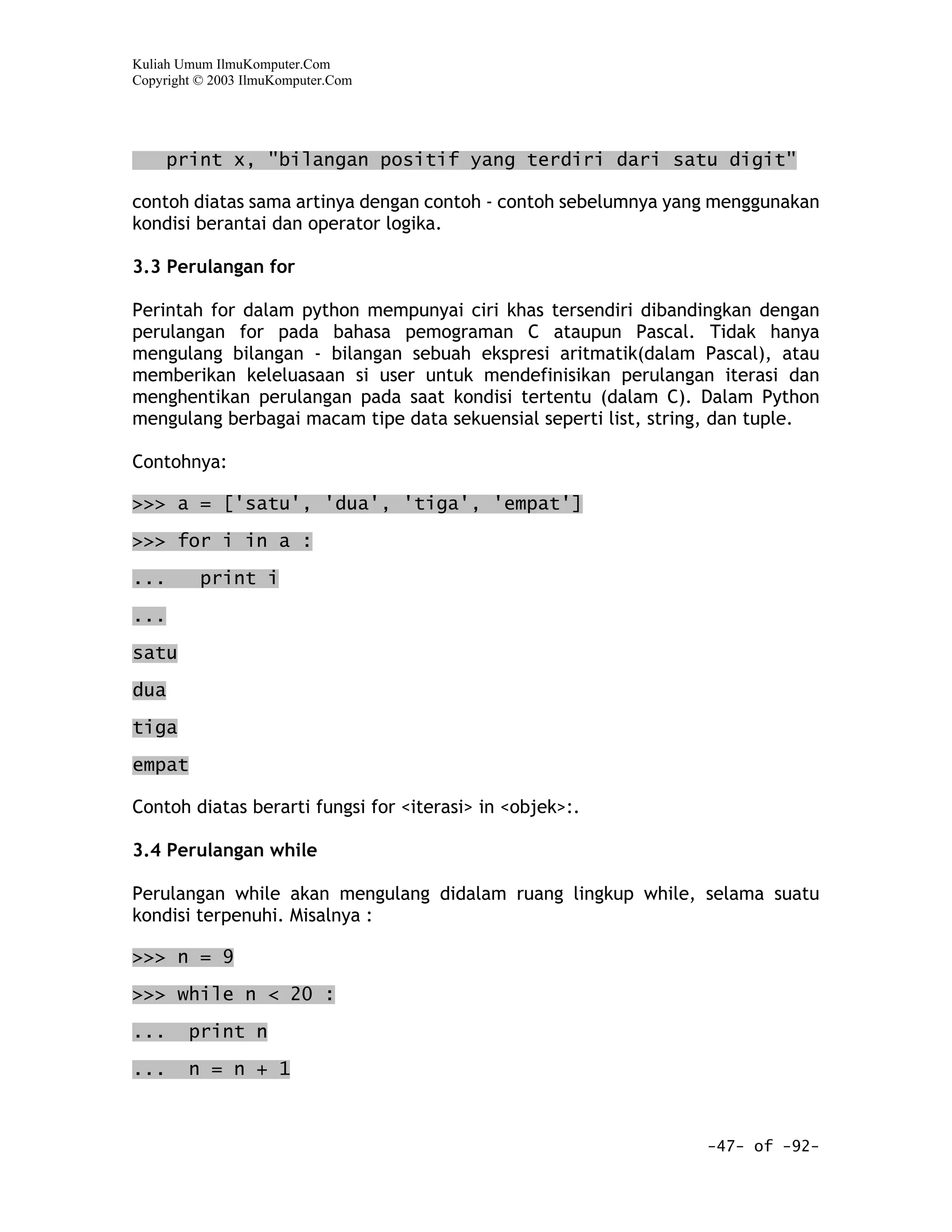 Kuliah Umum IlmuKomputer.Com
Copyright © 2003 IlmuKomputer.Com




      print x, "bilangan positif yang terdiri dari satu digit"

contoh diatas sama artinya dengan contoh - contoh sebelumnya yang menggunakan
kondisi berantai dan operator logika.

3.3 Perulangan for

Perintah for dalam python mempunyai ciri khas tersendiri dibandingkan dengan
perulangan for pada bahasa pemograman C ataupun Pascal. Tidak hanya
mengulang bilangan - bilangan sebuah ekspresi aritmatik(dalam Pascal), atau
memberikan keleluasaan si user untuk mendefinisikan perulangan iterasi dan
menghentikan perulangan pada saat kondisi tertentu (dalam C). Dalam Python
mengulang berbagai macam tipe data sekuensial seperti list, string, dan tuple.

Contohnya:

>>> a = ['satu', 'dua', 'tiga', 'empat']

>>> for i in a :

...       print i

...

satu

dua

tiga
empat

Contoh diatas berarti fungsi for <iterasi> in <objek>:.

3.4 Perulangan while

Perulangan while akan mengulang didalam ruang lingkup while, selama suatu
kondisi terpenuhi. Misalnya :

>>> n = 9

>>> while n < 20 :

...     print n

...     n = n + 1



                                                                 -47- of -92-
 