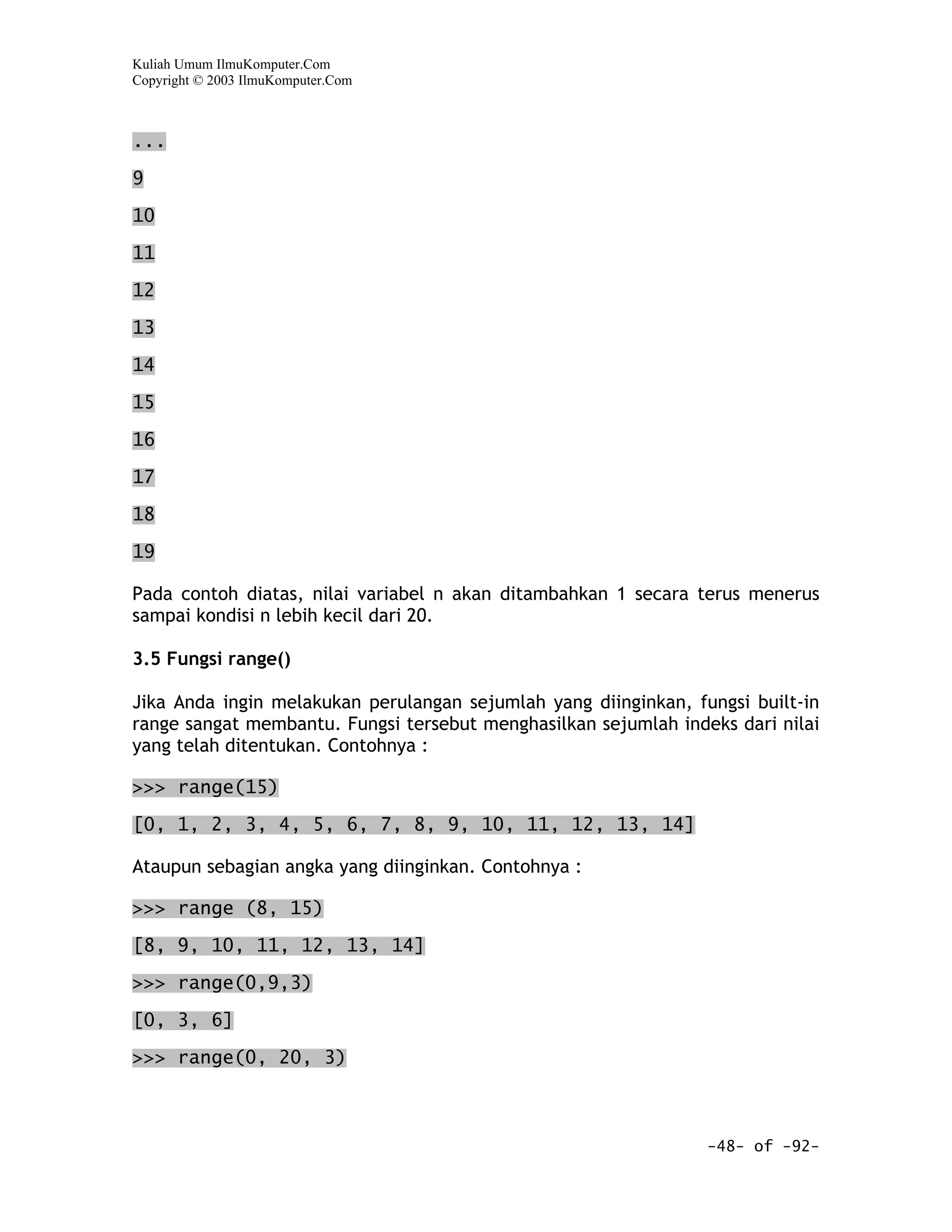 Kuliah Umum IlmuKomputer.Com
Copyright © 2003 IlmuKomputer.Com



...

9
10

11

12

13

14
15

16

17

18

19

Pada contoh diatas, nilai variabel n akan ditambahkan 1 secara terus menerus
sampai kondisi n lebih kecil dari 20.

3.5 Fungsi range()

Jika Anda ingin melakukan perulangan sejumlah yang diinginkan, fungsi built-in
range sangat membantu. Fungsi tersebut menghasilkan sejumlah indeks dari nilai
yang telah ditentukan. Contohnya :

>>> range(15)

[0, 1, 2, 3, 4, 5, 6, 7, 8, 9, 10, 11, 12, 13, 14]

Ataupun sebagian angka yang diinginkan. Contohnya :

>>> range (8, 15)

[8, 9, 10, 11, 12, 13, 14]

>>> range(0,9,3)

[0, 3, 6]

>>> range(0, 20, 3)



                                                                 -48- of -92-
 