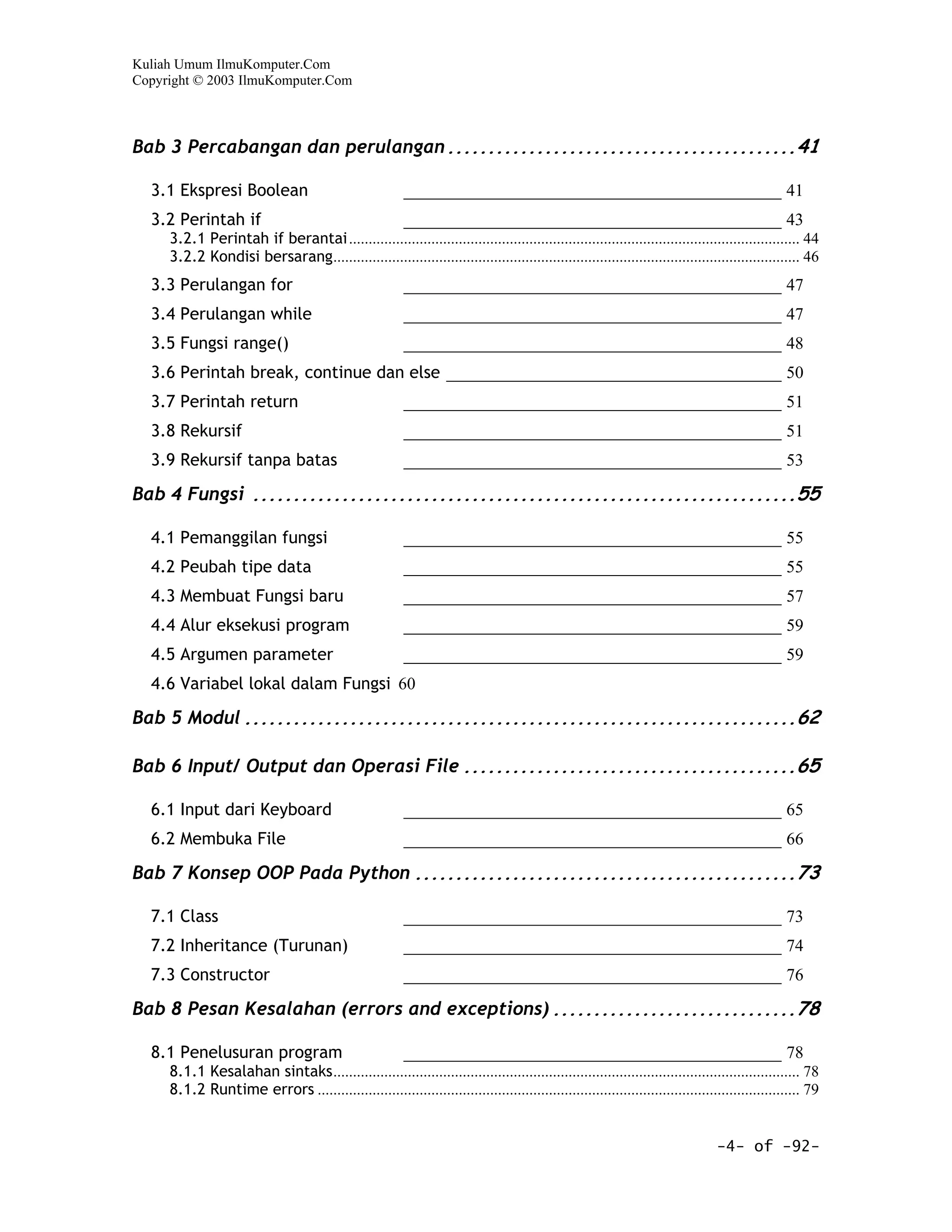 Kuliah Umum IlmuKomputer.Com
Copyright © 2003 IlmuKomputer.Com



Bab 3 Percabangan dan perulangan ...........................................41

  3.1 Ekspresi Boolean                                   ____________________________________________ 41
  3.2 Perintah if                                        ____________________________________________ 43
     3.2.1 Perintah if berantai ................................................................................................................... 44
     3.2.2 Kondisi bersarang....................................................................................................................... 46
  3.3 Perulangan for                                     ____________________________________________ 47
  3.4 Perulangan while                                   ____________________________________________ 47
  3.5 Fungsi range()                                     ____________________________________________ 48
  3.6 Perintah break, continue dan else _______________________________________ 50
  3.7 Perintah return                                    ____________________________________________ 51
  3.8 Rekursif                                           ____________________________________________ 51
  3.9 Rekursif tanpa batas                               ____________________________________________ 53

Bab 4 Fungsi ...................................................................55

  4.1 Pemanggilan fungsi                                 ____________________________________________ 55
  4.2 Peubah tipe data                                   ____________________________________________ 55
  4.3 Membuat Fungsi baru                                ____________________________________________ 57
  4.4 Alur eksekusi program                              ____________________________________________ 59
  4.5 Argumen parameter                                  ____________________________________________ 59
  4.6 Variabel lokal dalam Fungsi 60

Bab 5 Modul ....................................................................62

Bab 6 Input/ Output dan Operasi File .........................................65

  6.1 Input dari Keyboard                                ____________________________________________ 65
  6.2 Membuka File                                       ____________________________________________ 66

Bab 7 Konsep OOP Pada Python ...............................................73

  7.1 Class                                              ____________________________________________ 73
  7.2 Inheritance (Turunan)                              ____________________________________________ 74
  7.3 Constructor                                        ____________________________________________ 76

Bab 8 Pesan Kesalahan (errors and exceptions) ..............................78

  8.1 Penelusuran program                                ____________________________________________ 78
     8.1.1 Kesalahan sintaks....................................................................................................................... 78
     8.1.2 Runtime errors ........................................................................................................................... 79


                                                                                                                                -4- of -92-
 