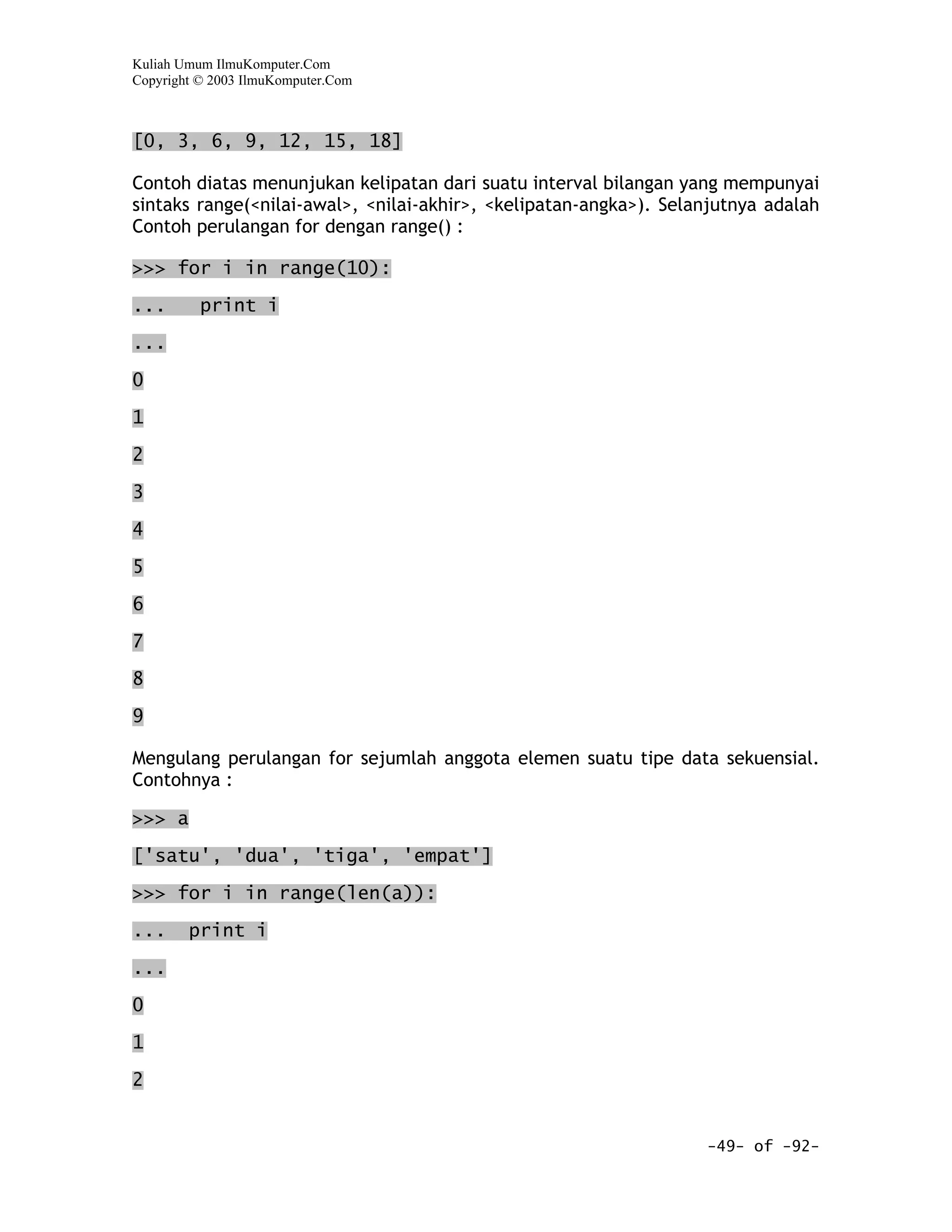 Kuliah Umum IlmuKomputer.Com
Copyright © 2003 IlmuKomputer.Com



[0, 3, 6, 9, 12, 15, 18]

Contoh diatas menunjukan kelipatan dari suatu interval bilangan yang mempunyai
sintaks range(<nilai-awal>, <nilai-akhir>, <kelipatan-angka>). Selanjutnya adalah
Contoh perulangan for dengan range() :

>>> for i in range(10):

...       print i

...

0

1

2

3

4

5

6

7

8

9

Mengulang perulangan for sejumlah anggota elemen suatu tipe data sekuensial.
Contohnya :

>>> a

['satu', 'dua', 'tiga', 'empat']

>>> for i in range(len(a)):

...     print i

...

0

1

2


                                                                   -49- of -92-
 
