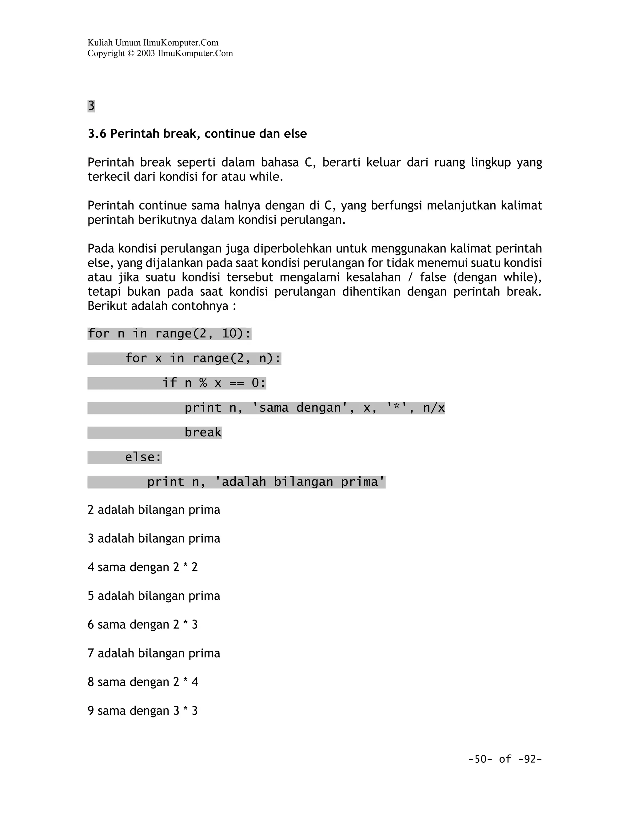 Kuliah Umum IlmuKomputer.Com
Copyright © 2003 IlmuKomputer.Com




3

3.6 Perintah break, continue dan else

Perintah break seperti dalam bahasa C, berarti keluar dari ruang lingkup yang
terkecil dari kondisi for atau while.

Perintah continue sama halnya dengan di C, yang berfungsi melanjutkan kalimat
perintah berikutnya dalam kondisi perulangan.

Pada kondisi perulangan juga diperbolehkan untuk menggunakan kalimat perintah
else, yang dijalankan pada saat kondisi perulangan for tidak menemui suatu kondisi
atau jika suatu kondisi tersebut mengalami kesalahan / false (dengan while),
tetapi bukan pada saat kondisi perulangan dihentikan dengan perintah break.
Berikut adalah contohnya :

for n in range(2, 10):

        for x in range(2, n):

                if n % x == 0:

                     print n, 'sama dengan', x, '*', n/x

                     break

        else:

             print n, 'adalah bilangan prima'

2 adalah bilangan prima

3 adalah bilangan prima

4 sama dengan 2 * 2

5 adalah bilangan prima

6 sama dengan 2 * 3

7 adalah bilangan prima

8 sama dengan 2 * 4

9 sama dengan 3 * 3


                                                                    -50- of -92-
 
