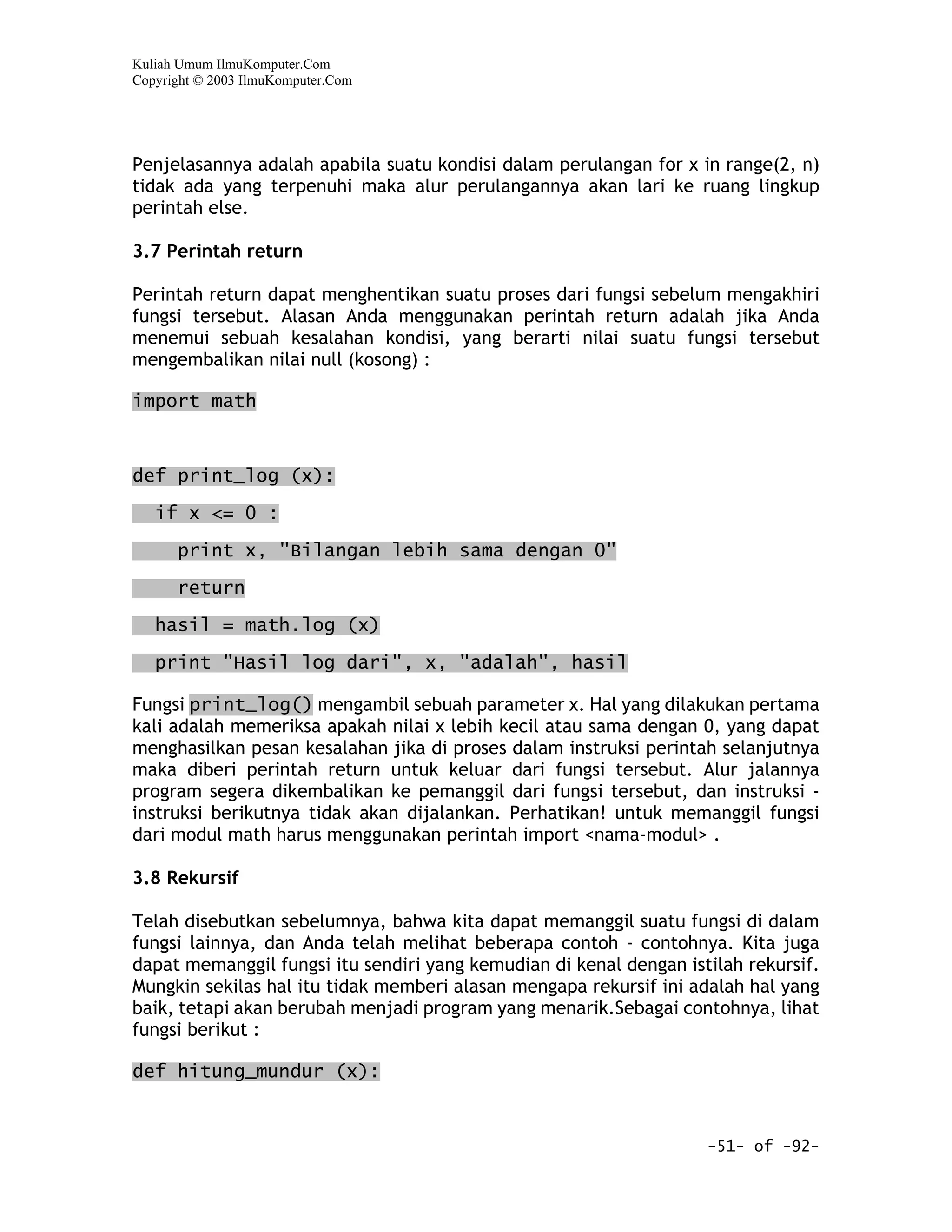 Kuliah Umum IlmuKomputer.Com
Copyright © 2003 IlmuKomputer.Com




Penjelasannya adalah apabila suatu kondisi dalam perulangan for x in range(2, n)
tidak ada yang terpenuhi maka alur perulangannya akan lari ke ruang lingkup
perintah else.

3.7 Perintah return

Perintah return dapat menghentikan suatu proses dari fungsi sebelum mengakhiri
fungsi tersebut. Alasan Anda menggunakan perintah return adalah jika Anda
menemui sebuah kesalahan kondisi, yang berarti nilai suatu fungsi tersebut
mengembalikan nilai null (kosong) :

import math



def print_log (x):

   if x <= 0 :

      print x, "Bilangan lebih sama dengan 0"

      return

   hasil = math.log (x)

   print "Hasil log dari", x, "adalah", hasil

Fungsi print_log() mengambil sebuah parameter x. Hal yang dilakukan pertama
kali adalah memeriksa apakah nilai x lebih kecil atau sama dengan 0, yang dapat
menghasilkan pesan kesalahan jika di proses dalam instruksi perintah selanjutnya
maka diberi perintah return untuk keluar dari fungsi tersebut. Alur jalannya
program segera dikembalikan ke pemanggil dari fungsi tersebut, dan instruksi -
instruksi berikutnya tidak akan dijalankan. Perhatikan! untuk memanggil fungsi
dari modul math harus menggunakan perintah import <nama-modul> .

3.8 Rekursif

Telah disebutkan sebelumnya, bahwa kita dapat memanggil suatu fungsi di dalam
fungsi lainnya, dan Anda telah melihat beberapa contoh - contohnya. Kita juga
dapat memanggil fungsi itu sendiri yang kemudian di kenal dengan istilah rekursif.
Mungkin sekilas hal itu tidak memberi alasan mengapa rekursif ini adalah hal yang
baik, tetapi akan berubah menjadi program yang menarik.Sebagai contohnya, lihat
fungsi berikut :

def hitung_mundur (x):


                                                                    -51- of -92-
 