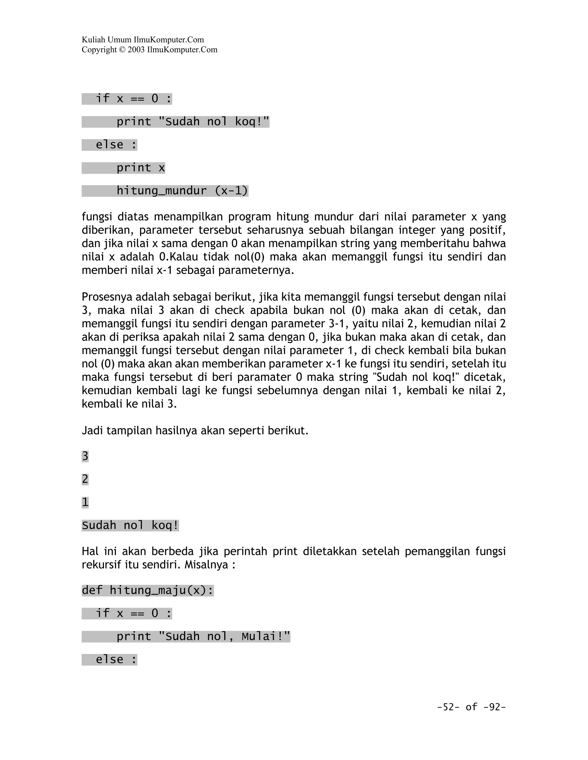 Kuliah Umum IlmuKomputer.Com
Copyright © 2003 IlmuKomputer.Com




    if x == 0 :
        print "Sudah nol koq!"

    else :

        print x

        hitung_mundur (x-1)

fungsi diatas menampilkan program hitung mundur dari nilai parameter x yang
diberikan, parameter tersebut seharusnya sebuah bilangan integer yang positif,
dan jika nilai x sama dengan 0 akan menampilkan string yang memberitahu bahwa
nilai x adalah 0.Kalau tidak nol(0) maka akan memanggil fungsi itu sendiri dan
memberi nilai x-1 sebagai parameternya.

Prosesnya adalah sebagai berikut, jika kita memanggil fungsi tersebut dengan nilai
3, maka nilai 3 akan di check apabila bukan nol (0) maka akan di cetak, dan
memanggil fungsi itu sendiri dengan parameter 3-1, yaitu nilai 2, kemudian nilai 2
akan di periksa apakah nilai 2 sama dengan 0, jika bukan maka akan di cetak, dan
memanggil fungsi tersebut dengan nilai parameter 1, di check kembali bila bukan
nol (0) maka akan akan memberikan parameter x-1 ke fungsi itu sendiri, setelah itu
maka fungsi tersebut di beri paramater 0 maka string "Sudah nol koq!" dicetak,
kemudian kembali lagi ke fungsi sebelumnya dengan nilai 1, kembali ke nilai 2,
kembali ke nilai 3.

Jadi tampilan hasilnya akan seperti berikut.

3
2

1

Sudah nol koq!

Hal ini akan berbeda jika perintah print diletakkan setelah pemanggilan fungsi
rekursif itu sendiri. Misalnya :

def hitung_maju(x):

    if x == 0 :

        print "Sudah nol, Mulai!"

    else :



                                                                    -52- of -92-
 