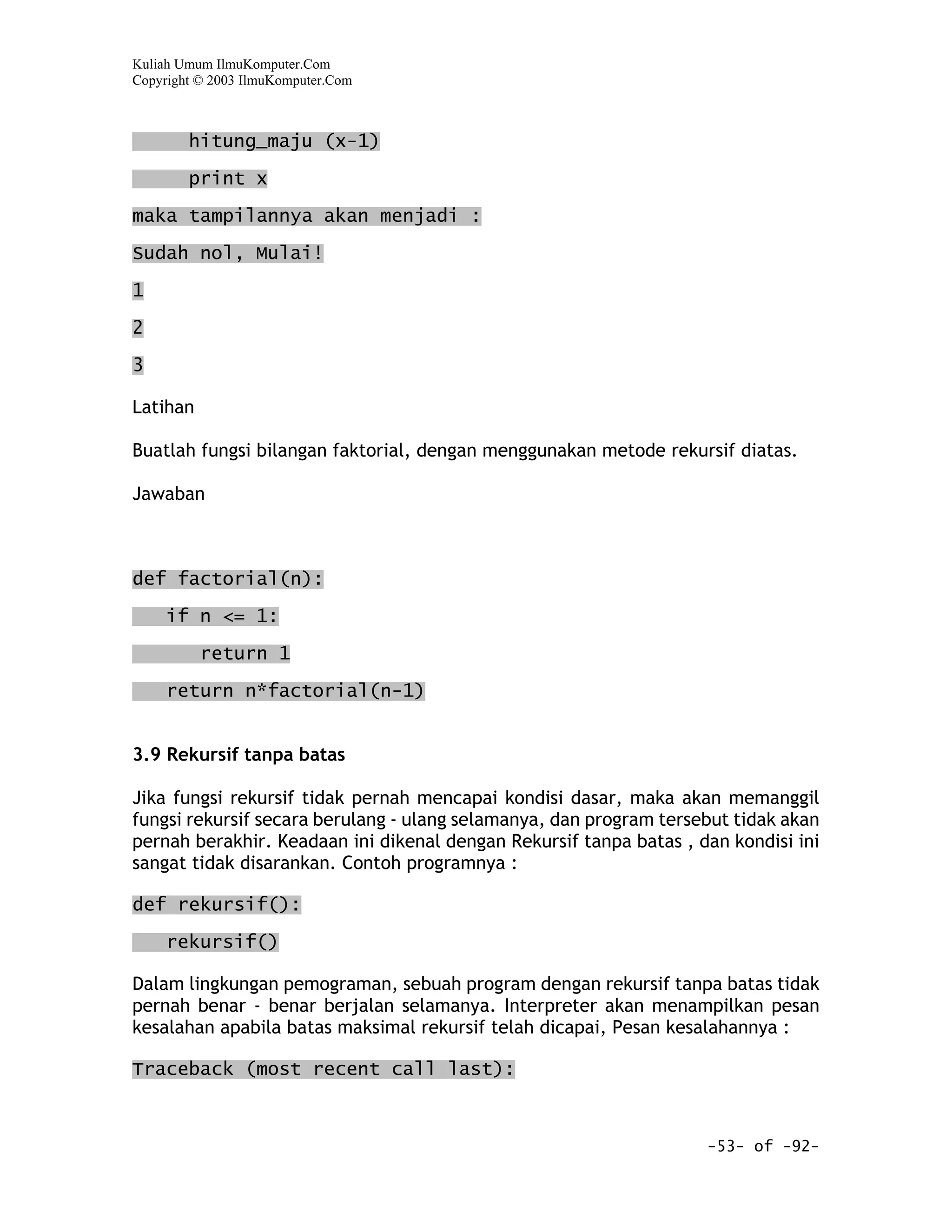 Kuliah Umum IlmuKomputer.Com
Copyright © 2003 IlmuKomputer.Com



        hitung_maju (x-1)

        print x
maka tampilannya akan menjadi :

Sudah nol, Mulai!

1

2

3

Latihan

Buatlah fungsi bilangan faktorial, dengan menggunakan metode rekursif diatas.

Jawaban



def factorial(n):

     if n <= 1:

          return 1

     return n*factorial(n-1)


3.9 Rekursif tanpa batas

Jika fungsi rekursif tidak pernah mencapai kondisi dasar, maka akan memanggil
fungsi rekursif secara berulang - ulang selamanya, dan program tersebut tidak akan
pernah berakhir. Keadaan ini dikenal dengan Rekursif tanpa batas , dan kondisi ini
sangat tidak disarankan. Contoh programnya :

def rekursif():

     rekursif()

Dalam lingkungan pemograman, sebuah program dengan rekursif tanpa batas tidak
pernah benar - benar berjalan selamanya. Interpreter akan menampilkan pesan
kesalahan apabila batas maksimal rekursif telah dicapai, Pesan kesalahannya :

Traceback (most recent call last):



                                                                    -53- of -92-
 