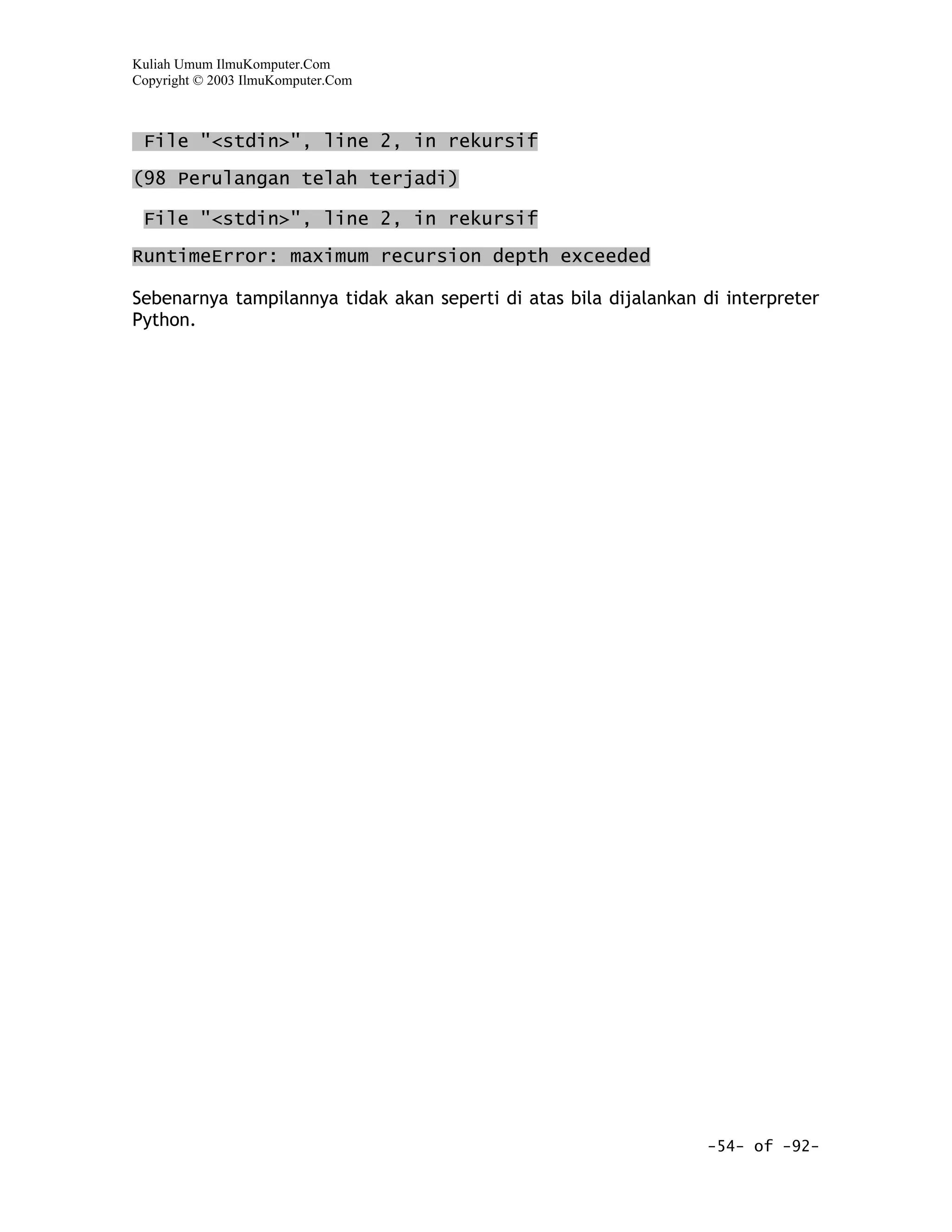 Kuliah Umum IlmuKomputer.Com
Copyright © 2003 IlmuKomputer.Com



 File "<stdin>", line 2, in rekursif

(98 Perulangan telah terjadi)

 File "<stdin>", line 2, in rekursif

RuntimeError: maximum recursion depth exceeded

Sebenarnya tampilannya tidak akan seperti di atas bila dijalankan di interpreter
Python.




                                                                  -54- of -92-
 