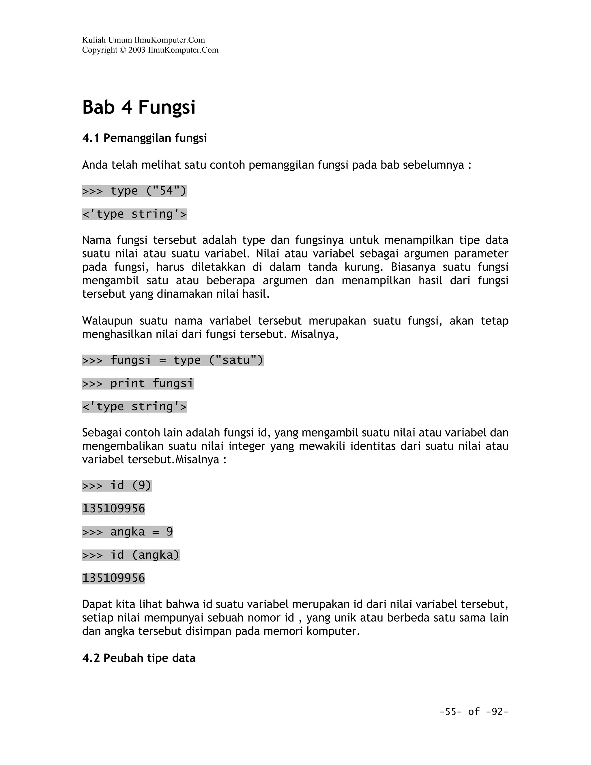 Kuliah Umum IlmuKomputer.Com
Copyright © 2003 IlmuKomputer.Com




Bab 4 Fungsi
4.1 Pemanggilan fungsi

Anda telah melihat satu contoh pemanggilan fungsi pada bab sebelumnya :

>>> type ("54")

<'type string'>

Nama fungsi tersebut adalah type dan fungsinya untuk menampilkan tipe data
suatu nilai atau suatu variabel. Nilai atau variabel sebagai argumen parameter
pada fungsi, harus diletakkan di dalam tanda kurung. Biasanya suatu fungsi
mengambil satu atau beberapa argumen dan menampilkan hasil dari fungsi
tersebut yang dinamakan nilai hasil.

Walaupun suatu nama variabel tersebut merupakan suatu fungsi, akan tetap
menghasilkan nilai dari fungsi tersebut. Misalnya,

>>> fungsi = type ("satu")

>>> print fungsi

<'type string'>

Sebagai contoh lain adalah fungsi id, yang mengambil suatu nilai atau variabel dan
mengembalikan suatu nilai integer yang mewakili identitas dari suatu nilai atau
variabel tersebut.Misalnya :

>>> id (9)

135109956

>>> angka = 9

>>> id (angka)

135109956

Dapat kita lihat bahwa id suatu variabel merupakan id dari nilai variabel tersebut,
setiap nilai mempunyai sebuah nomor id , yang unik atau berbeda satu sama lain
dan angka tersebut disimpan pada memori komputer.

4.2 Peubah tipe data



                                                                     -55- of -92-
 