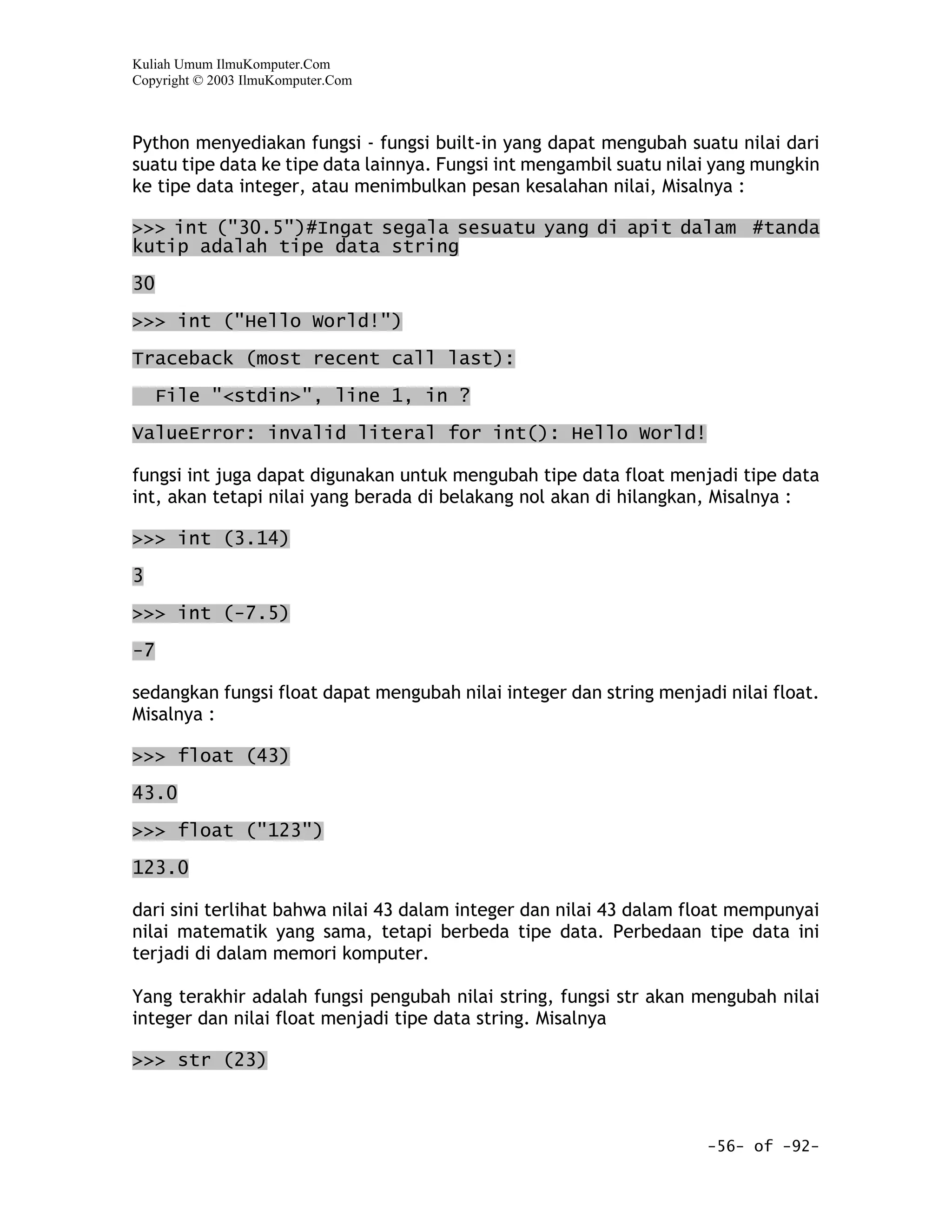 Kuliah Umum IlmuKomputer.Com
Copyright © 2003 IlmuKomputer.Com



Python menyediakan fungsi - fungsi built-in yang dapat mengubah suatu nilai dari
suatu tipe data ke tipe data lainnya. Fungsi int mengambil suatu nilai yang mungkin
ke tipe data integer, atau menimbulkan pesan kesalahan nilai, Misalnya :

>>> int ("30.5")#Ingat segala sesuatu yang di apit dalam #tanda
kutip adalah tipe data string

30

>>> int ("Hello World!")

Traceback (most recent call last):

     File "<stdin>", line 1, in ?

ValueError: invalid literal for int(): Hello World!

fungsi int juga dapat digunakan untuk mengubah tipe data float menjadi tipe data
int, akan tetapi nilai yang berada di belakang nol akan di hilangkan, Misalnya :

>>> int (3.14)

3

>>> int (-7.5)

-7

sedangkan fungsi float dapat mengubah nilai integer dan string menjadi nilai float.
Misalnya :

>>> float (43)
43.0

>>> float ("123")

123.0

dari sini terlihat bahwa nilai 43 dalam integer dan nilai 43 dalam float mempunyai
nilai matematik yang sama, tetapi berbeda tipe data. Perbedaan tipe data ini
terjadi di dalam memori komputer.

Yang terakhir adalah fungsi pengubah nilai string, fungsi str akan mengubah nilai
integer dan nilai float menjadi tipe data string. Misalnya

>>> str (23)



                                                                     -56- of -92-
 