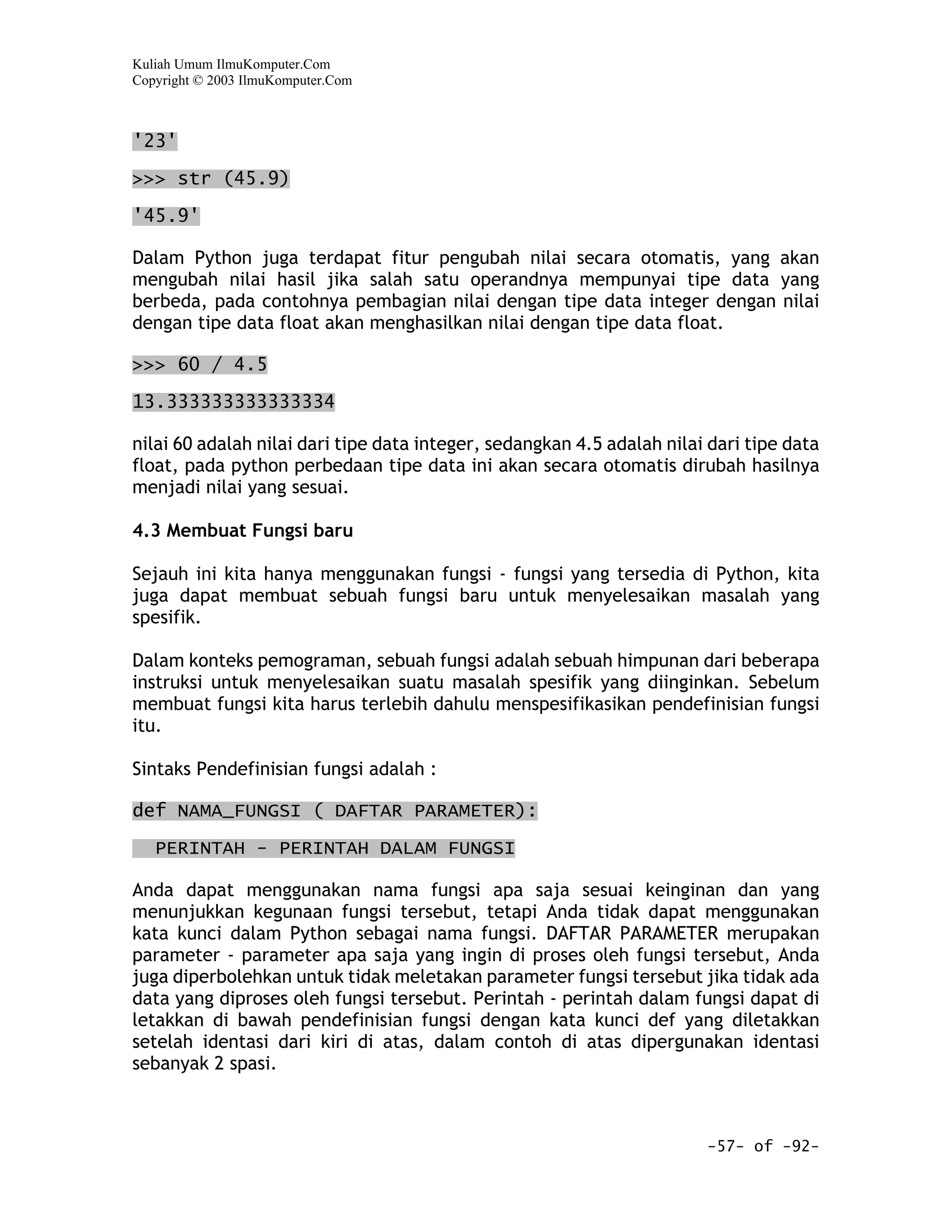 Kuliah Umum IlmuKomputer.Com
Copyright © 2003 IlmuKomputer.Com



'23'

>>> str (45.9)
'45.9'

Dalam Python juga terdapat fitur pengubah nilai secara otomatis, yang akan
mengubah nilai hasil jika salah satu operandnya mempunyai tipe data yang
berbeda, pada contohnya pembagian nilai dengan tipe data integer dengan nilai
dengan tipe data float akan menghasilkan nilai dengan tipe data float.

>>> 60 / 4.5

13.333333333333334

nilai 60 adalah nilai dari tipe data integer, sedangkan 4.5 adalah nilai dari tipe data
float, pada python perbedaan tipe data ini akan secara otomatis dirubah hasilnya
menjadi nilai yang sesuai.

4.3 Membuat Fungsi baru

Sejauh ini kita hanya menggunakan fungsi - fungsi yang tersedia di Python, kita
juga dapat membuat sebuah fungsi baru untuk menyelesaikan masalah yang
spesifik.

Dalam konteks pemograman, sebuah fungsi adalah sebuah himpunan dari beberapa
instruksi untuk menyelesaikan suatu masalah spesifik yang diinginkan. Sebelum
membuat fungsi kita harus terlebih dahulu menspesifikasikan pendefinisian fungsi
itu.

Sintaks Pendefinisian fungsi adalah :

def NAMA_FUNGSI ( DAFTAR PARAMETER):

   PERINTAH - PERINTAH DALAM FUNGSI

Anda dapat menggunakan nama fungsi apa saja sesuai keinginan dan yang
menunjukkan kegunaan fungsi tersebut, tetapi Anda tidak dapat menggunakan
kata kunci dalam Python sebagai nama fungsi. DAFTAR PARAMETER merupakan
parameter - parameter apa saja yang ingin di proses oleh fungsi tersebut, Anda
juga diperbolehkan untuk tidak meletakan parameter fungsi tersebut jika tidak ada
data yang diproses oleh fungsi tersebut. Perintah - perintah dalam fungsi dapat di
letakkan di bawah pendefinisian fungsi dengan kata kunci def yang diletakkan
setelah identasi dari kiri di atas, dalam contoh di atas dipergunakan identasi
sebanyak 2 spasi.



                                                                        -57- of -92-
 
