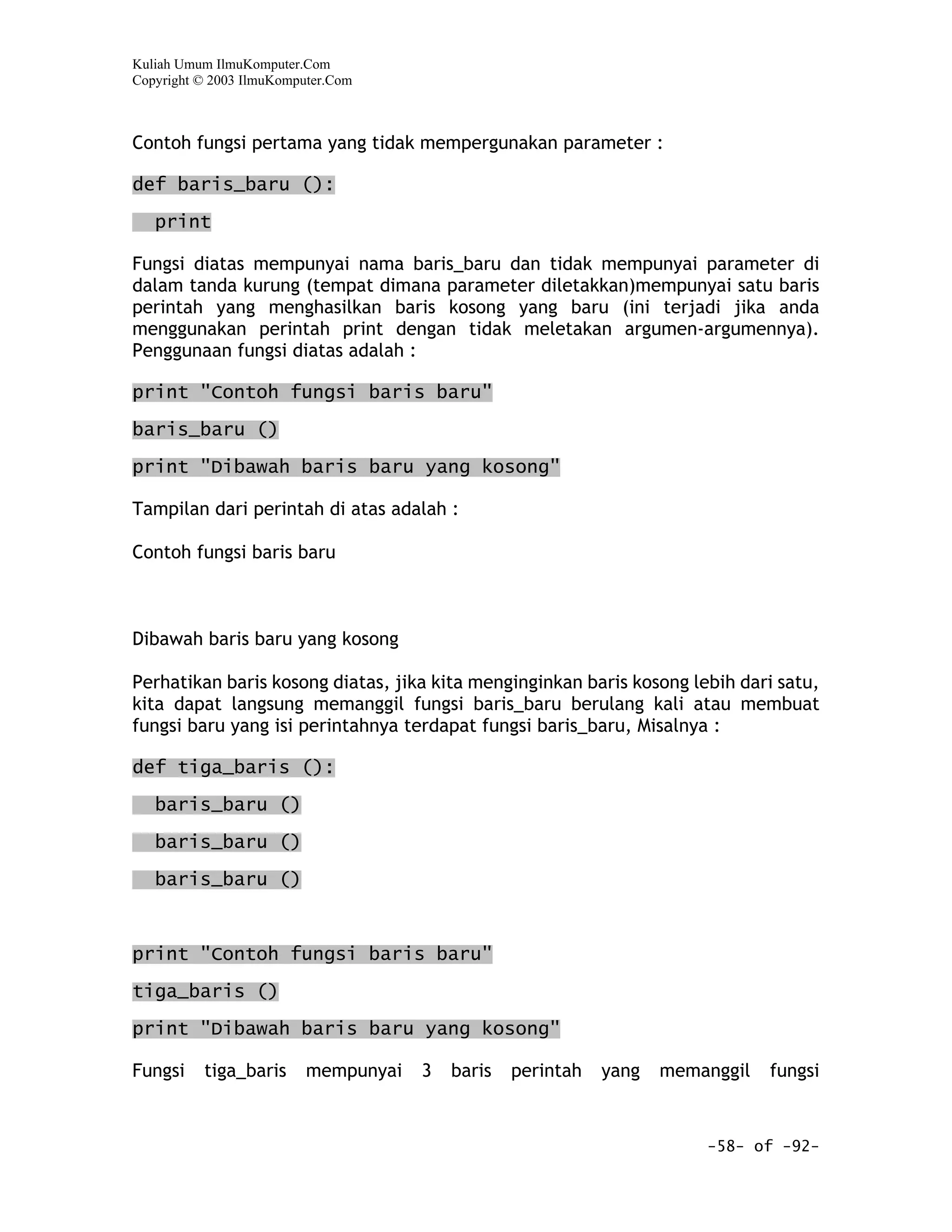 Kuliah Umum IlmuKomputer.Com
Copyright © 2003 IlmuKomputer.Com



Contoh fungsi pertama yang tidak mempergunakan parameter :

def baris_baru ():

   print

Fungsi diatas mempunyai nama baris_baru dan tidak mempunyai parameter di
dalam tanda kurung (tempat dimana parameter diletakkan)mempunyai satu baris
perintah yang menghasilkan baris kosong yang baru (ini terjadi jika anda
menggunakan perintah print dengan tidak meletakan argumen-argumennya).
Penggunaan fungsi diatas adalah :

print "Contoh fungsi baris baru"

baris_baru ()

print "Dibawah baris baru yang kosong"

Tampilan dari perintah di atas adalah :

Contoh fungsi baris baru



Dibawah baris baru yang kosong

Perhatikan baris kosong diatas, jika kita menginginkan baris kosong lebih dari satu,
kita dapat langsung memanggil fungsi baris_baru berulang kali atau membuat
fungsi baru yang isi perintahnya terdapat fungsi baris_baru, Misalnya :

def tiga_baris ():
   baris_baru ()

   baris_baru ()

   baris_baru ()



print "Contoh fungsi baris baru"

tiga_baris ()

print "Dibawah baris baru yang kosong"

Fungsi    tiga_baris      mempunyai   3   baris   perintah   yang   memanggil   fungsi


                                                                        -58- of -92-
 