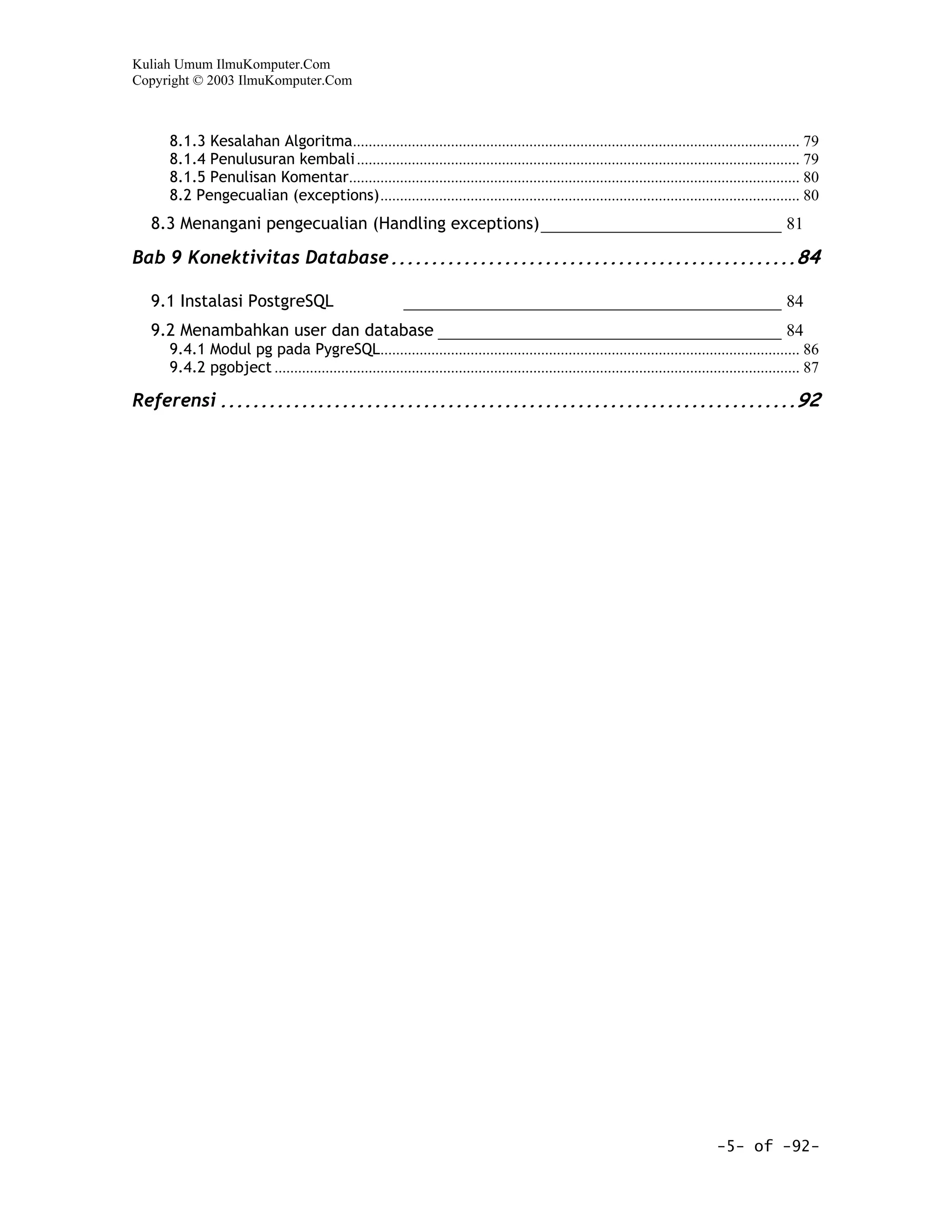 Kuliah Umum IlmuKomputer.Com
Copyright © 2003 IlmuKomputer.Com



     8.1.3 Kesalahan Algoritma.................................................................................................................. 79
     8.1.4 Penulusuran kembali ................................................................................................................. 79
     8.1.5 Penulisan Komentar................................................................................................................... 80
     8.2 Pengecualian (exceptions)........................................................................................................... 80
  8.3 Menangani pengecualian (Handling exceptions)____________________________ 81

Bab 9 Konektivitas Database ..................................................84

  9.1 Instalasi PostgreSQL                                 ____________________________________________ 84
  9.2 Menambahkan user dan database ________________________________________ 84
     9.4.1 Modul pg pada PygreSQL........................................................................................................... 86
     9.4.2 pgobject ...................................................................................................................................... 87

Referensi .......................................................................92




                                                                                                                                     -5- of -92-
 