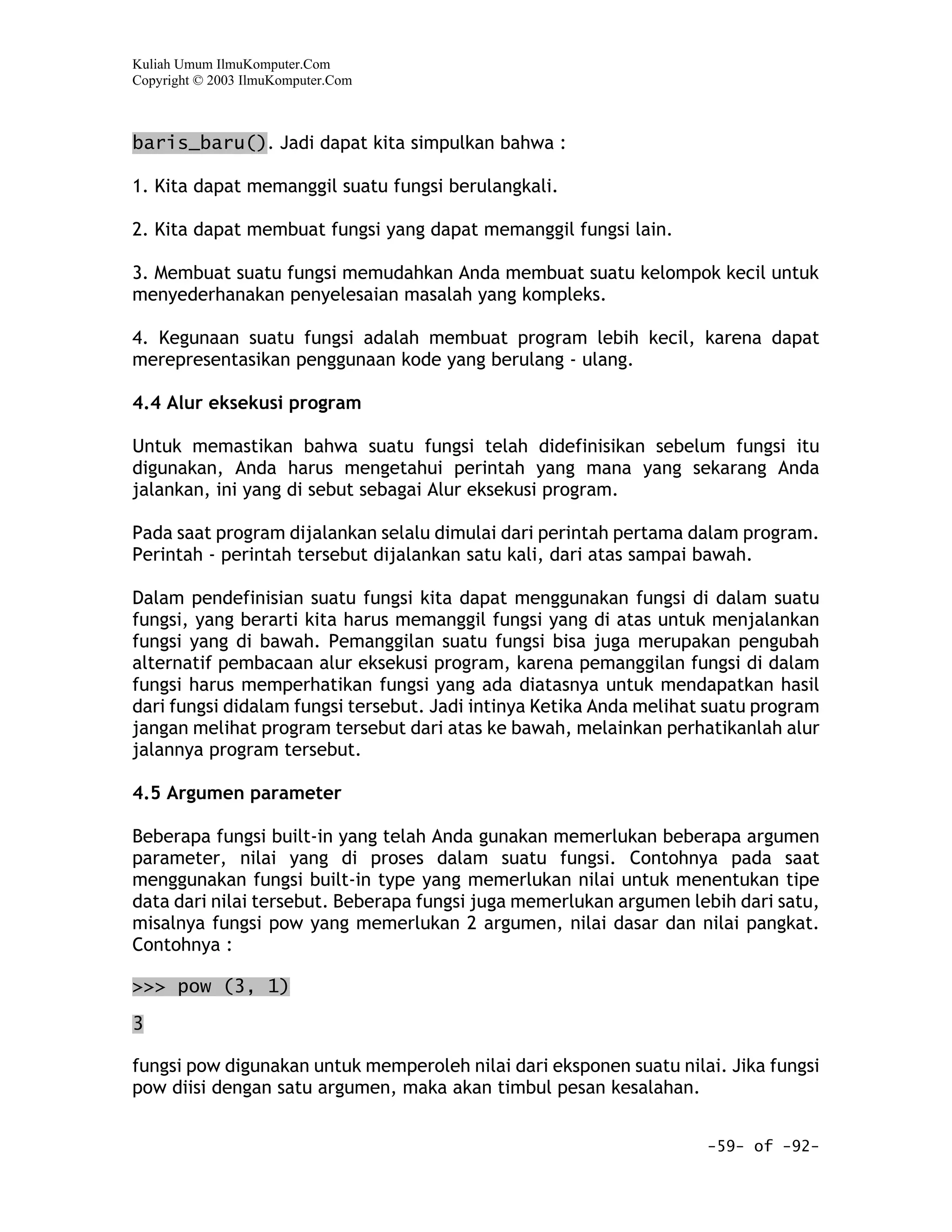 Kuliah Umum IlmuKomputer.Com
Copyright © 2003 IlmuKomputer.Com



baris_baru(). Jadi dapat kita simpulkan bahwa :

1. Kita dapat memanggil suatu fungsi berulangkali.

2. Kita dapat membuat fungsi yang dapat memanggil fungsi lain.

3. Membuat suatu fungsi memudahkan Anda membuat suatu kelompok kecil untuk
menyederhanakan penyelesaian masalah yang kompleks.

4. Kegunaan suatu fungsi adalah membuat program lebih kecil, karena dapat
merepresentasikan penggunaan kode yang berulang - ulang.

4.4 Alur eksekusi program

Untuk memastikan bahwa suatu fungsi telah didefinisikan sebelum fungsi itu
digunakan, Anda harus mengetahui perintah yang mana yang sekarang Anda
jalankan, ini yang di sebut sebagai Alur eksekusi program.

Pada saat program dijalankan selalu dimulai dari perintah pertama dalam program.
Perintah - perintah tersebut dijalankan satu kali, dari atas sampai bawah.

Dalam pendefinisian suatu fungsi kita dapat menggunakan fungsi di dalam suatu
fungsi, yang berarti kita harus memanggil fungsi yang di atas untuk menjalankan
fungsi yang di bawah. Pemanggilan suatu fungsi bisa juga merupakan pengubah
alternatif pembacaan alur eksekusi program, karena pemanggilan fungsi di dalam
fungsi harus memperhatikan fungsi yang ada diatasnya untuk mendapatkan hasil
dari fungsi didalam fungsi tersebut. Jadi intinya Ketika Anda melihat suatu program
jangan melihat program tersebut dari atas ke bawah, melainkan perhatikanlah alur
jalannya program tersebut.

4.5 Argumen parameter

Beberapa fungsi built-in yang telah Anda gunakan memerlukan beberapa argumen
parameter, nilai yang di proses dalam suatu fungsi. Contohnya pada saat
menggunakan fungsi built-in type yang memerlukan nilai untuk menentukan tipe
data dari nilai tersebut. Beberapa fungsi juga memerlukan argumen lebih dari satu,
misalnya fungsi pow yang memerlukan 2 argumen, nilai dasar dan nilai pangkat.
Contohnya :

>>> pow (3, 1)

3

fungsi pow digunakan untuk memperoleh nilai dari eksponen suatu nilai. Jika fungsi
pow diisi dengan satu argumen, maka akan timbul pesan kesalahan.


                                                                     -59- of -92-
 